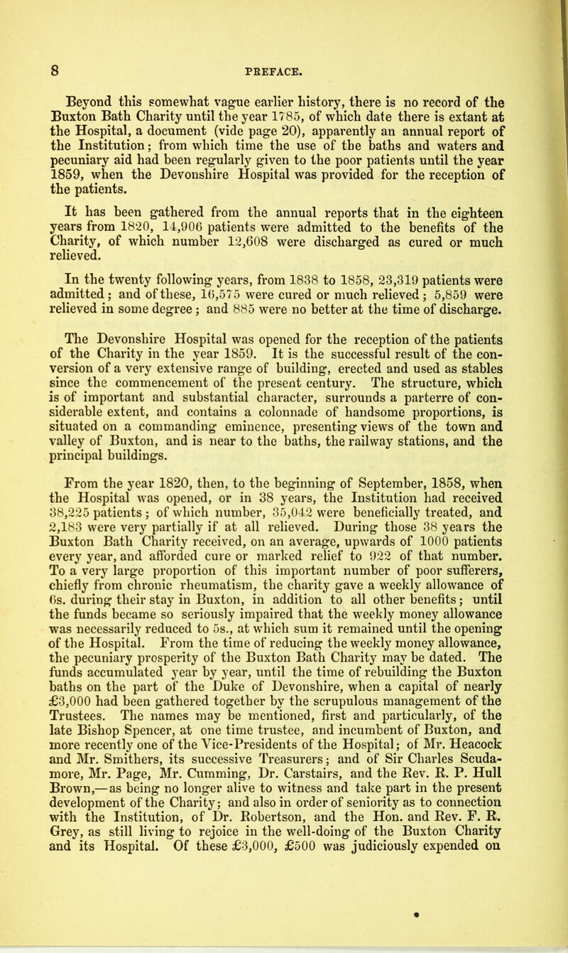 Beyond this somewhat vague earlier history, there is no record of the Buxton Bath Charity until the year 1785, of which date there is extant at the Hospital, a document (vide page 20), apparently an annual report of the Institution; from which time the use of the baths and waters and pecuniary aid had been regularly given to the poor patients until the year 1859, when the Devonshire Hospital was provided for the reception of the patients. It has been gathered from the annual reports that in the eighteen years from 1820, 14,906 patients were admitted to the benefits of the Charity, of which number 12,608 were discharged as cured or much relieved. In the twenty following years, from 1838 to 1858, 23,319 patients were admitted; and of these, 10,575 were cured or much relieved; 5,859 were relieved in some degree; and 885 were no better at the time of discharge. The Devonshire Hospital was opened for the reception of the patients of the Charity in the year 1859. It is the successful result of the con- version of a very extensive range of building, erected and used as stables since the commencement of the present century. The structure, which is of important and substantial character, surrounds a parterre of con- siderable extent, and contains a colonnade of handsome proportions, is situated on a commanding eminence, presenting views of the town and valley of Buxton, and is near to the baths, the railway stations, and the principal buildings. From the year 1820, then, to the beginning of September, 1858, when the Hospital was opened, or in 38 years, the Institution had received 38,225 patients ; of which number, 35,042 were beneficially treated, and 2,183 were very partially if at all relieved. During those 38 years the Buxton Bath Charity received, on an average, upwards of 1000 patients every year, and afforded cure or marked relief to 922 of that number. To a very large proportion of this important number of poor sufferers, chiefly from chronic rheumatism, the charity gave a weekly allowance of 6s. during their stay in Buxton, in addition to all other benefits; until the funds became so seriously impaired that the weekly money allowance was necessarily reduced to 5s., at which sum it remained until the opening of the Hospital. From the time of reducing the weekly money allowance, the pecuniary prosperity of the Buxton Bath Charity may be dated. The funds accumulated year by year, until the time of rebuilding the Buxton baths on the part of the Duke of Devonshire, when a capital of nearly £3,000 had been gathered together by the scrupulous management of the Trustees. The names may be mentioned, first and particularly, of the late Bishop Spencer, at one time trustee, and incumbent of Buxton, and more recently one of the Vice-Presidents of the Hospital; of Mr. Heacock and Mr. Smithers, its successive Treasurers; and of Sir Charles Scuda- more, Mr. Page, Mr. Gumming, Dr. Carstairs, and the Rev. R. P. Hull Brown,—as being no longer alive to witness and take part in the present development of the Charity; and also in order of seniority as to connection with the Institution, of Dr. Robertson, and the Hon. and Rev. F. R. Grey, as still living to rejoice in the well-doing of the Buxton Charity and its Hospital. Of these £3,000, £500 was judiciously expended on