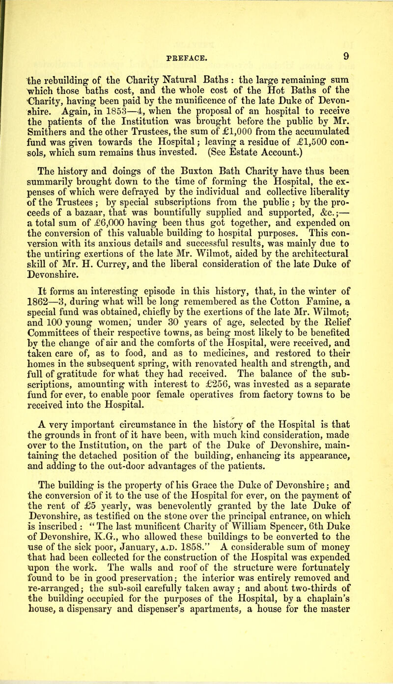 the rebuilding of the Charity Natural Baths : the large remaining sura which those baths cost, and the whole cost of the Hot Baths of the Charity, having been paid by the munificence of the late Duke of Devon- shire. Again, in 1863—4, when the proposal of an hospital to receive the patients of the Institution was brought before the public by Mr. Smithers and the other Trustees, the sum of £1,000 from the accumulated fund was given towards the Hospital; leaving a residue of ^61,500 con- sols, which sum remains thus invested. (See Estate Account.) The history and doings of the Buxton Bath Charity have thus been summarily brought down to the time of forming the Hospital, the ex- penses of which were defrayed by the individual and collective liberality of the Trustees ; by special subscriptions from the public ; by the pro- ceeds of a bazaar, that was bountifully supplied and supported, &c.;— a total sum of £6,000 having been thus got together, and expended on the conversion of this valuable building to hospital purposes. This con- version with its anxious details and successful results, was mainly due to the untiring exertions of the late Mr. Wilmot, aided by the architectural skill of Mr. H. Currey, and the liberal consideration of the late Duke of Devonshire. It forms an interesting episode in this history, that, in the winter of 1862—3, during what will be long remembered as the Cotton Famine, a special fund was obtained, chiefly by the exertions of the late Mr. Wilmot; and 100 young women; under 30 years of age, selected by the Relief Committees of their respective towns, as being most likely to be benefited by the change of air and the comforts of the Hospital, were received, and taken care of, as to food, and as to medicines, and restored to their homes in the subsequent spring, with renovated health and strength, and full of gratitude for what they had received. The balance of the sub- scriptions, amounting with interest to £256, was invested as a separate fund for ever, to enable poor female operatives from factory towns to be received into the Hospital. A very important circumstance in the history of the Hospital is that the grounds in front of it have been, with much kind consideration, made over to the Institution, on the part of the Duke of Devonshire, main- taining the detached position of the building, enhancing its appearance, and adding to the out-door advantages of the patients. The building is the property of his Grace the Duke of Devonshire; and the conversion of it to the use of the Hospital for ever, on the payment of the rent of £5 yearly, was benevolently granted by the late Duke of Devonshire, as testified on the stone over the principal entrance, on which is inscribed :  The last munificent Charity of William Spencer, 6th Duke of Devonshire, K.G., who allowed these buildings to be converted to the use of the sick poor, January, a.d. 1858. A considerable sum of money that had been collected for the construction of the Hospital was expended »apon the work. The walls and roof of the structure were fortunately found to be in good preservation; the interior was entirely removed and re-arranged; the sub-soil carefully taken away ; and about two-thirds of the building occupied for the purposes of the Hospital, by a chaplain's house, a dispensary and dispenser's apartments, a house for the master