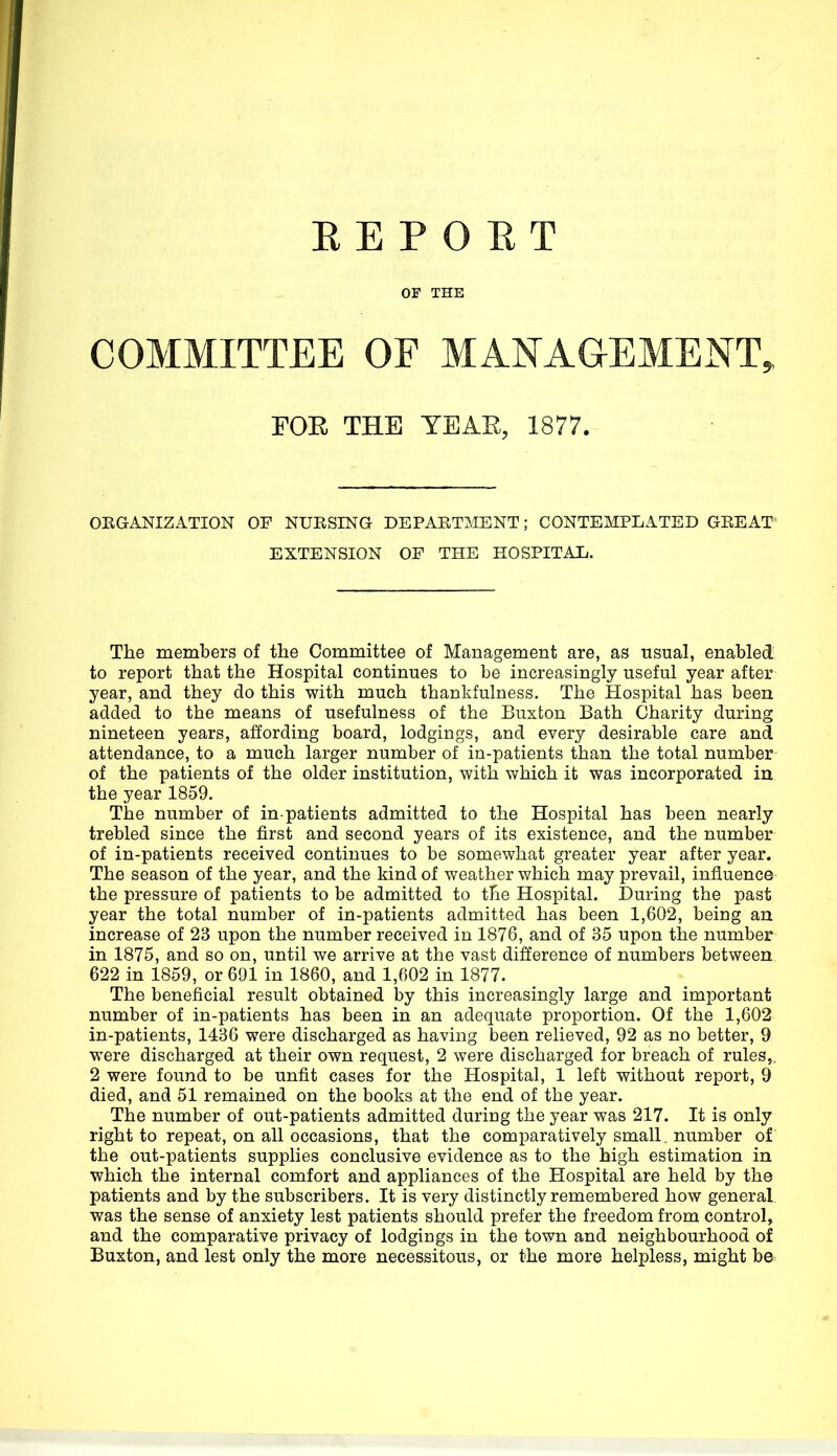 OF THE COMMITTEE OF MANAGEMENT, FOE THE YEAR, 1877. ORGANIZATION OF NURSING DEPARTMENT; CONTEMPLATED GREAT EXTENSION OP THE HOSPITAL. The members of the Committee of Management are, as usual, enabled to report that the Hospital continues to be increasingly useful year after year, and they do this with much thankfulness. The Hospital has been added to the means of usefulness of the Buxton Bath Charity during nineteen years, affording board, lodgings, and every desirable care and attendance, to a much larger number of in-patients than the total number of the patients of the older institution, with which it was incorporated in the year 1859. The number of in-patients admitted to the Hospital has been nearly trebled since the first and second years of its existence, and the number of in-patients received continues to be somewhat greater year after year. The season of the year, and the kind of weather which may prevail, influence the pressure of patients to be admitted to the Hospital. During the past year the total number of in-patients admitted has been 1,602, being an increase of 23 upon the number received in 1876, and of 35 upon the number in 1875, and so on, until we arrive at the vast difference of numbers between 622 in 1859, or 691 in 1860, and 1,602 in 1877. The beneficial result obtained by this increasingly large and important number of in-patients has been in an adequate proportion. Of the 1,602 in-patients, 1436 were discharged as having been relieved, 92 as no better, 9 were discharged at their own request, 2 were discharged for breach of rules,, 2 were found to be unfit cases for the Hospital, 1 left without report, 9 died, and 51 remained on the books at the end of the year. The number of out-patients admitted during the year was 217. It is only right to repeat, on all occasions, that the comparatively small, number of the out-patients supplies conclusive evidence as to the high estimation in which the internal comfort and appliances of the Hospital are held by the patients and by the subscribers. It is very distinctly remembered how general, was the sense of anxiety lest patients should prefer the freedom from control, and the comparative privacy of lodgings in the town and neighbourhood of Buxton, and lest only the more necessitous, or the more helpless, might be