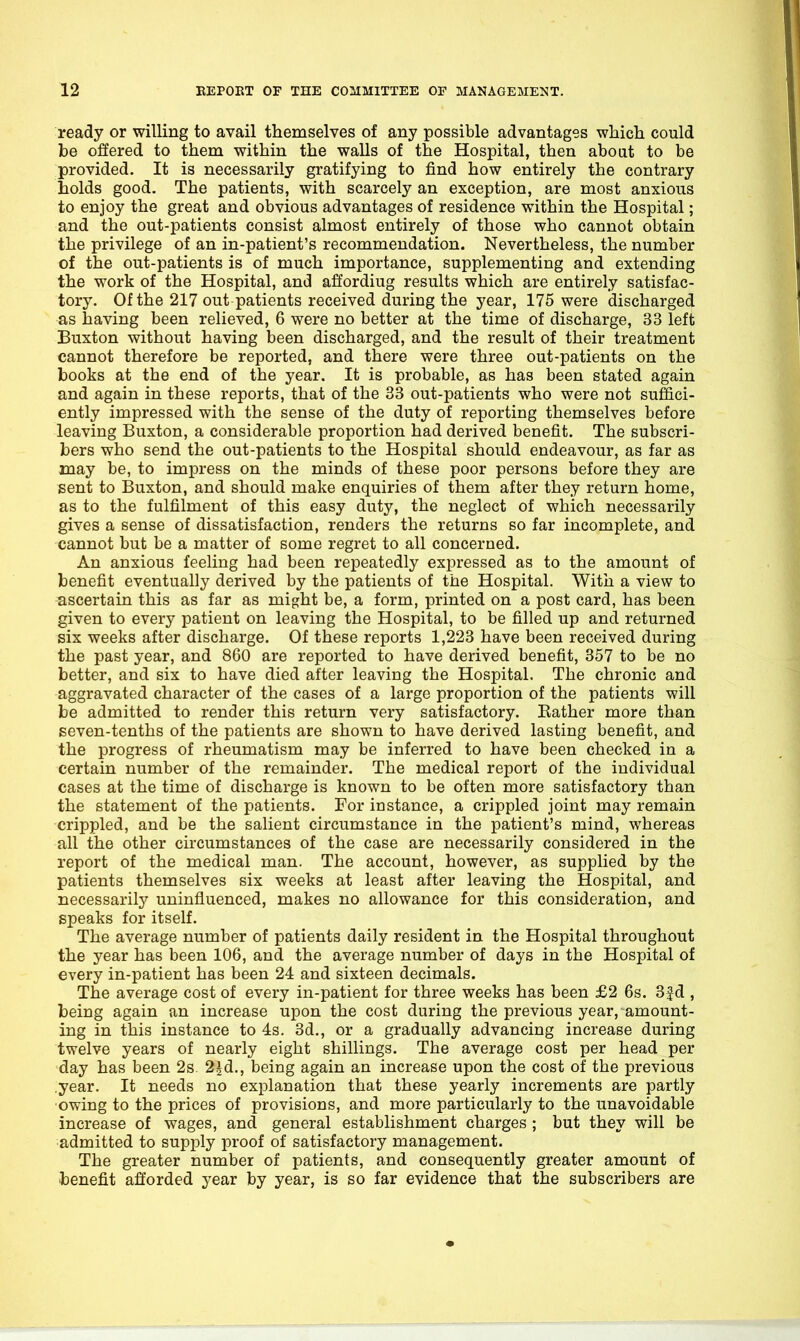 ready or willing to avail themselves of any possible advantages whicli could be offered to them within the walls of the Hospital, then about to be provided. It is necessarily gratifying to find how entirely the contrary holds good. The patients, with scarcely an exception, are most anxious to enjoy the great and obvious advantages of residence within the Hospital; and the out-patients consist almost entirely of those who cannot obtain the privilege of an in-patient's recommendation. Nevertheless, the number of the out-patients is of much importance, supplementing and extending the work of the Hospital, and affordiug results which are entirely satisfac- tory. Of the 217 out patients received during the year, 175 were discharged as having been relieved, 6 were no better at the time of discharge, 33 left Buxton without having been discharged, and the result of their treatment cannot therefore be reported, and there were three out-patients on the books at the end of the year. It is probable, as has been stated again and again in these reports, that of the 33 out-patients who were not suffici- ently impressed with the sense of the duty of reporting themselves before leaving Buxton, a considerable proportion had derived benefit. The subscri- bers who send the out-patients to the Hospital should endeavour, as far as may be, to impress on the minds of these poor persons before they are sent to Buxton, and should make enquiries of them after they return home, as to the fulfilment of this easy duty, the neglect of which necessarily gives a sense of dissatisfaction, renders the returns so far incomplete, and cannot but be a matter of some regret to all concerned. An anxious feeling had been repeatedly expressed as to the amount of benefit eventually derived by the patients of the Hospital. With a view to ascertain this as far as might be, a form, printed on a post card, has been given to every patient on leaving the Hospital, to be filled up and returned six weeks after discharge. Of these reports 1,223 have been received during the past year, and 860 are reported to have derived benefit, 357 to be no better, and six to have died after leaving the Hospital. The chronic and aggravated character of the cases of a large proportion of the patients will be admitted to render this return very satisfactory. Bather more than seven-tenths of the patients are shown to have derived lasting benefit, and the progress of rheumatism may be inferred to have been checked in a certain number of the remainder. The medical report of the individual cases at the time of discharge is known to be often more satisfactory than the statement of the patients. For instance, a crippled joint may remain crippled, and be the salient circumstance in the patient's mind, whereas all the other circumstances of the case are necessarily considered in the report of the medical man. The account, however, as supplied by the patients themselves six weeks at least after leaving the Hospital, and necessarily uninfluenced, makes no allowance for this consideration, and speaks for itself. The average number of patients daily resident in the Hospital throughout the year has been 106, and the average number of days in the Hospital of every in-patient has been 24 and sixteen decimals. The average cost of every in-patient for three weeks has been £2 6s. 3f d , being again an increase upon the cost during the previous year, amount- ing in this instance to 4s. 3d., or a gradually advancing increase during twelve years of nearly eight shillings. The average cost per head per day has been 2s. 2|d., being again an increase upon the cost of the previous year. It needs no explanation that these yearly increments are partly ■owing to the prices of provisions, and more particularly to the unavoidable increase of wages, and general establishment charges ; but they will be admitted to supply proof of satisfactory management. The greater number of patients, and consequently greater amount of benefit afforded year by year, is so far evidence that the subscribers are