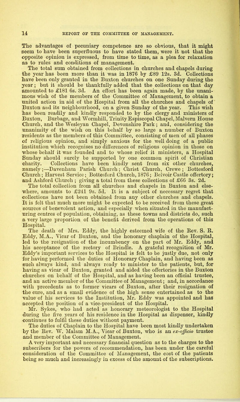 The advantages of pecuniary competence are so obvious, that it might •seem to have been superfluous to have stated them, were it not that the opposite opinion is expressed, from time to time, as a plea for relaxation as to rules and conditions of management. The total sum obtained from collections in churches and chapels during the year has been more than it was in 1876 by £89 12s. 3d. Collections liave been only granted in the Buxton churches on one Sunday during the year; but it should be thankfully added that the collections on that day amounted to £181 6s. 3d. An effort has been again made, by the unani- mous wish of the members of the Committee of Management, to obtain a united action in aid of the Hospital from all the churches and chapels of' Buxton aud its neighbourhood, on a given Sunday of the year. This wish lias been readily and kindly responded to by the clergy and ministers of Buxton, Burbage, and Wormhill, Trinity Espiscopal Chapel, Malvern House Church, and the Wesleyan Chapel, Devonshire Park; and, considering the unanimity of the wish on this behalf by so large a number of Buxton residents as the members of this Committee, consisting of men of all phases of religious opinion, and simply anxious for the well doing of a public institution which recognises no differences of religious opinion in those on whose behalf it was founded and to whose relief it ministers, a Hospital Sunday should surely be supported by one common spirit of Christian charity. Collections have been kindly sent from six other churches, namely ;—Davenham Parish Church; Christ Church, Crewe ; Bottesford Church; Harvest Service; Bottesford Church, 1876; Belvoir Castle offertory; and Ashford Church ; giving a total from these collections of £66 3s. 2d. The total collection from all churches and chapels in Buxton and else- where, amounts to £211 9s. 5d. It is a subject of necessary regret that collections have not been obtained from any other churches and chapels. It is felt that much more might be expected to be received from these great sources of benevolent action, and especially when situated in the manufact- uring centres of population, obtaining, as these towns and districts do, such a very large loroportion of the benefit derived from the operations of this Hospital. The death of Mrs. Eddy, the highly esteemed wife of the Rev. S. E. Eddy, M.A., Vicar of Buxton, and the honorary chaplain of the Hospital, led to the resignation of the incumbency on the part of Mr. Eddy, and his acceptance of the rectory of Brindle. A grateful recognition of Mr. Eddy's important services to the Hospital is felt to be justly due, not only ior having performed the duties of Honorary Chaplain, and having been as such always kind, and always ready to minister to the patients, but, for having as vicar of Buxton, granted and aided the offertories in the Buxton churches on behalf of the Hospital, and as having been an official trustee, and an active member of the Committee of Management; and, in accordance with precedents as to former vicars of Buxton, after their resignation of the cure, and as a small evidence of the high sense entertained as to the value of his services to the Institution, Mr. Eddy was appointed and has accepted the position of a vice-president of the Hospital. Mr. Sykes, who had acted as honorary meteorologist to the Hospital during the five years of his residence in the Hospital as dispenser, kindly continues to fulfil these duties without payment. The duties of Chaplain to the Hospital have been most kindly undertaken by the Rev. W, Malam M.A., Vicar of Buxton, who is an ex-officio trustee and member of the Committee of Management. A very important and necessary financial question as to the charges to the subscribers for the powers of recommendation, has been under the careful consideration of the Committee of Management, the cost of the patients being so much and increasingly in excess of the amount of the subscriptions.