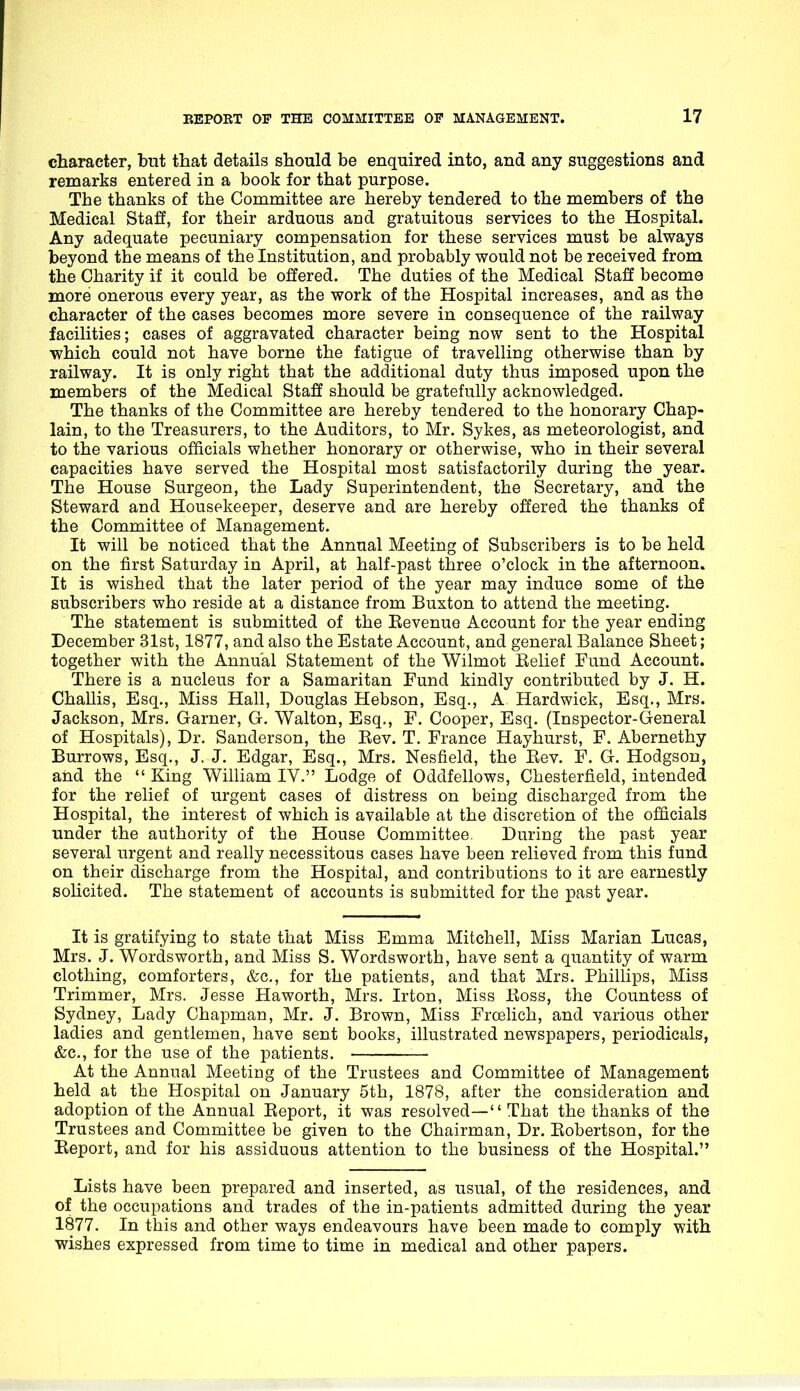 character, but that details should be enquired into, and any suggestions and remarks entered in a book for that purpose. The thanks of the Committee are hereby tendered to the members of the Medical Staff, for their arduous and gratuitous services to the Hospital. Any adequate pecuniary compensation for these services must be always beyond the means of the Institution, and probably would not be received from the Charity if it could be offered. The duties of the Medical Staff become more onerous every year, as the work of the Hospital increases, and as the character of the cases becomes more severe in consequence of the railway facilities; cases of aggravated character being now sent to the Hospital ■which could not have borne the fatigue of travelling otherwise than by railway. It is only right that the additional duty thus imposed upon the members of the Medical Staff should be gratefully acknowledged. The thanks of the Committee are hereby tendered to the honorary Chap- lain, to the Treasurers, to the Auditors, to Mr. Sykes, as meteorologist, and to the various officials whether honorary or otherwise, who in their several capacities have served the Hospital most satisfactorily during the year. The House Surgeon, the Lady Superintendent, the Secretary, and the Steward and Housekeeper, deserve and are hereby offered the thanks of the Committee of Management. It will be noticed that the Annual Meeting of Subscribers is to be held on the first Saturday in April, at half-past three o'clock in the afternoon. It is wished that the later period of the year may induce some of the subscribers who reside at a distance from Buxton to attend the meeting. The statement is submitted of the Eevenue Account for the year ending December 31st, 1877, and also the Estate Account, and general Balance Sheet; together with the Annual Statement of the Wilmot Eelief Fund Account. There is a nucleus for a Samaritan Fund kindly contributed by J. H. Challis, Esq., Miss Hall, Douglas Hebson, Esq., A Hardwick, Esq., Mrs. Jackson, Mrs. Garner, G. Walton, Esq., F. Cooper, Esq. (Inspector-General of Hospitals), Dr. Sanderson, the Kev. T. France Hayhurst, F. Abernethy Burrows, Esq., J. J. Edgar, Esq., Mrs. Nesfield, the Eev. F. G. Hodgson, and the  King William IV. Lodge of Oddfellows, Chesterfield, intended for the relief of urgent cases of distress on being discharged from the Hospital, the interest of which is available at the discretion of the officials under the authority of the House Committee During the past year several urgent and really necessitous cases have been relieved from this fund on their discharge from the Hospital, and contributions to it are earnestly solicited. The statement of accounts is submitted for the past year. It is gratifying to state that Miss Emma Mitchell, Miss Marian Lucas, Mrs. J. Wordsworth, and Miss S. Wordsworth, have sent a quantity of warm clothing, comforters, &c., for the patients, and that Mrs. Phillips, Miss Trimmer, Mrs. Jesse Haworth, Mrs. Irton, Miss Eoss, the Countess of Sydney, Lady Chapman, Mr. J. Brown, Miss Froelich, and various other ladies and gentlemen, have sent books, illustrated newspapers, periodicals, &c., for the use of the patients. At the Annual Meeting of the Trustees and Committee of Management held at the Hospital on January 5th, 1878, after the consideration and adoption of the Annual Eeport, it was resolved— That the thanks of the Trustees and Committee be given to the Chairman, Dr. Eobertson, for the Eeport, and for his assiduous attention to the business of the Hospital. Lists have been prepared and inserted, as usual, of the residences, and of the occupations and trades of the in-patients admitted during the year 1877. In this and other ways endeavours have been made to comply with wishes expressed from time to time in medical and other papers.