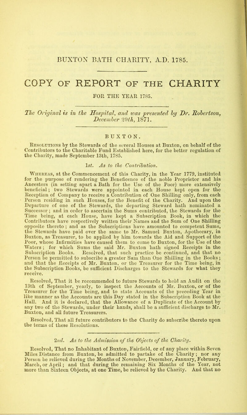 BUXTON BATH CHARITY, A.D. 1785. COPY OF REPORT OF THE CHARITY FOR THE YEAR 1785. Tlie Original is in the Sospital, and tvas presented hy Dr. Robertson^ December 2dth, 1871. BUXTON. Resolutions by the Stewards of the several Houses at Buxton, on behalf of the Contributors to the Charitable Fund Established here, for the better regulation of tlie Charity, made September 13th, 1785. 1st. As to the Contribution. Whereas, at the Commencement of this Charity, in the Year 1779, instituted for the purpose of rendering the Beneficence of the noble Proprietor and his Ancestors (in setting apart a Bath for the Use of the Poor) more extensively beneficial; two Stewards were appointed in each House kept open for the Reception of Company to receive a Contribution of One Shilling only, from each Person residing in such Hoiises, for the Benefit of the Charity. And upon the Departure of one of the Stewards, the departing Steward hath nominated a Successor ; and in order to ascertain the Sums contributed, the Stewards for the Time being, at each House, have kept a Subscription Book, in which the Contributors have respectively written their Names and the Sum of One Shilling opposite thereto ; and as the Subscriptions have amounted to competent Sums, the Stewards have paid over the same to Mr. Samuel Buxton, Apothecary, in Buxton, as Treasurer, to be applied by him towards the Aid and Support of the Poor, whose Infirmities have caused them to come to Buxton, for the Use of the Waters ; for which Sums the said Mr. Buxton hath signed Receipts in the Subscription Books. Resolved, that such practice be continued, and that no Person be permitted to subscribe a greater Sum than One Shilling in the Books ; and that the Receipts of Mr. Buxton, or the Treasurer for the Time being, in the Subscription Books, be sufficient Discharges to the Stewards for what they receive. Resolved, That it be recommended to future Stewards to hold an Audit on the 13th of September, yearly, to inspect the Accounts of Mr. Buxton, or of the Treasurer for the Time being, and to state Accounts of the preceding Year in like manner as the Accounts are this Day stated in the Subscription Book at the Hall. And it is declared, that the Allowance of a Duplicate of the Account by any two of the Stewards, under their hands, shall be a sufficient discharge to Mr. Buxton, and all future Treasurers. Resolved, That all future contributors to the Charity do subscribe thereto upon the terms of these Resolutions. %id. As to the Admission of tlie Objects of the Charity. Resolved, That no Inhabitant of Buxton, Fairfield, or of any place within Seven Miles Distance from Buxton, be admitted to partake of the Charity; nor any Person be relieved during the Months of November, December, January, February, March, or April; and that during the remaining Six Months of the Year, not more than Sixteen Objects, at one Time, be relieved by the Charity. And that no