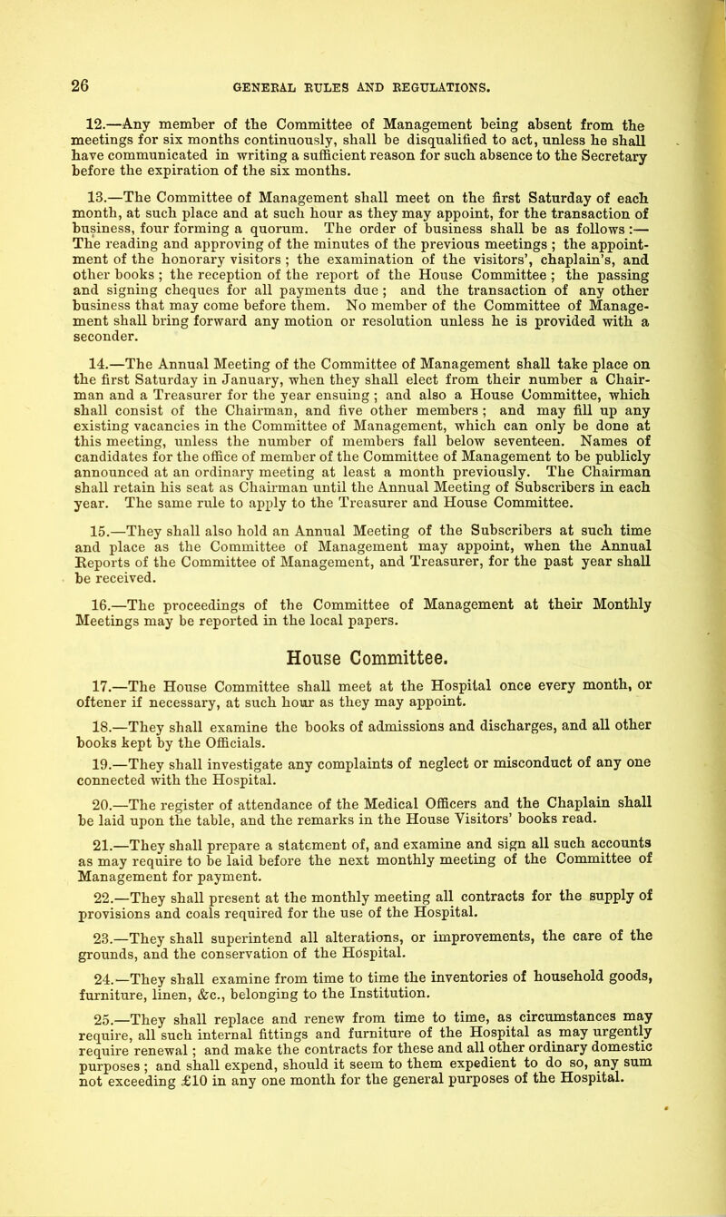 12. —Any member of the Committee of Management being absent from the meetings for six months continuously, shall be disqualified to act, unless he shall have communicated in writing a sufficient reason for such absence to the Secretary before the expiration of the six months. 13. —The Committee of Management shall meet on the first Saturday of each month, at such place and at such hour as they may appoint, for the transaction of business, four forming a quorum. The order of business shall be as follows:— The reading and approving of the minutes of the previous meetings ; the appoint- ment of the honorary visitors ; the examination of the visitors', chaplain's, and other books ; the reception of the report of the House Committee ; the passing and signing cheques for all payments due ; and the transaction of any other business that may come before them. No member of the Committee of Manage- ment shall bring forward any motion or resolution unless he is provided with a seconder. 14. —The Annual Meeting of the Committee of Management shall take place on the first Saturday in January, when they shall elect from their number a Chair- man and a Treasurer for the year ensuing ; and also a House Committee, which shall consist of the Chairman, and five other members ; and may fill up any existing vacancies in the Committee of Management, which can only be done at this meeting, unless the number of members fall below seventeen. Names of candidates for the office of member of the Committee of Management to be publicly announced at an ordinary meeting at least a month previously. The Chairman shall retain his seat as Chairman until the Annual Meeting of Subscribers in each year. The same rule to apply to the Treasurer and House Committee. 15. —They shall also hold an Annual Meeting of the Subscribers at such time and place as the Committee of Management may appoint, when the Annual Reports of the Committee of Management, and Treasurer, for the past year shall be received. 16. —The proceedings of the Committee of Management at their Monthly Meetings may be reported in the local papers. House Committee. 17. —The House Committee shall meet at the Hospital once every month, or oftener if necessary, at such hour as they may appoint. 18. —They shall examine the books of admissions and discharges, and all other books kept by the Officials. 19. —They shall investigate any complaints of neglect or misconduct of any one connected with the Hospital. 20. —The register of attendance of the Medical Officers and the Chaplain shall be laid upon the table, and the remarks in the House Visitors' books read. 21. —They shall prepare a statement of, and examine and sign all such accounts as may require to be laid before the next monthly meeting of the Committee of Management for payment. 22. —They shall present at the monthly meeting all contracts for the supply of provisions and coals required for the use of the Hospital. 23. —They shall superintend all alterations, or improvements, the care of the grounds, and the conservation of the Hospital. 24. —They shall examine from time to time the inventories of household goods, furniture, linen, &c., belonging to the Institution. 25. —They shall replace and renew from time to time, as circumstances may require, all such internal fittings and furniture of the Hospital as may urgently require renewal; and make the contracts for these and all other ordinary domestic purposes ; and shall expend, should it seem to them expedient to do so, any sum not exceeding £10 in any one month for the general purposes of the Hospital.