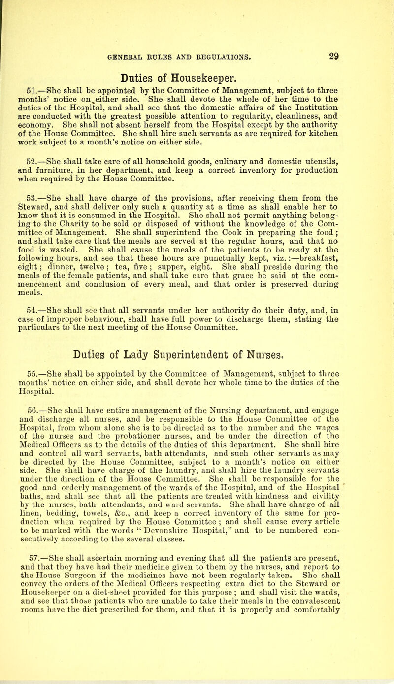 Duties of Housekeeper. 51. —She shall be appointed by the Committee of Management, subject to three months' notice on,either side. She shall devote the whole of her time to the duties of the Hospital, and shall see that the domestic affairs of the Institution are conducted with the greatest possible attention to regularity, cleanliness, and economy. She shall not absent herself from the Hospital except by the authority of the House Committee. She shall hire such servants as are required for kitchen work subject to a month's notice on either side. 52. —She shall take care of all household goods, culinary and domestic utensils, and furniture, in her department, and keep a correct inventory for production when rec[uired by the House Committee. 53. —She shall have charge of the provisions, after receiving them from the Steward, and shall deliver only such a quantity at a time as shall enable her to know that it is consumed in the Hospital. She shall not permit anything belong- ing to the Charity to be sold or disposed of without the knowledge of the Com- mittee of Management. She shall superintend the Cook in preparing the food ; and shall take care that the meals are served at the regular hours, and that no food is wasted. She shall cause the meals of the patients to be ready at the following hours, and see that these hours are punctually kept, viz.:—breakfast, eight; dinner, twelve ; tea, five ; supper, eight. She shall preside during the meals of the female patients, and shall take care that grace be said at the com- mencement and conclusion of every meal, and that order is preserved during meals. 54. —She shall sec that all servants under her authority do their duty, and, in case of improper behaviour, shall have full power to discharge them, stating the particulars to the next meeting of the House Committee. Duties of Lady Superintendent of Nurses. 55. —She shall be appointed by the Committee of Management, subject to three months' notice on either side, and shall devote her whole time to the duties of the Hospital. 56. —She shall have entire management of the Nursing department, and engage and discharge all nurses, and be responsible to the House Committee of the Hospital, from whom alone she is to be directed as to the number and the wages of the nurses and the probationer nurses, and be under the direction of the Medical Officers as to the details of the duties of this department. She shall hire and control all ward servants, bath attendants, and such other servants as may be directed by the House Committee, subject to a month's notice on either side. She shall have charge of the laundry, and shall hire the laundry servants under the direction of the House Committee. She shall be responsible for the good and orderly management of the wards of the Hospital, and of the Hospital baths, and shall see that all the patients are treated with kindness and civility by the nurses, bath attendants, and ward servants. She shall have charge of all linen, bedding, towels, &c., and keep a correct inventory of the same for pro- duction when required by the House Committee ; and shall cause every article to be marked with the words  Devonshire Hospital, and to be numbered con- secutively according to the several classes. 57. —She shall ascertain morning and evening that all the patients are present, and that they have had their medicine given to them by the nurses, and report to the House Surgeon if the medicines have not been regularly taken. She shall convey the orders of the Medical Officers respecting extra diet to the Steward or Housekeeper on a diet-sheet provided for this purpose ; and shall visit the wards, and see that thoae patients who are unable to take their meals in the convalescent rooms have the diet prescribed for them, and that it is properly and comfortably