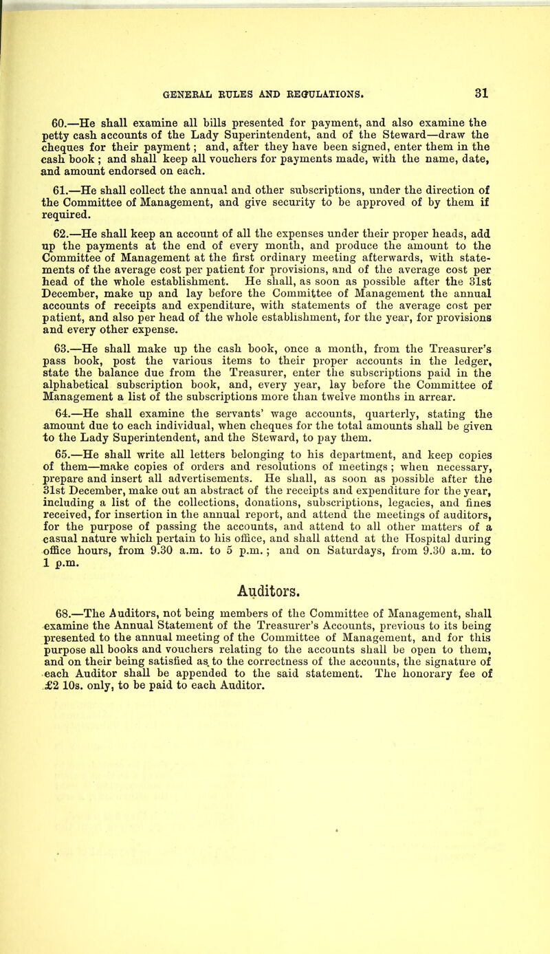 60. —He shall examine all bills presented for payment, and also examine the petty cash accounts of the Lady Superintendent, and of the Steward—draw the cheques for their payment; and, after they have been signed, enter them in the cash book ; and shall keep all vouchers for payments made, with the name, date, and amount endorsed on each. 61. —He shall collect the annual and other subscriptions, under the direction of the Committee of Management, and give security to be approved of by them if required. 62. —He shall keep an account of all the expenses under their proper heads, add up the payments at the end of every month, and produce the amount to the Committee of Management at the first ordinary meeting afterwards, with state- ments of the average cost per patient for provisions, and of the average cost per head of the whole establishment. He shall, as soon as possible after the 31st December, make up and lay before the Committee of Management the annual accounts of receipts and expenditure, with statements of the average cost per patient, and also per head of the whole establishment, for the year, for provisions and every other expense. 63. —He shall make up the cash book, once a month, from the Treasurer's pass book, post the various items to their proper accounts in the ledger, state the balance due from the Treasurer, enter the subscriptions paid in the alphabetical subscription book, and, every year, lay before the Committee of Management a list of the subscriptions more than twelve months in arrear. 64. —He shall examine the servants' wage accounts, quarterly, stating the amount due to each individual, when cheques for the total amounts shall be given to the Lady Superintendent, and the Steward, to pay them. 65. —He shall write all letters belonging to his department, and keep copies of them—make copies of orders and resolutions of meetings ; when necessary, prepare and insert all advertisements. He shall, as soon as possible after the 31st December, make out an abstract of the receipts and expenditure for the year, including a list of the collections, donations, subscriptions, legacies, and fines received, for insertion in the annual report, and attend the meetings of auditors, for the purpose of passing the accounts, and attend to all other matters of a casual nature which pertain to his office, and shall attend at the Hospital during office hours, from 9.30 a.m. to 5 p.m.; and on Saturdays, from 9.30 a.m. to 1 p.m. Auditors. 68.—The Auditors, not being members of the Committee of Management, shall examine the Annual Statement of the Treasurer's Accounts, previous to its being presented to the annual meeting of the Committee of Management, and for this purpose all books and vouchers relating to the accounts shall be open to them, and on their being satisfied as. to the correctness of the accounts, the signature of each Auditor shall be appended to the said statement. The honorary fee of £2 10s. only, to be paid to each Auditor.