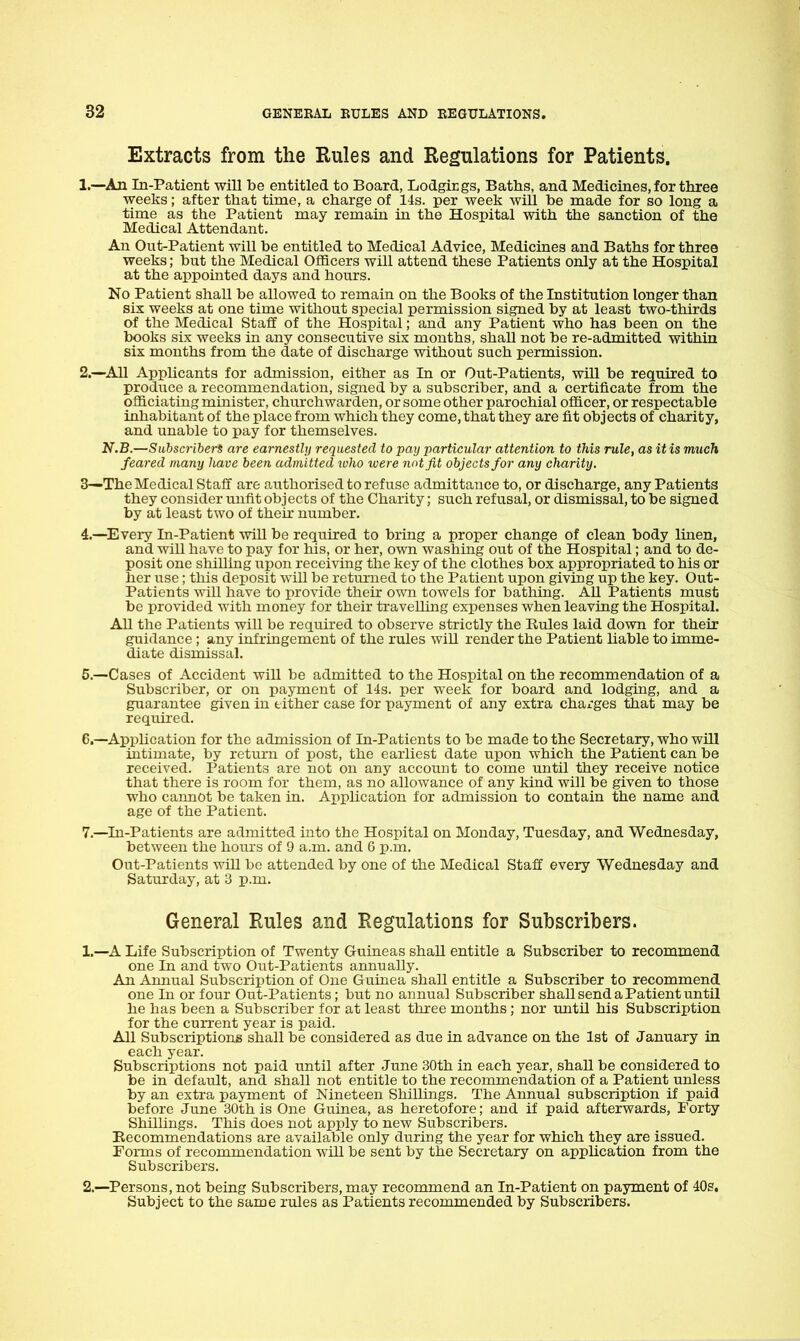 Extracts from the Rules and Regulations for Patients. 1. —^An In-Patient will be entitled to Board, Lodgirgs, Baths, and Medicines, for tliree weeks; after that time, a charge of 14s. per week will be made for so long a time as the Patient may remain in the Hospital with the sanction of the Medical Attendant. An Out-Patient will be entitled to Medical Advice, Medicines and Baths for three weeks; but the Medical Officers will attend these Patients only at the Hospital at the appointed days and hours. No Patient shall be allowed to remain on the Books of the Institution longer than six weeks at one time without special permission signed by at least two-thirds of the Medical Staff of the Hospital; and any Patient who has been on the books six weeks in any consecutive six months, shall not be re-admitted within six months from the date of discharge without such permission. 2.—All Applicants for admission, either as In or Out-Patients, will be required to produce a recommendation, signed by a subscriber, and a certificate from the officiating minister, churchwarden, or some other parochial officer, or respectable inhabitant of the place from which they come, that they are fit objects of charity, and unable to pay for themselves. N.B.—Subsci-iberS are earnestlij requested to pay particular attention to this rule, as it is much feared many have been admitted ivho ivere not fit objects for any charity. 3—The Medical Staff are authorised to refuse admittance to, or discharge, any Patients they consider mifit objects of the Charity; such refusal, or dismissal, to be signed by at least two of their number. 4. —Every In-Patient will be required to bring a proper change of clean body linen, and will have to pay for his, or her, own washing out of the Hospital; and to de- posit one shilling iipon receiving the key of the clothes box appropriated to his or her use; this deposit will be returned to the Patient upon giving up the key. Out- Patients will have to provide their own towels for bathing. AU Patients must be ijrovided with money for their travelling expenses when leaving the Hospital. All the Patients will be required to observe strictly the Rules laid down for their guidance ; any infringement of the rules will render the Patient liable to imme- diate dismissal. 5. —Cases of Accident will be admitted to the Hospital on the recommendation of a Subscriber, or on payment of 14s. per week for board and lodging, and a guarantee given in either case for payment of any extra charges that may be required. 6. —Apphcation for the admission of In-Patients to be made to the Secretary, who will intimate, by return of post, the earliest date upon which the Patient can be received. Patients are not on any account to come until they receive notice that there is room for them, as no allowance of any kind will be given to those who cannot be taken in. Apphcation for admission to contain the name and age of the Patient. 7. —In-Patients are admitted into the Hospital on Monday, Tuesday, and Wednesday, between the hours of 9 a.m. and 6 p.m. Out-Patients wiU be attended by one of the Medical Staff every Wednesday and Saturday, at 3 p.m. General Rules and Regulations for Subscribers. 1. —A Life Subscription of Twenty Guineas shall entitle a Subscriber to recommend one In and two Out-Patients annually. An Annual Subscription of One Guinea shall entitle a Subscriber to recommend one In or four Out-Patients; but no annual Subscriber shall send a Patient until he has been a Subscriber for at least three months ; nor until his Subscription for the current year is paid. All Subscriptions shall be considered as due in advance on the 1st of January in each year. Subscriptions not paid until after June 30th in each year, shall be considered to be in default, and shall not entitle to the recommendation of a Patient unless by an extra payment of Nineteen Shillings. The Annual subscription if paid before June 30th is One Guinea, as heretofore; and if paid afterwards, Forty Shilhngs. This does not apply to new Subscribers. Eecommendations are available only during the year for which they are issued. Forms of recommendation will be sent by the Secretary on application from the Subscribers. 2. —^Persons, not being Subscribers, may recommend an In-Patient on payment of 40s. Subject to the same rules as Patients recommended by Subscribers.