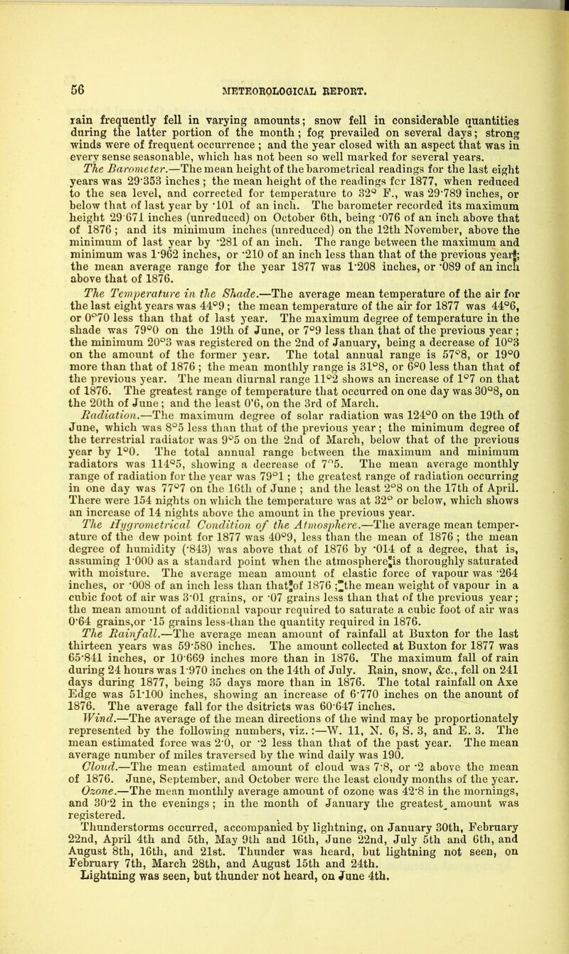 rain frequently fell in varying amounts; snow fell in considerable quantities during tlie latter portion of the month ; fog prevailed on several days; strong winds were of frequent occurrence ; and the year closed with an aspect that was in every sense seasonable, which has not been so well marked for several years. The Barometer.—The mean height of the barometrical readings for the last eight years was 29*353 inches ; the mean height of the readings fcr 1877, when reduced to the sea level, and corrected for temperature to 32'^ F., was 29789 inches, or below that of last year by '101 of an inch. The barometer recorded its maximum height 29 671 inches (unredaced) on October 6th, being '076 of an inch above that of 1876 ; and its minimum inches (unreduced) on the 12th November, above the minimum of last year by •281 of an inch. The range between the maximum and minimum was 1'962 inches, or 210 of an inch less than that of the previous yearl; the mean average range for the year 1877 was 1208 inches, or 089 of an inch above that of 1876. The Temperature in the Shade.—The average mean temperature of the air for the last eight years was 44°9 ; the mean temperature of the air for 1877 was 44°6, or 0*^70 less than that of last year. The maximum degree of temperature in the shade was 79*^0 on the 19th of June, or 7*^9 less than that of the previous year ; the minimum 20°3 was registered on the 2nd of January, being a decrease of 10°3 on the amount of the former year. The total annual range is 57'^8, or 19°0 more than that of 1876 ; the mean monthly range is 3P8, or (J^^O less than that of the previous year. The mean diurnal range 11*2 shows an increase of 1°7 on that of 1876. The greatest range of temperature that occurred on one day was 30°8, on the 20th of June ; and the least 0'6, on the 3rd of March. liacUatioa.—The maximum degree of solar radiation was 124^0 on the 19th of June, which was 8'^5 less than that of the previous year ; the minimum degree of the terrestrial radiator was 9*^5 on the 2nd of March, below that of the previous year by 1°0. The total annual range between the maximum and minimum radiators was 114^^5, showing a decrease of 7'^5. The mean average monthly range of radiation for the year was 79°1; the greatest range of radiation occurring in one day was 77*7 on the 16th of June ; and the least 2°8 on the 17th of April. There were 154 nights on which the temperature was at 32'^ or below, which shows an increase of 14 nights above the amount in the previous year. The Hygrometrical Condition of the Atmosphere.—The average mean temper- ature of the dew point for 1877 was 40*^9, less than the mean of 1876 ; the mean degree of humidity (-843) was above that of 1876 by '014 of a degree, that is, assuming I'OOO as a standard point when the atmospherc'is thoroughly saturated with moisture. The average mean amount of elastic force of vapour was 264 inches, or '008 of an inch less than thatjof 1876 ;the mean weight of vapour in a cubic foot of air was 3'01 grains, or 07 grains less than that of the previous year; the mean amount of additional vapour required to saturate a cubic foot of air was 0*64 grains,or 15 grains less than the quantity required in 1876. The Rainfall.—The average mean amount of rainfall at Buxton for the last thirteen years was 59'580 inches. The amount collected at Buxton for 1877 was 65*841 inches, or 10-669 inches more than in 1876. The maximum fall of rain during 24 hours was 1 970 inches on the 14th of July. Eain, snow, &c., fell on 241 days during 1877, being 35 days more than in 1876. The total rainfall on Axe Edge was 51-100 inches, showing an increase of 6*770 inches on the anount of 1876. The average fall for the dsitricts was 60*647 inches. Wind.—The average of the mean directions of the wind may be proportionately represented by the following numbers, viz.:—W. 11, N. 6, S. 3, and E. 3. The mean estimated force was 2*0, or *2 less than that of the past year. The mean average number of miles traversed by the wind daily was 190. Cloud.—The mean estimated amount of cloud was 7*8, or '2 above the mean of 1876. June, September, and October were the least cloudy months of the year. Ozone.—The mean monthly average amount of ozone was 42*8 in the mornings, and 30*2 in the evenings ; in the month of January the greatest^ amount was registered. Thunderstorms occurred, accompanied by lightning, on January 30th, February 22nd, AprH 4th and 5th, May 9th and 16th, June 22nd, July 5th and 6th, and August 8th, 16th, and 2l8t. Thunder was heard, but lightning not seen, on February 7th, March 28th, and August 15th and 24th. Lightning was seen, but thunder not heard, on June 4th.