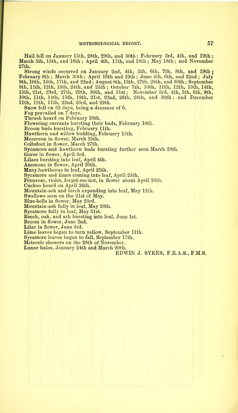 Hail fell on January ISth, •28th, 29tli, and 30th; February 3rd, 4th, and 19th j March 5th, loth, and 'lGth ; April 4th, 17th, and 18th ; May 18th; and November 27th. Strong winds occurred on January 2nd, 4th, 5th, 6th, 7th, 8th, and 19th ; February 9th ; March 30th; April 16th and 19th ; June 4th, 6th, and 22nd ; July 9th, 10th, 15th, 17th, and 22nd; August 8th, 13th, 27th, 28th, and 30th; September 9th, 11th, 12th, 13th, 24th, and 25th ; October 7th, 10th, 11th, 12th, 13th, 14th,. 15th, 21st, 23rd, 27th, 29th, 30th, and 31st; November 3rd, 4th, 5th, 6th, 9th, 10th, 11th, 14th, 15th, 19th, 21st, 22nd, 26th, 28th, and 30th ; and December 11th, 12th, 17th, 22nd, 23id, and 29th. Snow fell on 32 days, being a decrease of 6. Fog prevailed on 7 days. Thrush heard on February 10th. Flowering currants bursting their buds, February 10th. Broom buds bursting, February 11th. Hawthorn and willow budding, February 15th. Mezereon in flower, March 25th. Coltsfoot in flower, March 27th. Sycamore and hawthorn buds bursting further seen March 28th. Gorse in flower, April 3rd. Lilacs bursting into leaf, April 4th. Anemone in flower, April 20th. Many hawthorns in leaf, April 25th. Sycamore and limes coming into leaf, April 25th. Primrose, violet, forget-me-not, in flower about April 26th. Cuckoo heard on April 26th. Mountain-ash and birch expanding into leaf, May 12th. Swallows seen on the 21st of May. Blue-bells in flower. May 23rd. Mountain-ash fully in leaf. May 28th. Sycamore fully iu leaf. May 31st. Beech, oak, and ash bursting into leaf, June 1st. Broom in flower, June 2nd. Lilac in flower, June 3rd. Lime leaves began to turn yellow, September 11th. Sycamore leaves began to fall, September 17th. Meteoric showers on the 28th of November. Lunar halos, January 24th and March 20th. EDWIN J. SYKES, F.R.A.S., F.M.S.