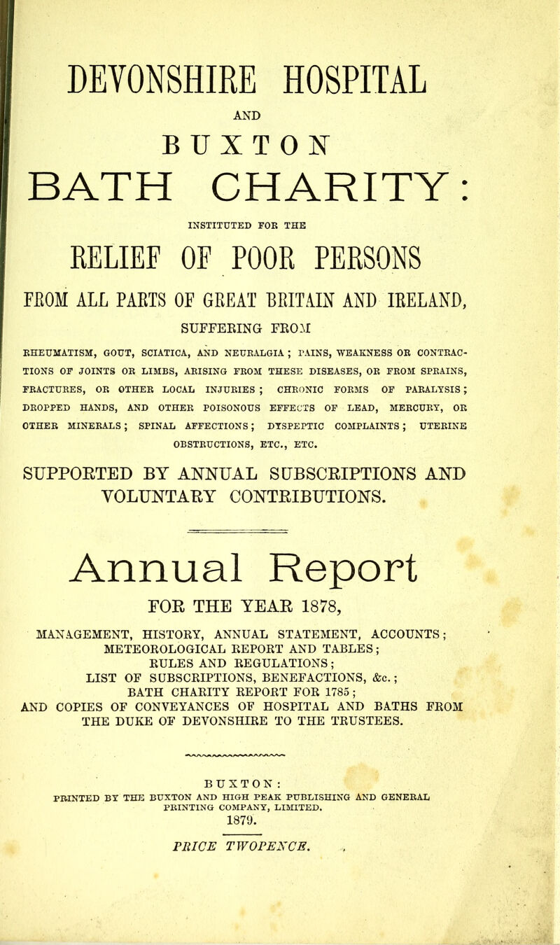 DEVONSHIRE HOSPITAL AND BUXTON BATH CHARITY: INSTITUTED FOR THE RELIEF OF POOR PERSONS FEOM ALL PAETS OF GREAT BRITAIN AND IRELAND, SUFFEEING FEO.M RHEUMATISM, GOUT, SCIATICA, AND NEURALGIA ; PAINS, WEAKNESS OR CONTRAC- TIONS OF JOINTS OR LIMBS, ARISING FROM THESE DISEASES, OR FROM SPRAINS, FRACTURES, OR OTHER LOCAL INJURIES ; CHRONIC FORMS OF PARALYSIS ; DROPPED HANDS, AND OTHER POISONOUS EFFECTS OF LEAD, MERCURY, OR OTHER MINERALS ; SPINAL AFFECTIONS; DYSPEPTIC COMPLAINTS ; UTERINE OBSTRUCTIONS, ETC., ETC. SUPPOETED BY ANNUAL SUBSCRIPTIONS AND VOLUNTARY CONTRIBUTIONS. Annual Report FOR THE YEAR 1878, MANAGEMENT, HISTORY, ANNUAL STATEMENT, ACCOUNTS; METEOROLOGICAL REPORT AND TABLES; RULES AND REGULATIONS; LIST OF SUBSCRIPTIONS, BENEFACTIONS, &c.; BATH CHARITY REPORT FOR 1785 ; AND COPIES OF CONVEYANCES OF HOSPITAL AND BATHS FROM THE DUKE OF DEVONSHIRE TO THE TRUSTEES. BUXTON: PRINTED BY THE BUXTON AND HIGH PEAK PUBLISHING AND GENERAL PRINTING COMPANY, LIMITED. 1879. PRICE TWOPENCE.