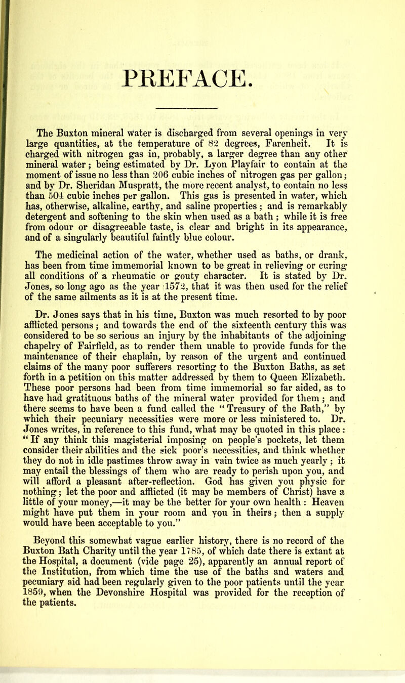 PEEFACE The Buxton mineral water is discharged from several openings in very large quantities, at the temperature of 82 degrees, Farenheit. It is charged with nitrogen gas in, probably, a larger degree than any other mineral water; being estimated by Dr. Lyon Playfair to contain at tlie moment of issue no less than 206 cubic inches of nitrogen gas per gallon; and by Dr. Sheridan Muspratt, the more recent analyst, to contain no less than 504 cubic inches per gallon. This gas is presented in water, which has, otherwise, alkaline, earthy, and saline properties ; and is remarkably detergent and softening to the skin when used as a bath ; while it is free from odour or disagreeable taste, is clear and bright in its appearance, and of a singularly beautiful faintly blue colour. The medicinal action of the water, whether used as baths, or drank, has been from time immemorial known to be great in relieving or curing all conditions of a rheumatic or gouty character. It is stated by Dr. Jones, so long ago as the year 1572, that it was then used for the relief of the same ailments as it is at the present time. Dr. Jones says that in his time, Buxton was much resorted to by poor afflicted persons; and towards the end of the sixteenth century this was considered to be so serious an injury by the inhabitants of the adjoining chapelry of Fairfield, as to render them unable to provide funds for the maintenance of their chaplain, by reason of the urgent and continued claims of the many poor sufferers resorting to the Buxton Baths, as set forth in a petition on this matter addressed by them to Queen Elizabeth. These poor persons had been from time immemorial so far aided, as to have had gratituous baths of the mineral water provided for them ; and there seems to have been a fund called the  Treasury of the Bath, by which their pecuniary necessities were more or less ministered to. Dr. Jones writes, in reference to this fund, what may be quoted in this place:  If any think this magisterial imposing on people's pockets, let them consider their abilities and the sick poor's necessities, and think whether they do not in idle pastimes throw away in vain twice as much yearly ; it may entail the blessings of them who are ready to perish upon you, and will afford a pleasant after-reflection. God has given you physic for nothing; let the poor and afflicted (it may be members of Christ) have a little of your money,—it may be the better for your own health : Heaven might have put them in your room and you in theirs; then a supply would have been acceptable to you. Beyond this somewhat vague earlier history, there is no record of the Buxton Bath Charity until the year 1785, of which date there is extant at the Hospital, a document (vide page 25), apparently an annual report of the Institution, from which time the use of the baths and waters and pecuniary aid had been regularly given to the poor patients until the year 1859, when the Devonshire Hospital was provided for the reception of the patients.