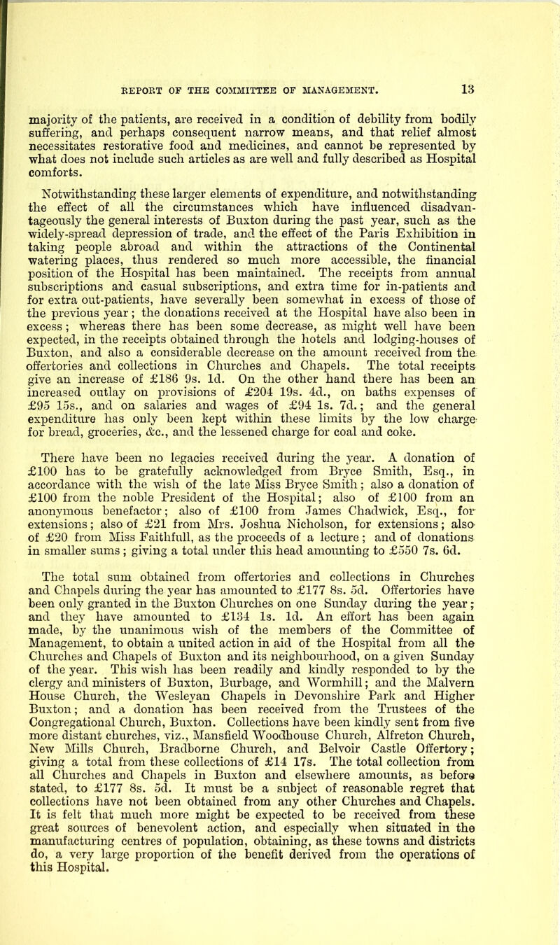 majority of the patients, are received in a condition of debility from bodily sufferiiig, and perhaps consequent narrow means, and that rehef almost necessitates restorative food and medicines, and cannot be represented by what does not include such articles as are well and fully described as Hospital comforts. Notwithstanding these larger elements of expenditure, and notwithstanding the effect of all the circumstances which have influenced disadvan- tageously the general interests of Buxton during the past year, such as tlie widely-spread depression of trade, and the effect of the Paris Exhibition in taking people abroad and within the attractions of the Continental watering places, thus rendered so much more accessible, the financial position of the Hospital has been maintained. The receipts from annual subscriptions and casual subscriptions, and extra time for in-patients and for extra out-patients, have severally been somewhat in excess of those of the previous year; the donations received at the Hospital have also been in excess ; whereas there has been some decrease, as might well have been expected, in the receipts obtained through the hotels and lodging-houses of Buxton, and also a considerable decrease on the amount received from tha offertories and collections in Churches and Chapels. The total receipts- give an increase of £186 9s. Id. On the other hand there has been an increased outlay on provisions of J1204: 19s. 4d., on baths expenses of £95 15s,, and on salaries and wages of £94 Is. 7d.; and the general expenditure has only been kept within these limits by the low charge- for bread, groceries, &c., and the lessened charge for coal and coke. There have been no legacies received during the year. A donation of £100 has to be gratefully acknowledged from Bryce Smith, Esq., in accordance with the wish of the late Miss Bryce Smith; also a donation of £100 from the noble President of the Hospital; also of £100 from an anonymous benefactor; also of £100 from James Chadwick, Esq., for extensions; also of £21 from Mrs. Joshua Nicholson, for extensions; also- of £20 from Miss Faithfull, as the proceeds of a lecture; and of donations in smaller sums; giving a total under this head amoimting to £550 7s. 6d. The total sum obtained from offertories and collections in Churches and Chapels during the year has amounted to £177 8s. 5d. Offertories have been only granted in the Buxton Churches on one Sunday during the year; and they have amounted to £131 Is. Id. An effort has been again made, by the unanimous wish of the members of the Committee of Management, to obtain a united action in aid of the Hospital from all the Churches and Chapels of Buxton and its neighbourhood, on a given Sunday of the year. This wish has been readily and kindly responded to by the clergy and ministers of Buxton, Burbage, and Wormhill; and the Malvern House Church, the Wesleyan Chapels in Devonshire Park and Higher Buxton; and a donation has been received from the Trustees of the Congregational Church, Buxton. Collections have been kindly sent from five more distant churches, viz., Mansfield Woodhouse Church, Alfreton Church, New Mills Church, Bradborne Church, and Belvoir Castle Offertory; giving a total from these collections of £14 17s. The total collection from all Churches and Chapels in Buxton and elsewhere amounts, as before stated, to £177 8s. 5d. It must be a subject of reasonable regret that collections have not been obtained from any other Churches and Chapels. It is felt that much more might be expected to be received from these great sources of benevolent action, and especially when situated in the manufacturing centres of population, obtaining, as these towns and districts do, a very large proportion of the benefit derived from the operations of this Hospital.