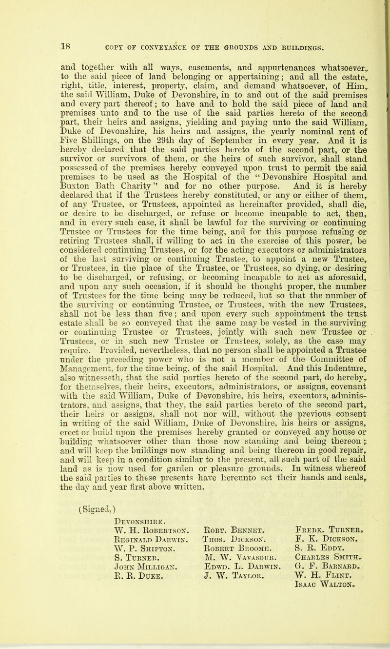 and together with all ways, easements, and appurtenances whatsoever,, to the said piece of land belonging or appertaining; and all the estate,, right, title, interest, property, claim, and demand whatsoever, of Him,, the said William, Duke of Devonshire, in to and out of the said premises and every part thereof; to have and to hold the said piece of land and. premises unto and to the use of the said parties hereto of the second part, their heirs and assigns, yielding and paying unto the said William, Duke of Devonshire, his heirs and assigns, the yearly nominal rent of Five Shillings, on the 29th day of September in every year. And it is hereby declared that the said pai-ties hereto of the second part, or the survivor or survivors of them, or the heirs of such survivor, shall stand possessed of the premises hereby conveyed upon trust to permit the said premises to be used as the Hospital of the  Devonshire Hospital and Buxton Bath Charity and for no other purpose. And it is hereby declared that if the Trustees hereby constituted, or any or either of them,, of any Trustee, or Trustees, appointed as hereinafter provided, shall die, or desire to be discharged, or refuse or become incapable to act, then, and in every such case, it shall be lawful for the surviving or continuing Tnistee or Trustees for the time being, and for this purpose refusing or retiring Trustees shall, if willing to act in the exercise of this power, be considered continuing Trustees, or for the acting executors or administrators of the last surviving or continuing Trustee, to appoint a new Trustee, or Trustees, in the place of the Trustee, or Trustees, so dying, or desiring to be discharged, or refusing, or becoming incapable to act as aforesaid, and upon any such occasion, if it should be thought proper, the number of Trustees for the time being may be reduced, but so that the number of the surviving or continuing Trustee, or Trustees, with the new Trustees, shall not be less than five; and upon every such appointment the trusts estate shall be so conveyed that the same may be vested in the surviving or continuing Trustee or Trustees, jointly with such new Trustee or Trustees, or in such new Trustee or Trustees, solely, as the case may require. Provided, nevertheless, that no person shall be appointed a Trustee under the preceding power who is not a member of the Committee of Management, for the time being, of the said Hospital. And this Indenture, also witnesseth, that the said parties hereto of the second part, do hereby,, for themselves, their heirs, executors, administrators, or assigns, covenant with the said William, Duke of Devonshire, his heirs, executors, adminis- trators, and assigns, that they, the said parties hereto of the second part, their heirs or assigns, shall not nor will, Avithout the previous consent in writing of the said William, Duke of Devonshire, his heirs or assigns, erect or build upon the premises hereby granted or conveyed any house or building whatsoever other than those now standing and being thereon; and will keep the buildings now standing and being thereon in good repair, and will keep in a condition similar to the present, all such part of the said land as is now used for garden or pleasure grounds. In witness whereof the said parties to these presents have hereunto set their hands and seals^ the day and year first above written. (Signed.) Devonshire , w. h. kobertson. Eeginald Darwin. W. P. Shipton. S. Turner. John Milligan. E. E. Duke. EoBT. Bennet. Thos. Dickson. Eobert Broome. M. W. Vavasour. Edwd. L. Darwin, J. W. Taylor. Charles Smith,. G. F. Barnard, W. H. Flint. Fkedk. Turner. F. K. Dickson. S. E. Eddy. Isaac Walton ►