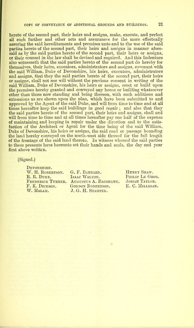 hereto of the second part, then- heh-s and assigns, make, execute, and perfect all such further and other acts and assurances for the more effectually assuring the said hereditaments and premises unto and to the use of the said parties hereto of the second part, their heirs and assigns in manner afore- said as by the said parties hereto of the second part, their heirs or assigns, or their counsel in the law shall he devised and required. And this Indenture also witnesseth that the said parties hereto of the second part do hereby for themselves, their heirs, executors, administrators and assigns, covenant with the said William, Dulie of Devonshire, his heirs, executors, administrators and assigns, that they the said parties hereto of the second part, their heirs or assigns, shall not nor will ^vithout the previous consent in writing of the said William, Duke of Devonshire, his heirs or assigns, erect or build upon the premises hereby granted and conveyed any house or building whatsoever other than those now standing and being thereon, with such additions and extensions as are shewn upon the plan, which have been submitted to and approved by the Agent of the said Duke, and will from time to time and at all times hereafter keep the said buildings in good repair ; and also that they the said parties hereto of the second part, their heirs and assigns, shall and will from time to time and at all times hereafter pay one half of the expense of maintaining and keeping in repair under the direction and to the satis- faction of the Architect or Agent for the time being of the said William, Duke of Devonshire, his heirs or assigns, the said road or passage bounding the land hereby conveyed on the north-west side thereof for the full length of the frontage of the said land thereto. In witness whereof the said j^arties to these presents have hereunto set their hands and seals, the day and year first above written. (Signed.) Devonshire. W. H. EoBERTSON. G. F. Barnard. Henry Shaw. E. E. Duke. Isaac Walton. Philip Le Gros. Frederick Turner. Augustus A. Bagshawe. Josiah Taylor. F. K. Dickson. Gordon Eobeetson. E. C. Milligan. W. Malam. J. G. H. Stamper.