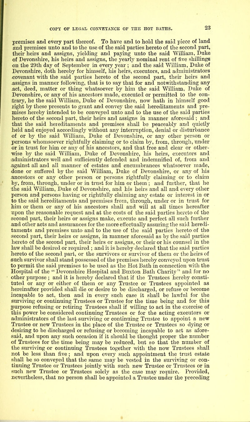 -premises and every part thereof. To have and to hold the said piece of land and premises unto and to the use of the said parties hereto of the second part, their heirs and assigns, yielding and paying unto the said William, Duke of Devonshire, his heirs and assigns, the yearly nominal rent of five shillings on the 29th day of September in every year ; and the said William, Duke of Devonshire, doth hereby for himself, his heirs, executors, and administrators (Covenant with the said parties hereto of the second part, their heirs and .assigns in manner following, that is to say that for and notwithstanding any ,act, deed, matter or thing whatsoever by him the said William, Duke of Devonshire, or any of his ancestors made, executed or permitted to the con- trary, he the said William, Duke of Devonshire, now hath in himself good jight by these presents to grant and convey the said hereditaments and pre- mises hereby intended to be conveyed unto and to the use of the said parties hereto of the second part, their heirs and assigns in manner aforesaid ; and that the said hereditaments and premises shall be j)eaceably and quietly held and enjoyed accordingly without any interruption, denial or disturbance of or by the said William, Duke of Devonshire, or any other person or persons whomsoever rightfully claiming or to claim by, from, through, under or in trust for him or any of his ancestors, and that free and clear or other- wise by the said William, Duke of Devonshire, his heirs, executors and ;administrators well and sufficiently defended and indemnified of, from and against all and all manner of estates and encumbrances whatsoever made, done or suffered by the said William, Duke of Devonshire, or any of his ancestors or any other person or persons rightfully claiming or to claim by, from, through, under or in trust for him or them ; and further, that he the said William, Duke of Devonshire, and his heirs and all and every other person and persons having or rightfully claiming any estate or interest in or to the said hereditaments and premises from, through, under or in trust for him or them or any of his ancestors shall and will at all times hereafter upon the reasonable request and at the costs of the said parties hereto of the second part, their heirs or assigns make, execute and perfect all such further and other acts and assurances for the more effectually assuring the said heredi- taments and premises unto and to the use of the said parties hereto of the second part, their heirs or assigns, in manner aforesaid as by the said parties hereto of the second part, their heirs or assigns, or their or his counsel in the law shall be desired or required ; and it is hereby declared that the said parties hereto of the second part, or the survivors or survivor of them or the heirs of ■such survivor shall stand possessed of the premises hereby conveyed upon trust io permit the said premises to be used as the Hot Bath in connection with the Hospital of the  Devonshire Hospital and Buxton Bath Charity and for no other purpose ; and it is hereby declared that if the Trustees hereby consti- tuted or any or either of them or any Trustee or Trustees appointed as hereinafter provided shall die or desire to be discharged, or refuse or become incapable to act, then and in every such case it shall be lawful for the surviving or continuing Trustees or Trustee for the time being and for this purpose refusing or retiring Trustees shall if willing to act in the exercise of this power be considered continuing Trustees or for the acting executors or administrators of the last surviving or continuing Trustee to appoint a new Trustee or new Trustees in the place of the Trustee or Trustees so dying or desiring to be discharged or refusing or becoming incapable to act as afore- said, and upon any such occasion if it should be thought proper the number of Trustees for the time being may be reduced, but so that the number of the surviving or continuing Trustees together with the now Trustees shall not be less than five ; and upon every such appointment the trust estate shall be so conveyed that the same may be vested in the surviving or con- tinuing Trustee or Trustees jointly with such new Trustee or Trustees or in such new Trustee or Trustees solely as the case may require. Provided, nevertheless, that no person shall be appointed a Trustee under the preceding