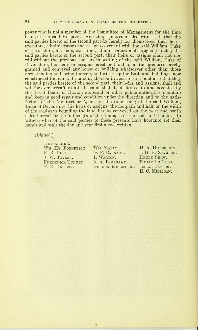 power who is not a member of the Committee of Management for the time being of the said Hospital. And this Indenture also witnesseth that the said parties hereto of the second part do hereby for themselves, their heirs,, executors, administrators and assigns covenant with the said William, Duke of Devonshire, his heirs, executors, admmistrators and assigns that they the said parties hereto of the second part, their heirs or assigns shall not nor ■will without the previous consent in writing of the said William, Duke of Devonshire, his heirs or assigns, erect or build upon the premises hereby granted and conveyed any house or building whatsoever other than those now standing and being thereon, and will keep the Bath and buildings now constructed therein and standing thereon in good repair; and also that they the said parties hereto of the second part, their heirs and assigns, shall and will for ever hereafter until the same shall be dedicated to and accepted by the Local Board of Buxton aforesaid or other public authorities maintain and keep in good repair and condition under the direction and to the satis- faction of the Architect or Agent for the time being of the said William, Duke of Devonshire, his heirs or assigns, the footpath and half of the width of the roadways bounding the land hereby conveyed on the west and south sides thereof for the full length of the frontages of the said land thereto. In witness whereof the said parties to these presents have hereunto set their hands and seals the day and year first above written. (Signed.) Devonshire. Wm. Hy. Eobektson. E. E. Duke. J. W. Taylor. Frederick Turner. F. K. Dickson. Wm. Malam. G. F. Barnard. I. Walton. A. A. Bags HA WE. Gordon Eobektson. H. A. Hubbersty. J. G. H. Stamper.. Henry Shaw. Philip Le Geos. JosiAH Taylor. E. C. Milligan.