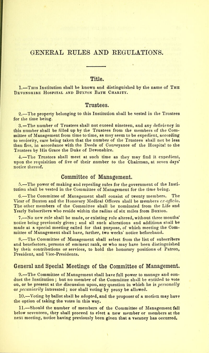 GENEEAL EULES AND EEGULATIONS. Title. 1. —This Institution shall be known and distinguished by the name of The Devonshire Hospital and Buxton Bath Charity. Trustees. 2. —The property belonging to this Institution shall be vested in the Trustees for the time being. 3. —The number of Trustees shall not exceed nineteen, and any deficiency in this number shall be filled up by the Trustees from the members of the Com- mittee of Management from time to time, as may seem to be expedient, according to seniority, care being taken that the number of the Trustees shall not be less than five, in accordance with the Deeds of Conveyance of the Hospital to the Trustees by His Grace the Duke of Devonshire. 4. —The Trustees shall meet at such time as they may find it expedient, upon the requisition of five of their number to the Chairman, at seven days' notice thereof. Committee of Management. 5. —The power of making and repealing rules for the government of the Insti- tution shall be vested in the Committee of Management for the time being. 6. —The Committee of Management shall consist of twenty members. The Vicar of Buxton and the Honorary Medical Officers shall be members cx-officio. The other members of the Committee shall be nominated from the Life and Yearly Subscribers who reside within the radius of six miles from Buxton. 7. —No new rule shall be made, or existing rule altered, without three months' notice being previously given ; and all such alterations and additions sliall be made at a special meeting called for that purpose, of which meeting the Com- mittee of Management shall have, farther, two weeks' notice beforehand. 8. —The Committee of Management shall select from the list of subscribers and benefactors, persons of eminent rank, or who may have been distinguished by theii contributions or services, to hold the honorary positions of Patron^ President, and Vice-Presidents. General and Special Meetings of the Committee of Management. 9. —The Committee of Management shall have full power to manage and con- duct the Institution ; but no member of the Committee shall be entitled to vote on, or be present at the discussion upon, any question in which he is 2)ersonaUij or pecuniarily interested ; nor shall voting by proxy be allowed. 10. —Voting by ballot shall be adopted, and the proposer of a motion may have the option of taking the votes in this way, 11. —Should the number of members of the Committee of Management fall below seventeen, they shall proceed to elect a new member or members at the next meeting, notice having previously been given that a vacancy has occurred. \