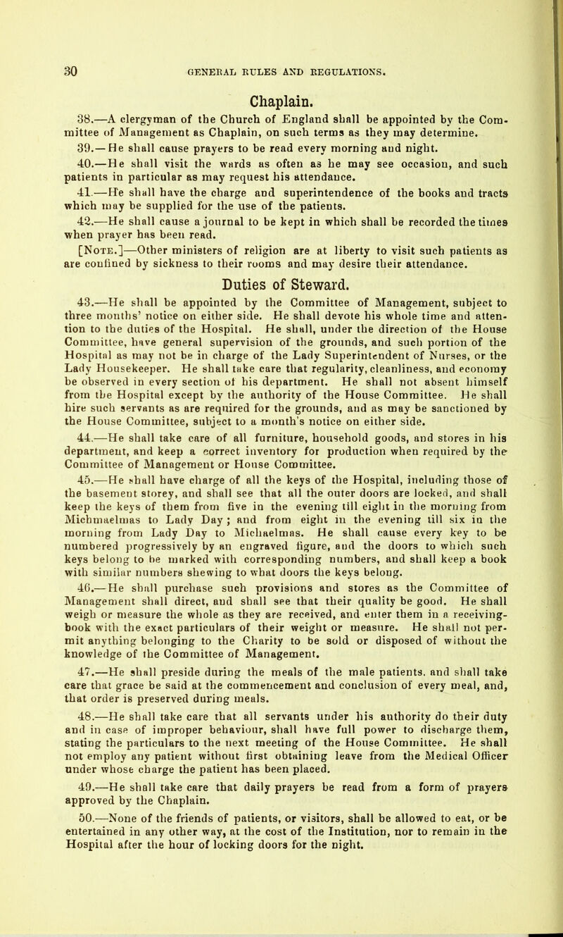 Chaplain. 38. —A clergyman of the Church of England shall be appointed by the Com- mittee of Management as Chaplain, on such terms as they may determine. 39. —He shall cause prayers to be read every morning aud night. 40. —He shall visit the wards as often as he may see occasion, and such patients in particular as may request his attendance. 41. —He shall have the charge and superintendence of the books and tracts which may be supplied for the use of the patients. 42. —He shall cause a journal to be kept in which shall be recorded the times when prayer has been read. [Note.]—Other ministers of religion are at liberty to visit such patients as are couiiued by sickness to their rooms and may desire their attendance. Duties of Steward. 43. —He shall be appointed by the Committee of Management, subject to three months' notice on either side. He shall devote his whole time and atten- tion to the duties of the Hospital. He shall, under the direction of the House Comu)ittee, have general supervision of the grounds, and such portion of the Hospital as may not be in charge of the Lady Superintendent of Nurses, or the Lady Housekeeper. He shall take care that regularity, cleanliness, and economy be observed in every section of his department. He shall not absent himself from the Hospital except by the authority of the House Committee. He shall hire such servants as are required for the grounds, and as may be sanctioned by the House Committee, subject to a month's notice on either side. 44. —He shall take care of all furniture, household goods, and stores in his department, and keep a eorrect inventory for production when required by the Committee of Management or House Committee. 45. —He ^hall have charge of all the keys of the Hospital, including those of the basement storey, and shall see that all the outer doors are locked, and shall keep the keys of them from five in the evening till eight in the morning from Michmaelmas to Lady Day ; and from eight in the evening till six in the morning from Lady Day to Michaelmas. He shall cause every key to be numbered progressively by an engraved figure, and the doors to which such keys belong to be marked with corresponding numbers, and shall keep a book with similar numbers shewing to what doors the keys belong. 46. — He shall purchase such provisions and stores as the Committee of Management shall direct, aud shall see that their quality be good. He shall weigh or measure the whole as they are received, and enter them in a receiving- book with the exact particulars of their weight or measure. He shall not per- mit anything belonging to the Charity to be sold or disposed of without the knowledge of the Committee of Management. 47. —He shall preside during the meals of the male patients, and shall take care that grace be said at the commencement and conclusion of every meal, and, that order is preserved during meals. 48. —He shall take care that all servants under his authority do their duty and in case of improper behaviour, shall have full power to discharge them, stating the particulars to the next meeting of the House Committee. He shall not employ any patient without first obtaining leave from the Medical Officer under whose charge the patient has been placed. 49. —He shall take care that daily prayers be read from a form of prayers approved by the Chaplain. 50. —None of the friends of patients, or visitors, shall be allowed to eat, or be entertained in any other way, at the cost of the Institution, nor to remain in the Hospital after the hour of locking doors for the night.