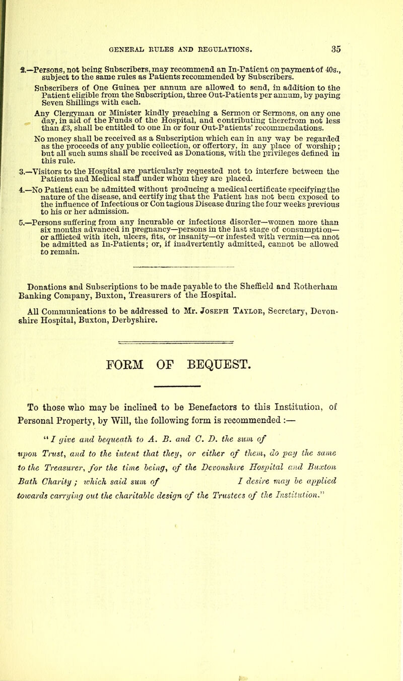 ■2.—Persons, not being Subscribers, may recommend an In-Patient on payment of 40s., subject to the same rules as Patients recommended by Subscribers. Subscribers of One Guinea per annum are allowed to send, in addition to the Patient eligible from the Subscription, three Out-Patients per annum, by paying Seven Shillings with each. Any Clergyman or Minister kindly preaching a Sermon or Sermons, on any one day, in aid of the Funds of the Hospital, and contributing therefrom not less than £3, shall be entitled to one In or four Out-Patients' recommendations. No money shall be received as a Subscription which can in any way be regarded as the proceeds of any public collection, or offertory, in any place of worship ; but all such sums shall be received as Donations, with the privileges defined in this rule. 3. —Visitors to the Hospital are particularly requested not to interfere between the Patients and Medical staff under whom they are placed. 4. —No Patient can be admitted without producing a medical certificate specifying the nature of the disease, and certify ing that the Patient has not been exposed to the influence of Infectious or Con tagious Disease during the four weeks previous to his or her admission. 5. —Persons suffering from any incurable or infectious disorder—women more than six months advanced in pregnancy—persons in the last stage of consumption— or afflicted with itch, ulcers, fits, or insanity—or infested with vermin—ca nnofc be admitted as In-Patients; or, if inadvertently admitted, cannot be aDowed to remain. Donations and Subscriptions to be made payable to the Sheffield and Rotherham Banking Company, Buxton, Treasurers of the Hospital. All Communications to be addressed to Mr. Joseph Taylor, Secretary, Devon- shire Hospital, Buxton, Derbyshire. FORM OF BEQUEST. To those who may be inclined to be Benefactors to this Institution, of Personal Property, by Will, the following form is recommended :—  / (jive and bequeath to A. B. and C. D. the sum of tq)on Trust, and to the intent that they, or either of them, do pay the same to the Treasurer, for the time being, of the Devonshire Hospital and Buxton Bath Charity ; which said sum of I desire may he applied (awards carrying out the charitable design of the Trustees of the Institution.