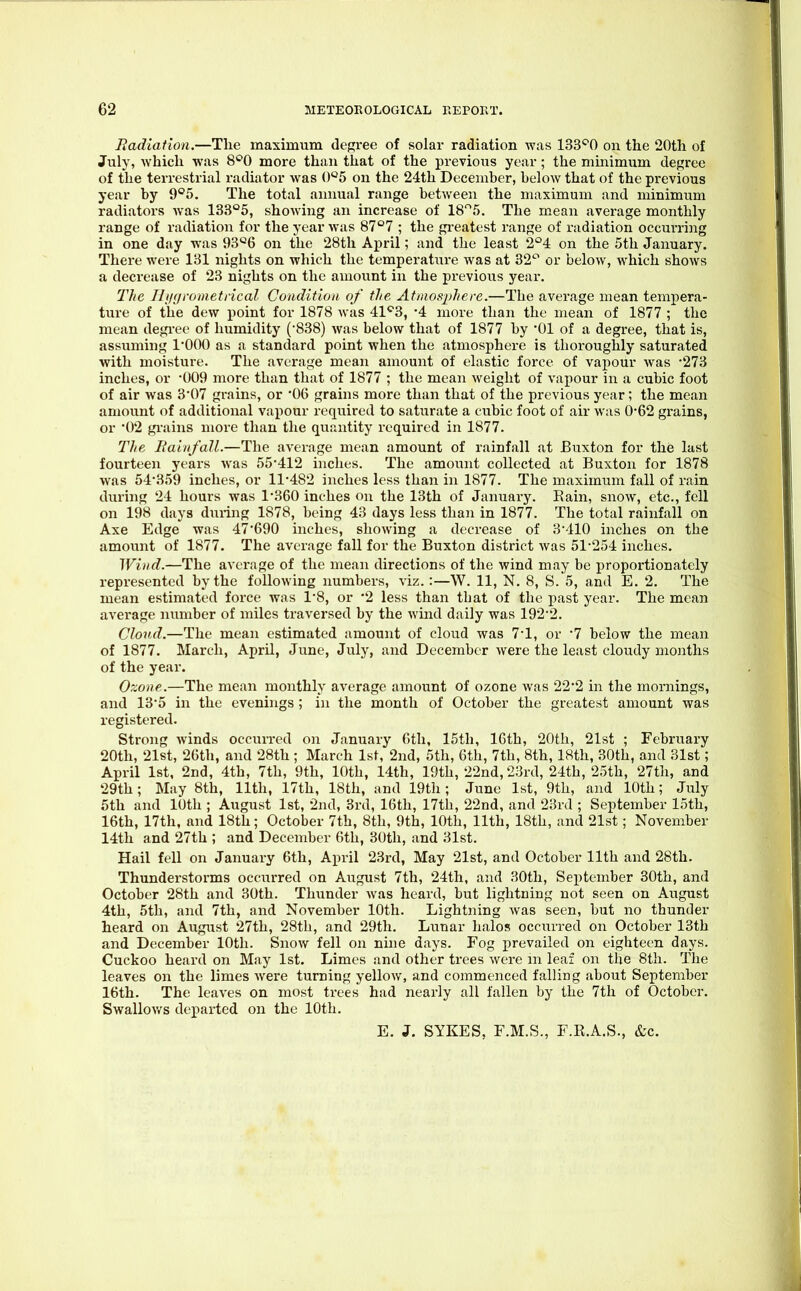 Jiadiation.—Tlie maximum degree of solar radiation was 133^0 on the 20th of July, which was S'^O more than that of the previous year; the minimum degree of the terrestrial radiator was 0^5 on the 24th December, below that of the previous year by 9°5. The total annual range between the maximum and minimum radiators was 133'^5, showing an increase of 185. The m.ean average monthly range of radiation for the year was 87°7 ; the greatest range of radiation occurring in one day was 93'-'6 on the 28th April; and the least 2°4 on the 5th January. There were 131 nights on which the temperature was at 32^ or below, which shows a decrease of 23 nights on the amount in the previous year. The Ili/i/rometrical Condition of the Atmosphere.—The average mean tempera- ture of the dew point for 1878 was 41^3, -4 more than the mean of 1877 ; the mean degree of humidity (•838) was below that of 1877 by '01 of a degree, that is, assuming 1*000 as a standard point when the atmosphere is thoroughly saturated with moisture. The average mean amount of elastic force of vapour was -273 inches, or -009 more than that of 1877 ; the mean weight of vapour in a cubic foot of air was 3*07 grains, or '06 grains more than that of the previous year; the mean amount of additional vapour required to saturate a cubic foot of air was 0-62 grains, or 02 gi-ains more than the quantity required in 1877. The Eaiufall.—The average mean amount of rainfall at Buxton for the last fourteen years was 55*412 inches. The amount collected at Buxton for 1878 was 54*359 inches, or 11*482 inches less than in 1877. The maximum fall of rain during 24 hours was 1*360 inches on the 13th of January. Eain, snow, etc., fell on 198 days during 1878, being 43 days less than in 1877. The total rainfall on Axe Edge was 47*690 inches, showing a decrease of 3*410 inches on the amount of 1877. The average fall for the Buxton district was 51*254 inches. Wind.—The average of the mean directions of the wind may be proportionately represented by the following numbers, viz.:—W. 11, N. 8, S. 5, and E. 2. The mean estimated force was 1*8, or '2 less than that of the past year. The mean average number of miles traversed by the wind daily was 192*2. Cloud.—The mean estimated amount of cloud was 7*1, or *7 below the mean of 1877. March, April, June, Jvily, and December were the least cloudy months of the year. Ozone.—The mean monthly average amount of ozone was 22*2 in the mornings, and 13*5 in the evenings; in the month of October the greatest amount was registered. Strong winds occurred on January 6tli, 15th, 16th, 20th, 21st ; February 20th, 21st, 26th, and 28th ; March Isf, 2nd, 5th, 6th, 7th, 8th, 18th, 30th, and 31st; April 1st, 2nd, 4th, 7th, 9th, 10th, 14th, 19th, 22nd, 23rd, 24th, 25th, 27th, and 29th; May 8th, 11th, 17th, 18th, and 19th; June 1st, 9th, and 10th; July 5th and 10th ; August 1st, 2nd, 3rd, 16th, 17th, 22nd, and 23rd ; September 15th, 16th, 17th, and 18th; October 7th, 8th, 9th, 10th, 11th, 18th, and 21st; November 14th and 27th ; and December 6th, 30th, and 31st. Hail fell on January 6th, April 23rd, May 21st, and October 11th and 28th. Thunderstorms occurred on August 7th, 24th, and 30th, September 30th, and October 28th and 30th. Thunder was heard, but lightning not seen on August 4th, 5th, and 7th, and November lOtli. Lightning was seen, but no thunder heard on August 27th, 28th, and 29th. Lunar halos occurred on October 13th and December lOth. Snow fell on nine days. Fog prevailed on eighteen days. Cuckoo heard on May 1st. Limes and other trees were m leaf on the 8th. The leaves on the limes were turning yellow, and commenced falling about September 16th. The leaves on most trees had nearly all fallen by the 7th of October. Swallov/s departed on the 10th. E. J. SYKES, F.M.S., F.R.A.S., &c.