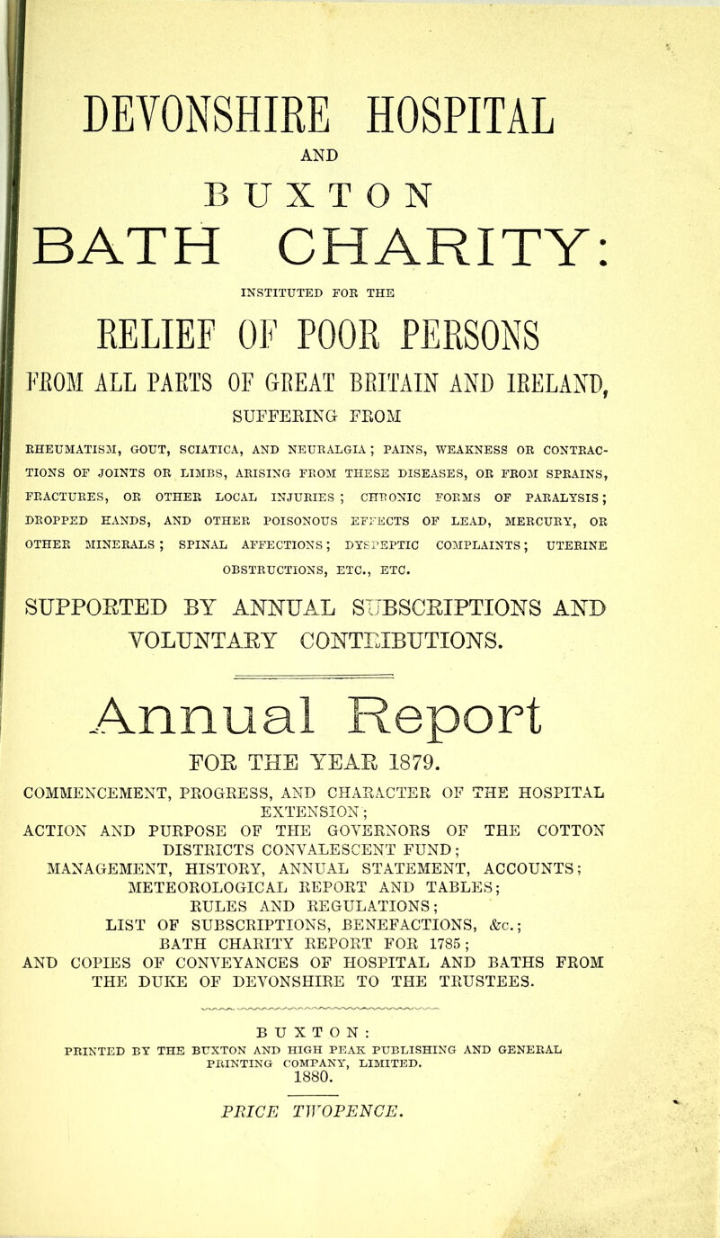 DEVONSHIRE HOSPITAL AND BUXTON BATH CHARITY: INSTITUTED FOR THE RELIEF OF POOR PERSONS FEOM ALL PAETS OF GREAT BRITAIN AND IRELAND, SUFFEEING FEOM RHEUMATISM, GOUT, SCIATICA, AND NEURALGIA ; PAINS, WEAKNESS OR CONTRAC- TIONS OF JOINTS OR LIMBS, ARISING FROM THESE DISEASES, OR FROM SPRAINS, FRACTURES, OR OTHER LOCAL INJURIES; CHRONIC FORMS OF PARALYSIS; DROPPED HANDS, AND OTHER POISONOUS EFFECTS OF LEAD, MERCURY, OR OTHER minerals; SPINAL AFFECTIONS; DYEi'SPTIC C03IPLAINTS ; UTERINE OBSTRUCTIONS, ETC., ETC. SUPPORTED BY ANNUAL SIJBSCEIPTIONS AND YOLUNTAEY CONTEIBUTIONS. Annual Report FOE THE YEAE 1879. COMMENCEMENT, PROGRESS, AND CHARACTER OF THE HOSPITAL EXTENSION; ACTION AND PURPOSE OF THE GOVERNORS OF THE COTTON DISTRICTS CONVALESCENT FUND; MANAGEMENT, HISTORY, ANNUAL STATEMENT, ACCOUNTS; METEOROLOGICAL REPORT AND TABLES; RULES AND REGULATIONS; LIST OF SUBSCRIPTIONS, BENEFACTIONS, &c.; BATH CHARITY REPORT FOR 1785; AND COPIES OF CONVEYANCES OF HOSPITAL AND BATHS FROM THE DUKE OF DEVONSHIRE TO THE TRUSTEES. BUXTON: PRINTED BY THE BUXTON AND HIGH PEAK PUBLISHING AND GENERAL PRINTING COMPANY, LIMITED. 1880. PRICE TWOPENCE.