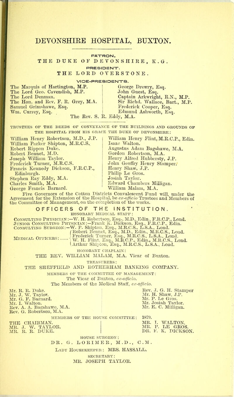 DEYONSHIEE HOSPITAL, BUXTON. PATRON. THE DUKE OF DEVONSHIRE, K.G. PRESIDENT. THE LORD OVERS TONE. VICE-PRESIDENTS. The Marquis of Hartington, M.P. The Lord Geo. Cavendish, M.P. The Lord Denman. The Hon. and Rev. F. R. Grey, M.A, Samuel Grimshawe, Esq. \Vm. Currey, Esq. The Rev. S. R. Eddy, M.A George Drewry, Esq. John Guest, Esq. Captain Arkwright, R.N., M.P. Sir Richd. Wallace, Bart., M.P. Frederick Cooper, Esq. Erhnund Ashwortli, Esq. TRUSTEES OF THE DEEDS OF CONVEYANCE OF THE BUILDINGS AND GROUNDS OF THE HOSPITAL FROM HIS GRACE THE DUKE OF DEVONSHIRE : William Henry Robertson, M.D., J.P. William Parker Shipton, M.R.C.S, Robert Rippon Duke. Robert Rennet, M.D. Joseph William Taylor. Frederick Turner, M.R.C.S. Francis Kennedy Dickson, F.R.C.P. Edinburgh. Stephen Ray Eddy, M.A. Charles Smith, M.A. George Francis Barnard. William Henry Flint, M.R.C.P., Edin. Isaac Walton. Augustus Adam Bagshawe, M.A. Gordon Robertson, M.A. Henry Alfred Hubbersty, J.P. John Geoffry Henry Stamper. Henry Shaw, J.P. Philip Le Gros. Josiah Taylor. Edward Chambers Milligan. William Malam, M.A. Medical Officers : Five Governors of the Cotton Districts Convalescent Fund will, under the Agreement for the Extension of the Hosidtal, be ex-nJUcio Trustees and Members of the Committee of Management, on the completion of the works. OFFICERS OF THE INSTITUTION. HONORARY MEDICAL STAFF: Consulting Physician :—W. H. Robertson, Esq., M.D., Edin., F.R.C.P., Lond. Junior Consulting Physician :—Frank K. Dickson, Esq., F.R.C.P., Edin. Consulting Surgeon:—W. P. Shipton, Esq., M.R.C.S., L.S.A., Lond. f Robert Bennet, Esq., M.D., Edin., M.R.C.S., Lond. Frederick Turner, Esq., M.R.C.S., L.S.A., Lond. W. H. Flint, Esq., M.R.C.P., Edin., M.R.C.S., Lond. 1 Arthur Shipton, Esq., M.R.C.S., L.S.A., Lond. HONORARY CHAPLAIN : THE REV. WILLLiM MALAM, M.A. Vicar of Buxton. treasurers: THE SHEFFIELD AND ROTHEEHAM BANKING COMPANV. MEMBERS OF THE COMMITTEE OF MANAGEMENT: The Vicar of Buxton, ex-officio. The Members of the Medical Staff, ex-officio. Mr. R. R. Duke. ' Rev. J. G. H. Stamper Mr. J. W. Taylor. , Mr. H. Shaw, J.P. Mr. G. F. Barnard. I Mr. P. Le Gi'os. Mr. I. Walton. I Rev. A. A. Bagshawe, M.A. I Rev. G. Robertsou, M.A. MEMBERS OF THE HOUSE COMMITTEE : THE CHAIRMAN. | .MR. J. W. TAYLOR. MR. R. R. DUK13. i Mr. Josiah Tavlor. Mr. E. C. Milligan. 1879. MR. IMR. DR. WALTON, LE GROS. K. DICKSON. HOUSE SURGEON: DR. G . L O R I M E E , M . D ., CM Lady Housekeeper : MRS. HASSALL. MR. SECRETARY: JOSEPH TAYLOR.