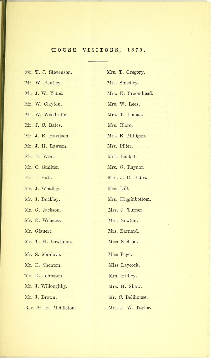 'HOUSE VISITORS., 1 8 7 9 . IVfr. T.-J. Stevenson. nVIr. W. Eentley. Mr. J. W. Yates. ;Mr. W. Clayton. Mr. W. Woodruffe. Mr. J. C. Bates. 'Mr. J. E. Harrison. Mr. J. H. Lawson. Mr. H. Wint. Mr. C. Smilter. Mr. I. Hall. Mr. J. Whalley. Mr. J. Buckley. Mr. G. Jackson. Ml. E. Webster. Mr. Glauert. Mr. T. H. Lowthian. Mr. S. Manlove. Mr. E. Slienton. Mr. D. Johnston. Mr. J. Willoughby. Mr. J. Brown. Jiev. M. H. Middleton. Mrs. T. Gregory. Mrs. Smedley. Mrs. E. Broomhead. Mrs. W. Lees. Mrs. T. Lomas. Mrs. Blore. Mrs. E. Milligan. Mrs. Filter. Miss Liddell. Mrs. G. Raynor. Mrs. J. C. Bates. Mrs. Dill. Mrs. Higginbottom. Mrs. J. Turner. Mrs. Newton. Mrs. Barnard. Miss Nielson. Miss Page. Miss Laycock. Mrs. Hulley. Mrs. H. Shav/. Ml. C. Bellhouse. Mrs. J. W. Taylor.