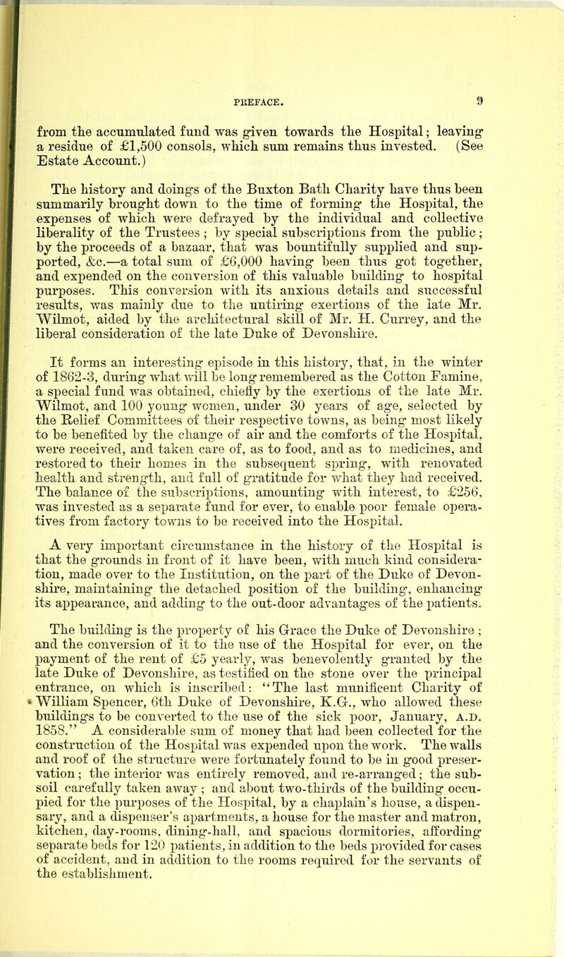 from tlie accumulated fund was given towards tlie Hospital; leaving* a residue of £1,500 consols, whicli sum remains tlius invested. (See Estate Account.) The history and doings of the Buxton Bath Charity have thus been summarily brought down to the time of forming- the Hospital, the expenses of which were defrayed by the individual and collective liberality of the Trustees ; by special subscriptions from the public; by the proceeds of a bazaar, that was bountifully supplied and sup- ported, &c.—a total sum of £6,000 having been thus got together, and expended on the conversion of this valuable building- to hospital purposes. This conversion with its anxious details and successful results, v/as mainly due to the untiring- exertions of the late Mr. Wilmot, aided by the architectural skill of Mr. H. Currey, and the liberal consideration of the late Duke of Devonshire. It forms an interesting episode in this history, that, in the winter of 1862-3, during what vrill be long remembered as the Cotton Famine, a sx^ecial fund was obtained, chiefly by the exertions of the late Mr. Wilmot, and 100 young women, under 30 years of age, selected by the Relief Committees of their respective towns, as being- most likely to be benefited by the change of air and the comforts of the Hospital, Vfere received, and taken care of, as to food, and as to medicines, and restored to their homes in the subsequent spring-, with renovated health and strength, and full of gratitude for what they had received. The balance of the subscriptions, amounting- with interest, to £256, was invested as a separate fund for ever, to enable ]}oov female opera- tives from factory towns to be received into the Hospital. A very important circumstance in the history of the Hospital is that the grounds in front of it have been, with much kind considera- tion, made over to the Institution, on the i^art of the Duke of Devon- shire, maintaining the detached x)osition of the building, enhancing- its appearance, and adding'- to the out-door advantages of the patients. The building- is the property of his Grace the Duke of Devonshire ; and the conversion of it to the use of the Hospital for ever, on the payment of the rent of £5 yearly, was benevolently g-ranted by the late Duke of Devonshire, as testified on the stone over the principal entrance, on which is inscribed: The last munificent Charity of »William Spencer, 6th Duke of Devonshire, K.G., who allowed these buildings to be converted to the use of the sick poor, January, A.D. 1858. A considerable sum of money that had been collected for the construction of the Hospital was expended upon the work. The walls and roof of the structure were fortunately found to be in good preser- vation ; the interior was entirely removed, and re-arranged; the sub- soil carefully taken away ; and about two-thirds of the building occu- pied for the purposes of the Hospital, by a chaplain's house, a dispen- sary, and a dispenser's apartments, a house for the master and matron, kitchen, day-rooms, dining-hall, and spacious dormitories, affording- separate beds for 120 patients, in addition to the beds provided for cases of accident, and in addition to the rooms required for the servants of the establishment.