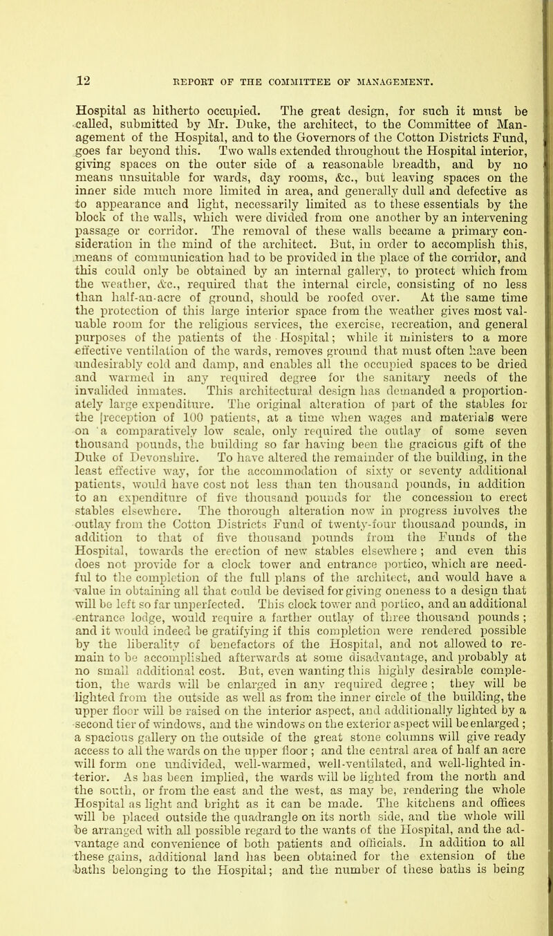 Hospital as hitherto occupied. The great design, for such it must be ■ called, submitted by Mr. Duke, the architect, to the Committee of Man- agement of the Hospital, and to the Governors of the Cotton Districts Fund, goes far beyond this. Two walls extended throughout the Hospital interior, giving spaces on the outer side of a reasonable breadth, and by no means unsuitable for wards, day rooms, &c., but leaving spaces on the inner side much more limited in area, and generally dull and defective as tto appearance and light, necessarily limited as to these essentials by the block of the walls, which were divided from one another by an intervening passage or corridor. The removal of these walls became a primary con- sideration in the mind of the architect. But, in order to accomplish this, means of communication had to be provided in the place of the corridor, and this could only be obtained by an internal gallery, to protect which from the weather, &c., required that the internal circle, consisting of no less than half-an-acre of ground, should be roofed over. At the same time the protection of this large interior space from the weather gives most val- uable room for the rehgious services, the exercise, recreation, and general purposes of the patients of the Hospital; while it ministers to a more effective ventilation of the wards, removes ground tliat must often have been undesirably cold and damp, and enables all the occupied spaces to be dried and warmed in any required degree for the sanitary needs of the invalided inmates. This architectural design has demanded a proportion- ately large expenditure. The original alteration of part of the stables for the [reception of 100 patients, at a time when wages and materials were on a compo,ratively low scale, only required the outlay of some seven thousand pouuds, tlie building so far having been the gracious gift of the Duke of Devonshire. To have altered the remainder of the building, in the least effective way, for the accommodation of sixty or seventy additional patients, would have cost not less than ten thousand pounds, in addition to an expenditure of five thousand pounds for the concession to erect stables elsewhere. The thorough alteration now in progress iuvolves the outlay from the Cotton Districts Fund of twenty-four thousand pounds, in addition to that of five thousand pounds from the Funds of the Hospital, towards the erection of nevr stables elsewhere ; and even this does not provide for a clock tower and entrance portico, which are need- ful to the completion of the full plans of the architect, and would have a ■value in obtaining all that could be devised for giving oneness to a design that will be left so far unperfected. This clock tower and portico, and an additional entrance lodge, would require a farther outlay of three thousand pounds ; and it would indeed be gratifying if this completion were rendered possible by the liberality of benefactors of the Hospital, and not allowed to re- main to be accomplished afterwards at some disadvantage, and probably at no small additional cost. But, even wanting this highly desirable comple- tion, the wards will be enlarged in any required degree ; they will be lighted from the outside as well as from the inner circle of the building, the upper floor will be raised on the interior aspect, and additionally lighted by a ■second tier of windows, and the windows on the exterior aspect will be enlarged ; a spacious gallery on the outside of the great stone columns will give ready access to allthev/ards on the uj)per floor ; and the central area of half an acre will form one undivided, well-warmed, well-ventilated, and well-lighted in- i;erior. As has been implied, the wards will be lighted from the north and the south, or from the east and the west, as may be, rendering the whole Hospital as light and bright as it can be made. The kitchens and of&ces will be placed outside the quadrangle on its north side, and the whole will be arranged with all possible regard to the wants of the Hospital, and the ad- vantage and convenience of both patients and officials. In addition to all these gains, additional land has been obtained for the extension of the baths belonging to the Hospital; and the number of these baths is being