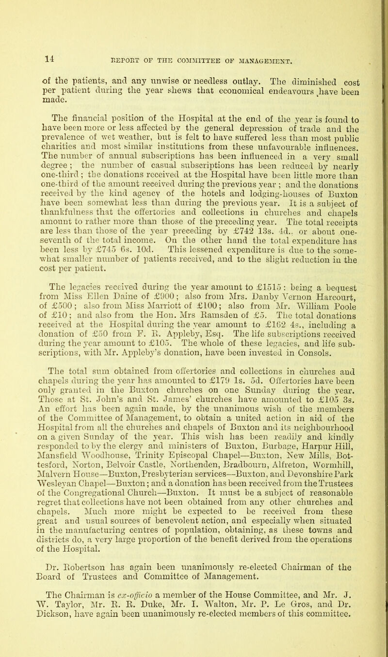 of the patients, and any unwise or needless outlay. The diminished cost per patient during the year shews that economical endeavours ^have been made. The financial position of the Hospital at the end of the .year is found to have been more or less affected by the general depression of trade and the prevalence of wet weather, but is felt to bave suffered less than most public charities and most bimilar institutions from these unfavourable influences. The number of annual subscriptions has been influenced in a very small degree ; the number of casual subscriptions has been reduced by nearly one-third ; tbe donations received at the Hospital have been little more than one-third of tbe amount received during the previous year ; and the donations received by the kind agency of the hotels and lodging-houses of Buxton have been somewhat less than during the previous year. It is a subject of thankfulness that the offertories and collections in churcbes and chapels amount to rather more than those of tbe preceding year. Tbe total receipts are less than those of the year preceding by £742 13s. 4d., or about one- seventh of the total income. On the other hand the total expenditure has been less by £745 6s. lOd. This lessened expenditure is due to the some- wbat smaller number of patients received, and to the slight reduction in the cost per patient. The legacies received during the year amount to £1515 : being a bequest from Miss Ellen Daine of £1)00; also from Mrs. Danby Vernon Harcourt, of £500; also from Miss Marriott of £100; also from Mr. William Poole of £10; and also from the Hon. Mrs Ramsden of £5. Tbe total donations received at tbe Hospital during the year amount to £102 4s., including a donation of £50 from F. li. Appleby, Esq. The life subscriptions received during the year amount to £105. The whole of these legacies, and life sub- scriptions, with Mr. Appleby's donation, have been invested in Consols. The total sum obtained from oii'ertories and collections in churches and chapels during the year has amounted to £17!J Is. 5d. Offertories have been only granted in the Buxton churches on one Sunday during the year. Those at St. John's and St. James' churches have amounted to £105 3s. An effort has been again made, by the unanimous wish of the members of the Committee of Management, to obtain a united action in aid of tbe Hospital from all the churches and chapels of Buxton and its neighbourhood on a given Sunday of the year. This wish has been readiiy and kindly responded to by the clergy and ministers of Buxton, Burbage, Harpur Hili, Mansfield AVoodhouse, Trinity Episcopal Chapel—Buxton, New Mills, Bot- tesford, Norton, Belvoir Castle, Nortbenden, Bradbourn, Alfreton, VVormhill, Malvern House—Buxton, Presbyterian services—Buxton, and Devonshire Park Wesleyan Chapel—Buxton; and a donation has been received from the Trustees of the Congregational Church—Buxton. It must be a subject of reasonable regret that collections have not been obtained from any other churches and chapels. Much more might be expected to be received from these great and usual sources of benevolent action, and especially when situated in tbe manufacturing centres of population, obtaining, as these towns and districts do, a very large proportion of the benefit derived from the operations of the Hospital. Dr. Ptobertson has again been unanimously re-elected Chairman of the Board of Trustees and Committee of Management. The Chairman is ex-officio a member of the House Committee, and Mr. J. W. Taylor, Mr. E. E. Duke, Mr. I. Wahon, Mr. P. Le Gros, and Dr. Dickson, have again been unanimously re-elected members of this committee.