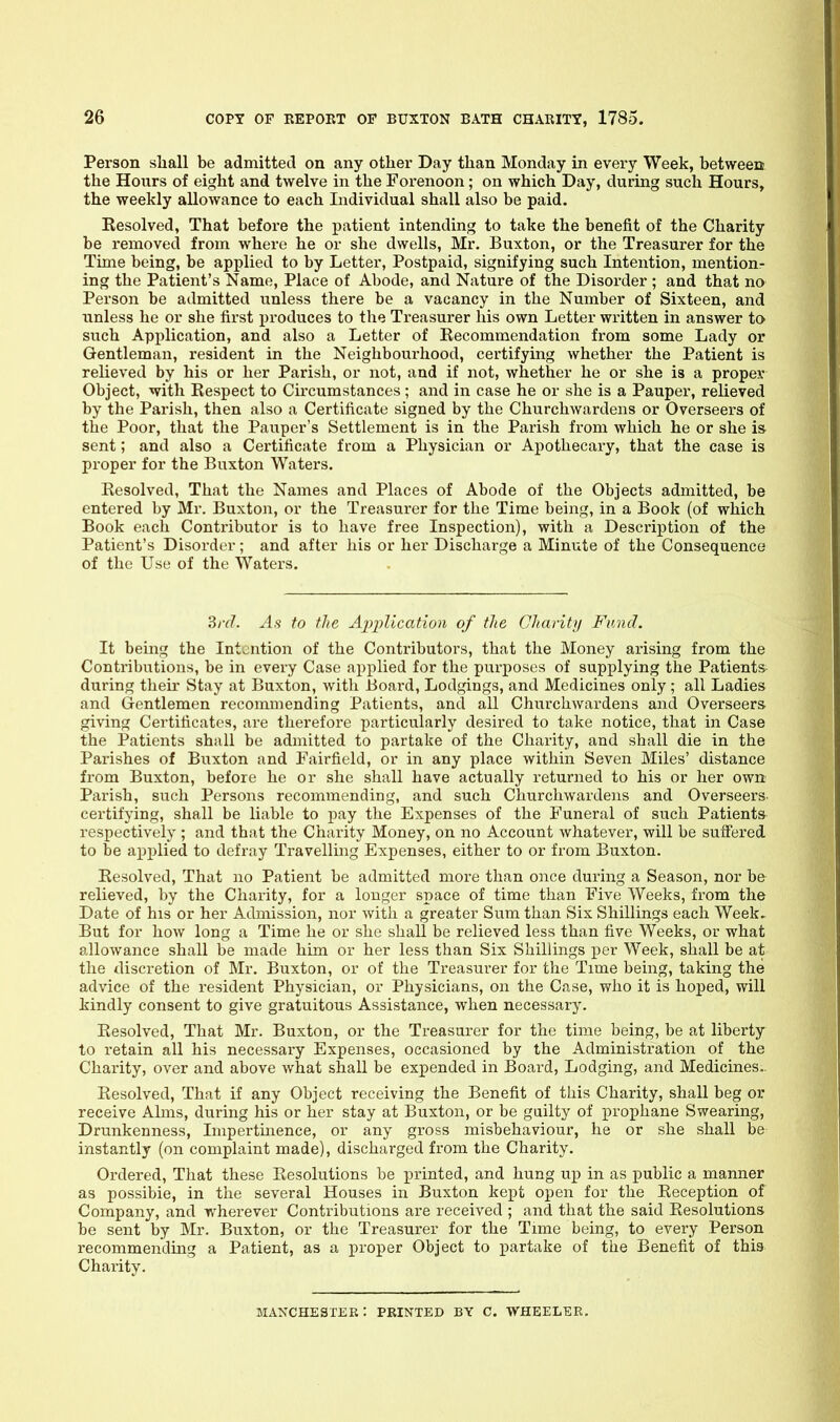 Person sliall be admitted on any other Day than Monday in every Week, betweert the Hours of eight and twelve in the Forenoon; on which Day, during such Hours, the weekly allowance to each Individual shall also be paid. Resolved, That before the patient intending to take the benefit of the Charity be removed from where he or she dwells, Mr. Buxton, or the Treasurer for the Time being, be applied to by Letter, Postpaid, signifying such Intention, mention- ing the Patient's Name, Place of Abode, and Nature of the Disorder ; and that no Person be admitted vinless there be a vacancy in the Number of Sixteen, and unless he or she first ijroduces to the Treasurer his own Letter written in answer to such Application, and also a Letter of Recommendation from some Lady or Gentleman, resident in the Neighbourhood, certifying whether the Patient is relieved by his or her Parish, or not, and if not, whether he or she is a proper Object, with Respect to Ckcumstances; and in case he or she is a Pauper, relieved by the Parish, then also a Certificate signed by the Churchwardens or Overseers of the Poor, that the Pauper's Settlement is in the Parish from which he or she is sent; and also a Certificate from a Physician or Apothecary, that the case is proper for the Buxton Waters, Resolved, That the Names and Places of Abode of the Objects admitted, be entered by Mr. Buxton, or the Treasurer for the Time being, in a Book (of which Book each Contributor is to have free Inspection), with a Description of the Patient's Disorder; and after his or her Discharge a Minute of the Consequence of the Use of the Waters. 3rd. As to the Application of the Charity Fund. It bemg the Intention of the Contributors, that the Money arising from the Contributions, be in every Case applied for the purposes of supplying the Patients during their Stay at Buxton, with Board, Lodgings, and Medicines only ; all Ladies and Gentlemen recommending Patients, and all Churchwardens and Overseers giving Certificates, are therefore particularly desired to take notice, that in Case the Patients shall be admitted to partake of the Charity, and shall die in the Parishes of Buxton and Fairfield, or in any place within Seven Miles' distance from Buxton, before he or she shall have actually returned to his or her own Parish, such Persons recommending, and such Churchwardens and Overseers- certifying, shall be liable to pay the Expenses of the Funeral of such Patients respectively ; and that the Charity Money, on no Account whatever, will be suffered to be applied to defray Travelling Expenses, either to or from Buxton. Resolved, That no Patient be admitted more than once during a Season, nor be relieved, by the Charity, for a longer space of time than Five Weeks, from the Date of his or her Admission, nor with a greater Sum than Six Shillings each Week.. But for how long a Time he or she shall be relieved less than five Weeks, or what allowance shall be made him or her less than Six Shillings per Week, shall be at the discretion of Mr. Buxton, or of the Treasurer for the Time being, taking the advice of the resident Physician, or Physicians, on the Case, who it is hoped, will kindly consent to give gratuitous Assistance, when necessary. Resolved, That Mr. Buxton, or the Treasurer for the time being, be at liberty to retain all his necessary Expenses, occasioned by the Administration of the Charity, over and above what shall be expended in Board, Lodging, and Medicines- Resolved, That if any Object receiving the Benefit of this Charity, shall beg or receive Alms, during his or her stay at Buxton, or be guilty of prophane Swearing, Drunkenness, Impertmence, or any gross misbehaviour, he or she shall be instantly (on complaint made), discharged from the Charity. Ordered, That these Resolutions be printed, and hung up in as public a manner as possible, in the several Houses in Buxton kept open for the Reception of Company, and wherever Contributions are received ; and that the said Resolutions be sent by Mr. Buxton, or the Treasurer for the Time being, to every Person recommending a Patient, as a proper Object to x>artake of the Benefit of this Charity. MANCHESTER : PRINTED BY C. WHEELER.