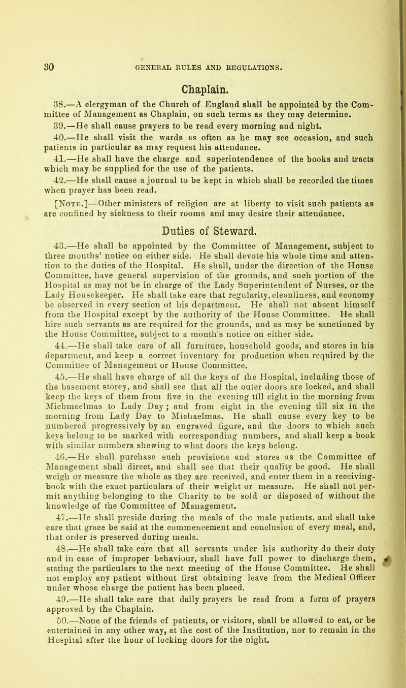 Chaplain. 38. —A clergyman of the Church of England shall be appointed by the Com- mittee of Management as Chaplain, on such terms as they may determine. 39. —He shall cause prayers to be read every morning and night. 40. —He shall visit the wards as often as he may see occasion, and such patients in particular as may request his attendance. ■41.—He shall have the charge and superintendence of the books and tracts which may be supplied for the use of the patients. 42. —He shall cause a journal to be kept in which shall be recorded the times when prayer has been read. [Note.]—Other ministers of religion are at liberty to visit such patients as are confined by sickness to their rooms and may desire their attendance. Duties of Steward. 43. —He shall be appointed by the Committee of Management, subject to three mouths' notice on either side. Fie shall devote his whole time and atten- tion to the duties of the Hospital. He shall, under the direction of the House Committee, have general supervision of the grounds, and such portion of the Hospital as may not be in charge of the Lady Superintendent of Nurses, or the Lady Housekeeper. He shall take care that regularity, clennliuess, and economy be observed in every section of his department. He shall not absent himself from the Hospital except by the authority of the House Committee. He shall hire such servants as are required for the grounds, and as may be sanctioned by the House Committee, subject to a month's notice on either side. 44. —He shall take care of all furniture, household goods, and stores in his department, and keep a correct inventory for production when required by the Committee of Management or House Committee. 45. —He shall have charge of all the keys of the Hospital, including those of the basement storey, and shall see that all the outer doors are locked, and shall keep the keys of them from five in the evening till eight in the morning from Michmaelmas to Lady Day ; and from eight in the evening till six in the morning from Lady Day to Michaelmas. He shall cause every key to be numbered progressively by an engraved figure, and the doors to which such keys belong to be marked with corresponding numbers, and shall keep a book with similar numbers shewing to what doors the keys belong. 4(3.—He shall purchase such provisions and stores as the Committee of Management shall direct, and shall see that their quality be good. He shall weigh or measure the whole as they are received, and enter them iu a receiving- book with the exact particulars of their weight or measure. He shall not per- mit anything belonging to the Charity to be sold or disposed of without the knowledge of the Committee of Management. 47. —He shall preside during the meals of the male patients, and shall take care that grace be said at the commencement and conclusion of every meal, and, that order is preserved during meals. 48. —He shall take care that all servants under his authority do their duty and in case of improper behaviour, shall have full power to discharge them, stating the particulars to the next meeting of the House Committee. He shall not employ any patient without first obtaining leave from the Medical Officer tinder whose charge the patient has been placed. 49. —He shall take care that daily prayers be read from a form of prayers approved by the Chaplain. 50. —None of the friends of patients, or visitors, shall be allowed to eat, or be entertained in any other way, at the cost of the Institution, nor to remain in the Hospital after the hour of locking doors for the night.