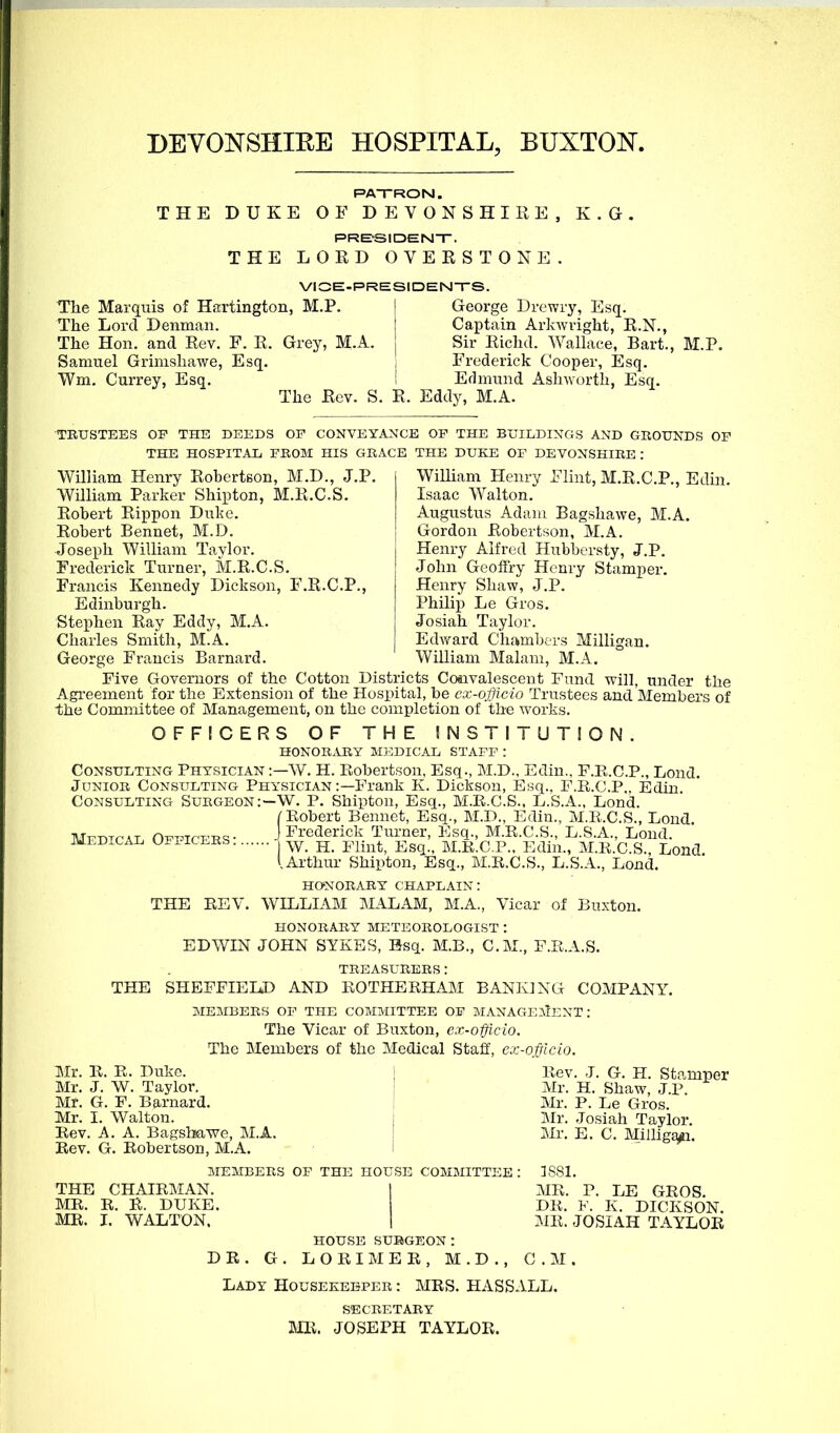 DEVONSHIRE HOSPITAL, BUXTOJST. RAT-RON. THE DUKE OF DEVONSHIRE, K.G. PRE-SIDENT. THE LORD OVERSTONE. VIGE-PRESIDENTS. The Marquis of Hartington, M.P. j George Drewry, Esq. The Lord Denman. Captain Arkwright, R.N., The Hon. and Rev. F. R. Grey, M.A. j Sir Richd. Wallace, Bart., M.P. Samuel Grimshawe, Esq. , Frederick Cooper, Esq. Wm. Currey, Esq. i Erlmund AshAvorth, Esq. The Rev. S. R. Eddy, M.A. TRUSTEES OF THE DEEDS OF CONVEYANCE OF THE BUILDINGS AND GROUNDS OP THE HOSPITAL FROM HIS GRACE THE DUKE OF DEVONSHIRE : William Henry Robertson, M.D., J.P. William Henry Flint, M.R.C.P., Edin. William Parker Shipton, M.R.C.S. Isaac Walton. Robert Rippon Duke. Augustus Adaiu Bagshawe, M.A. Robert Bennet, M.D. Gordon Robertson, M.A. Joseph William Taylor. I Henry Alfred Hubbcrsty, J.P. Frederick Turner, M.R.C.S. | John Geoffry Henry Stamper. Francis Kennedy Dickson, F.R.C.P., j Henry Shaw, J.P. Edinburgh. i Philip Le Gros. Stephen Ray Eddy, M.A. I Josiah Taylor. Charles Smith, M.A. \ Edv/ard Chambers Milligan. George Francis Barnard. William Malam, M.A. Five Governors of the Cotton Districts Convalescent Fund will, under the Agreement for the Extension of the Hospital, be cx-officio Trustees and Members of the Committee of Management, on the completion of the works. OFFICERS OF THE SNSTITUTION. HONORxU^iY M3CDICAL STAFF : Consulting Physician :—W. H. Kobertson, Esq., M.D., Edin., F.K.C.P., Lond. Junior Consulting Physician :—Frank K. Dickson, Esq., F.R.C.P.. Edin. Consulting Surgeon:—W. P. Shipton, Esq., M.E.C.S., L.S.A., Lond. (Kobert Bennet, Esq., M.D., Edin., M.li.C.S., Lond, Mfdtcal Officf-rs- j Frederick Turner, Esq., M.E.C.S., L.S.A., Lond. medical officers jj_ M.K.C.P.. Edin., M.E.C.S. Lond I.Arthur Shipton, Esq., M.R.C.S., L.S.A., Lond. honorary chaplain: THE REV. WILLIAM MALAM, M.A., Vicar of Buxton. HONORARY METEOROLOGIST : EDWIN JOHN SYKSS, Esq. M.B., CM., F.R.A.S. TREASURERS: THE SHEFFIELD AND ROTHERHAM BANKING COMPANY. MEMBERS OP THE COMMITTEE OF MANAGEMENT: The Vicar of Buxton, ex-officio. The Members of the Medical Staff, ex-officio. Mr. E. R. Duke. ■ Eev. J. G. H. Stamper Mr. J. W. Taylor. j Mr. H. Shaw, J.P. Mr. G. F. Barnard. | Mr. P. Le Gros. Mr. I. Walton. I Mr. Josiah Taylor. Eev. A. A. Baffsbawe, M.A. I Mr. E. C. Milligaiti Eev. G. Eobertson, M.A. MEMBERS OF THE HOUSE COMMITTEE : 3881. THE CHAIEMAN. I ME. P. LE GEOS. ME. E. E. DUKE. DE. V. K. DICKSON. MR. I. WALTON. 1 ME. JOSIAH TAYLOR house surgeon: DE. G. LOEIMEE, M.D., CM. Lady Housekeeper : MES. HASSALL. SECRETARY mi. JOSEPH TAYLOR.