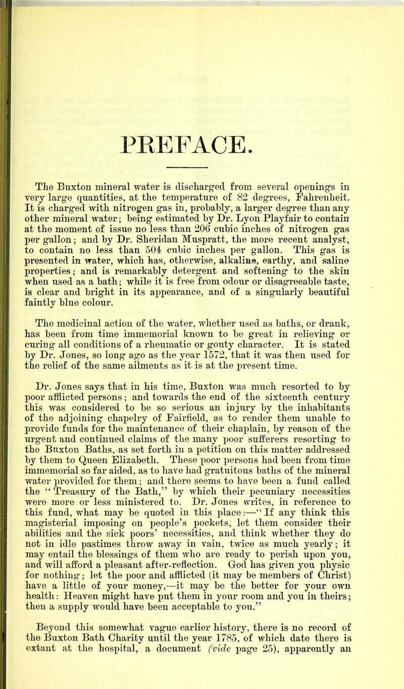 PEEFACE The Buxton mineral water is discliarged from several openings in very large quantities, at the temperature of 82 degrees, Fahrenheit. It is charged with nitrogen gas in, probably, a larger degree than any other mineral water; being estimated by Dr. Lyon Playfair to contain at the moment of issue no less than 206 cubic inches of nitrogen gas per gallon; and by Dr. Sheridan Muspratt, the more recent analyst, to contain no less than 504 cubic inches per gallon. This gas is presented in water, which has, otherwise, alkaline, earthy, and saline properties; and is remarkably detergent and softening to the skin when used as a bath; while it is free from odour or disagreeable taste, is clear and bright in its ai)pearance, and of a singularly beautiful faintly blue colour. The medicinal action of the water, whether used as baths, or drank, has been from time immemorial known to be great in relieving or curing all conditions of a rheumatic or gouty character. It is stated by Dr. Jones, so long ago as the year 1572, that it was then used for the relief of the same ailments as it is at the present time. Dr. Jones says that in his time, Buxton was much resorted to by poor afflicted persons; and towards the end of the sixteenth century this was considered to be so serious an injury by the inhabitants of the adjoining' chapelry of Fairfield, as to render them unable to provide funds for the maintenance of their chaplain, by reason of the urgent and continued claims of the many poor suiferers resorting to the Bnxton Baths, as set forth in a petition on this matter addressed by them to Queen Elizabeth. These poor persons had been from time immemorial so far aided, as to have had gratuitous baths of the mineral water provided for them; and there seems to have been a fund called the  Treasury of the Bath, by which their pecuniary necessities were more or less ministered to. Dr. Jones writes, in reference to this fund, what may be quoted in this place:—If any think this magisterial imposing on people's pockets, let them consider their abilities and the sick poors' necessities, and think whether they do not in idle pastimes throw away in vain, twice as much yearly; it may entail the blessing's of them who are ready to perish upon you, and will afford a pleasant after-reflection. God has given you physic for nothing; let the poor and afflicted (it may be members of Christ) have a little of your money,—it may be the better for your own health: Heaven might have put them in your room and you in theirs; then a supply would have been acceptable to you. Beyond this somewhat vague earlier history, there is no record of the Buxton Bath Charity until the year 1785, of which date there is extant at the hospital, a document fvicle page 25), apparently an