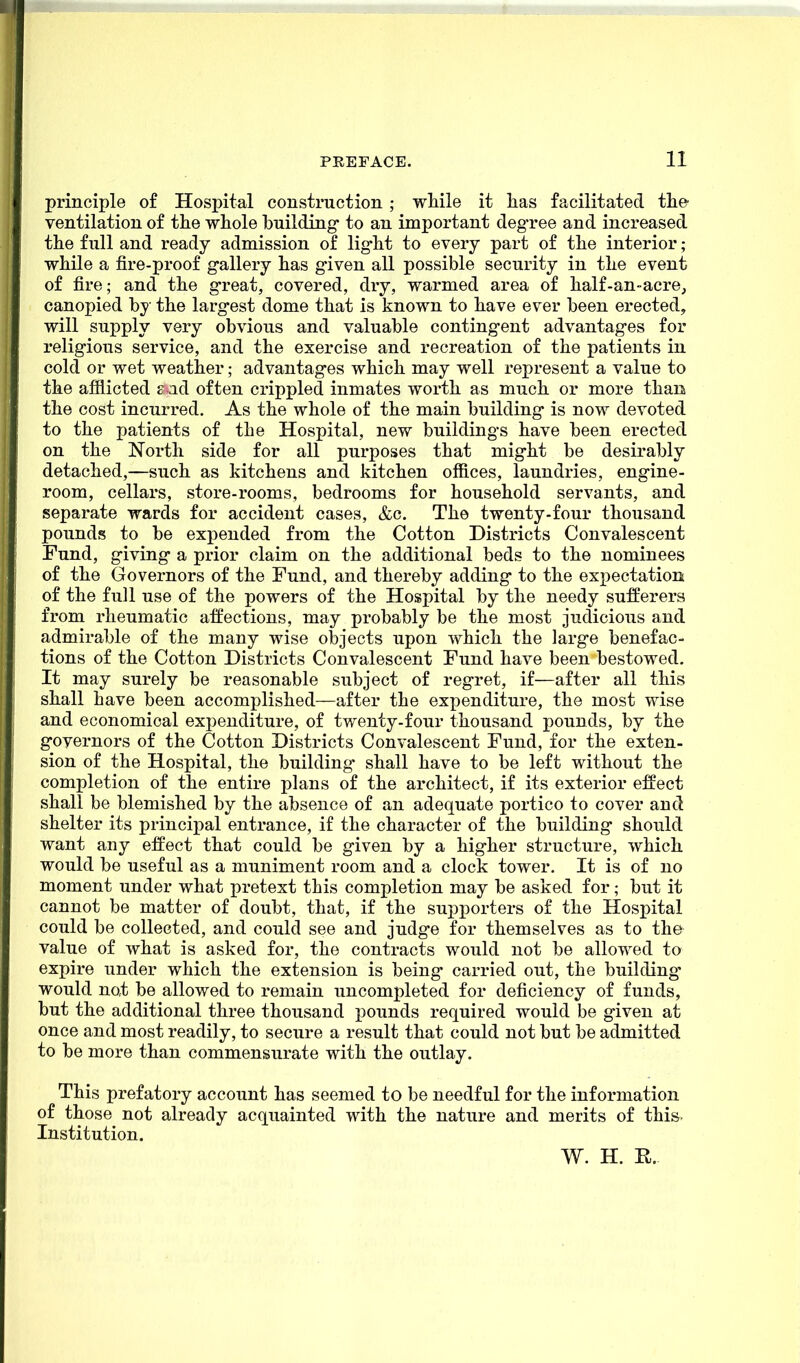 principle o£ Hospital construction ; while it lias facilitated the ventilation of the whole building- to an important degree and increased the full and ready admission of light to every part of the interior; while a fire-proof gallery has given all possible security in the event of fire; and the great, covered, dry, warmed area of half-an-acre, canopied by the largest dome that is known to have ever been erected, will supply very obvious and valuable contingent advantages for religious service, and the exercise and recreation of the patients in cold or wet weather; advantages which may well represent a value to the afflicted ? ad often crippled inmates worth as much or more than the cost incurred. As the whole of the main building is now devoted to the patients of the Hospital, new buildings have been erected on the North side for all purposes that might be desirably detached,—such as kitchens and kitchen offices, laundries, engine- room, cellars, store-rooms, bedrooms for household servants, and separate wards for accident cases, &c. The twenty-four thousand pounds to be expended from the Cotton Districts Convalescent Fund, giving a prior claim on the additional beds to the nominees of the Governors of the Fund, and thereby adding to the expectation of the full use of the powers of the Hospital by the needy sufferers from rheumatic affections, may probably be the most judicious and admirable of the many wise objects upon which the large benefac- tions of the Cotton Districts Convalescent Fund have been bestowed. It may surely be reasonable subject of regret, if—after all this shall have been accomplished—after the expenditure, the most wise and economical expenditure, of twenty-four thousand pounds, by the governors of the Cotton Districts Convalescent Fund, for the exten- sion of the Hospital, the building shall have to be left without the completion of the entire plans of the architect, if its exterior effect shall be blemished by the absence of an adequate portico to cover and shelter its principal entrance, if the character of the building should want any effect that could be given by a higher structure, which would be useful as a muniment room and a clock tower. It is of no moment under what pretext this completion may be asked for; but it cannot be matter of doubt, that, if the supporters of the Hospital could be collected, and could see and judge for themselves as to the value of what is asked for, the contracts would not be allowed to expire under which the extension is being carried out, the bull ding- would not be allowed to remain uncompleted for deficiency of funds, but the additional three thousand pounds required would be given at once and most readily, to secure a result that could not but be admitted to be more than commensurate with the outlay. This prefatory account has seemed to be needful for the information of those not already acquainted with the nature and merits of this Institution. W. H. R.