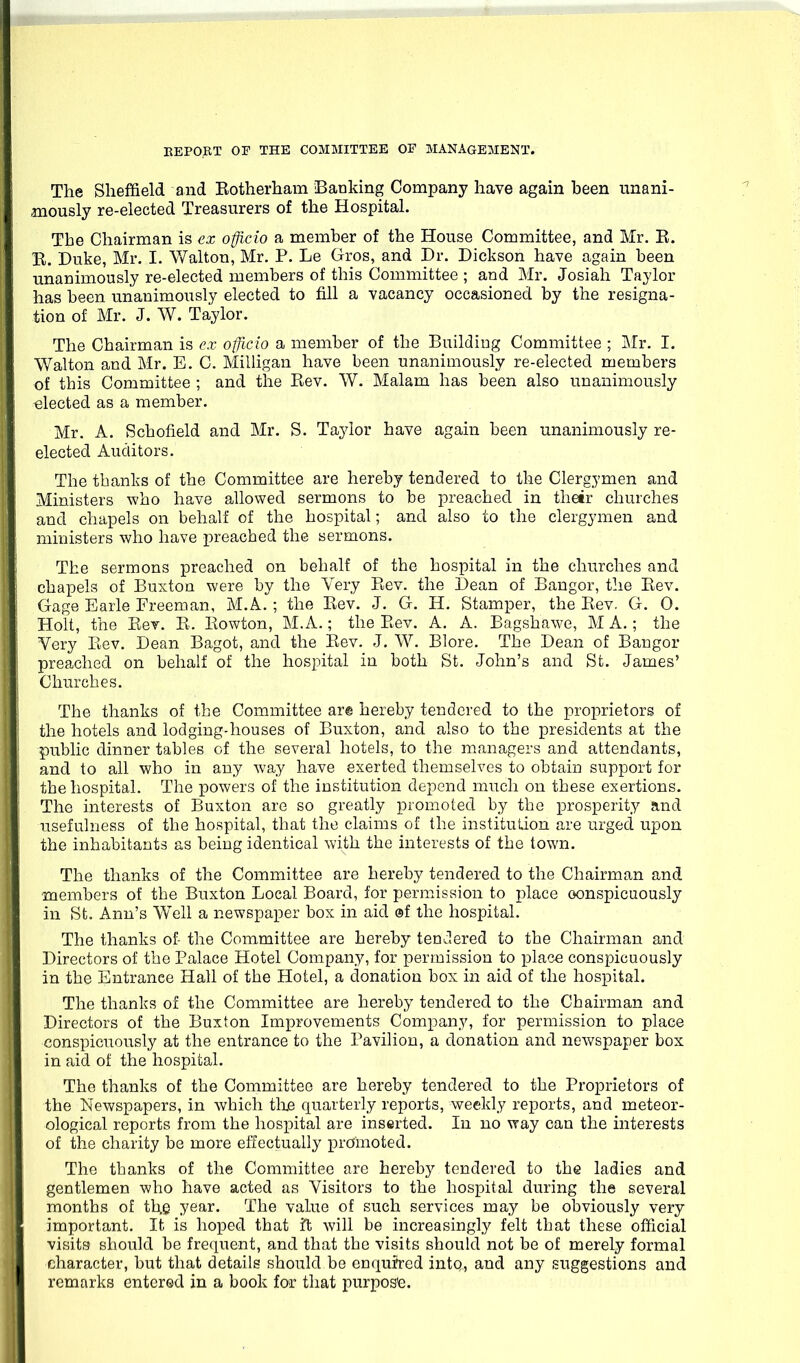 The Sheffield and Eotherham Banking Company have again been unani- mously re-elected Treasurers of the Hospital. The Chairman is ex officio a member of the House Committee, and Mr. E. E. Duke, Mr. I. Walton, Mr. P. Le Gros, and Dr. Dickson have again been unanimously re-elected members of this Committee ; and Mr. Josiah Taylor has been unanimously elected to fill a vacancy occasioned by the resigna- tion of Mr. J. W. Taylor. The Chairman is ex officio a member of the Buildiug Committee ; Mr. I. Walton and Mr. E. C. Milligan have been unanimously re-elected members of this Committee ; and the Eev. W. Malam has been also unanimously elected as a member. Mr. A. Schofield and Mr. S. Taylor have again been unanimously re- elected Auditors. The thanks of the Committee are hereby tendered to the Clergymen and Ministers who have allowed sermons to be preached in thetr churches and chapels on behalf of the hospital; and also to the clergymen and ministers who have preached the sermons. The sermons preached on behalf of the hospital in the churches and chapels of Buxton were by the Very Eev. the Dean of Bangor, the Eev. Gage Earle Freeman, M.A. ; the Eev. J. G. H. Stamper, the Eev. G. 0. Holt, the Eev. E. Eowton, M.A.; the Eev. A. A. Bagshawe, M A.; the Very Eev. Dean Bagot, and the Eev. J. W. Blore. The Dean of Bangor preached on behalf of the hospital in both St. John's and St. James' Churches. The thanks of the Committee are hereby tendered to the proprietors of the hotels and lodging-houses of Buxton, and also to the presidents at the public dinner tables of the several hotels, to the managers and attendants, and to all who in any way have exerted themselves to obtain support for the hospital. The powers of the institution depend much on these exertions. The interests of Buxton are so greatly promoted by the prosperity and usefulness of the hospital, that the claims of the institution are urged upon the inhabitants as being identical with the interests of the town. The thanks of the Committee are hereby tendered to the Chairman and members of the Buxton Local Board, for permission to place conspicuously in St. Ann's Well a newspaper box in aid of the hospital. The thanks of- the Committee are hereby tendered to the Chairman and Directors of the Palace Hotel Company, for permission to place conspicuously in the Entrance Hall of the Hotel, a donation box in aid of the hospital. The thanks of the Committee are hereby tendered to the Chairman and Directors of the Buxton Improvements Company, for permission to place conspicuously at the entrance to the Pavilion, a donation and newspaper box in aid of the hospital. The thanks of the Committee are hereby tendered to the Proprietors of the Newspapers, in which the quarterly reports, weekly reports, and meteor- ological reports from the hospital are inserted. In no way can the interests of the charity be more effectually promoted. The thanks of the Committee are hereby tendered to the ladies and gentlemen who have acted as Visitors to the hospital during the several months of th.Q year. The value of such services may be obviously very important. It is hoped that it will be increasingly felt that these official visits should be frequent, and that the visits should not be of merely formal character, but that details should be enqufred intq,, and any suggestions and remarks entered in a book fo>r that purpos'e.