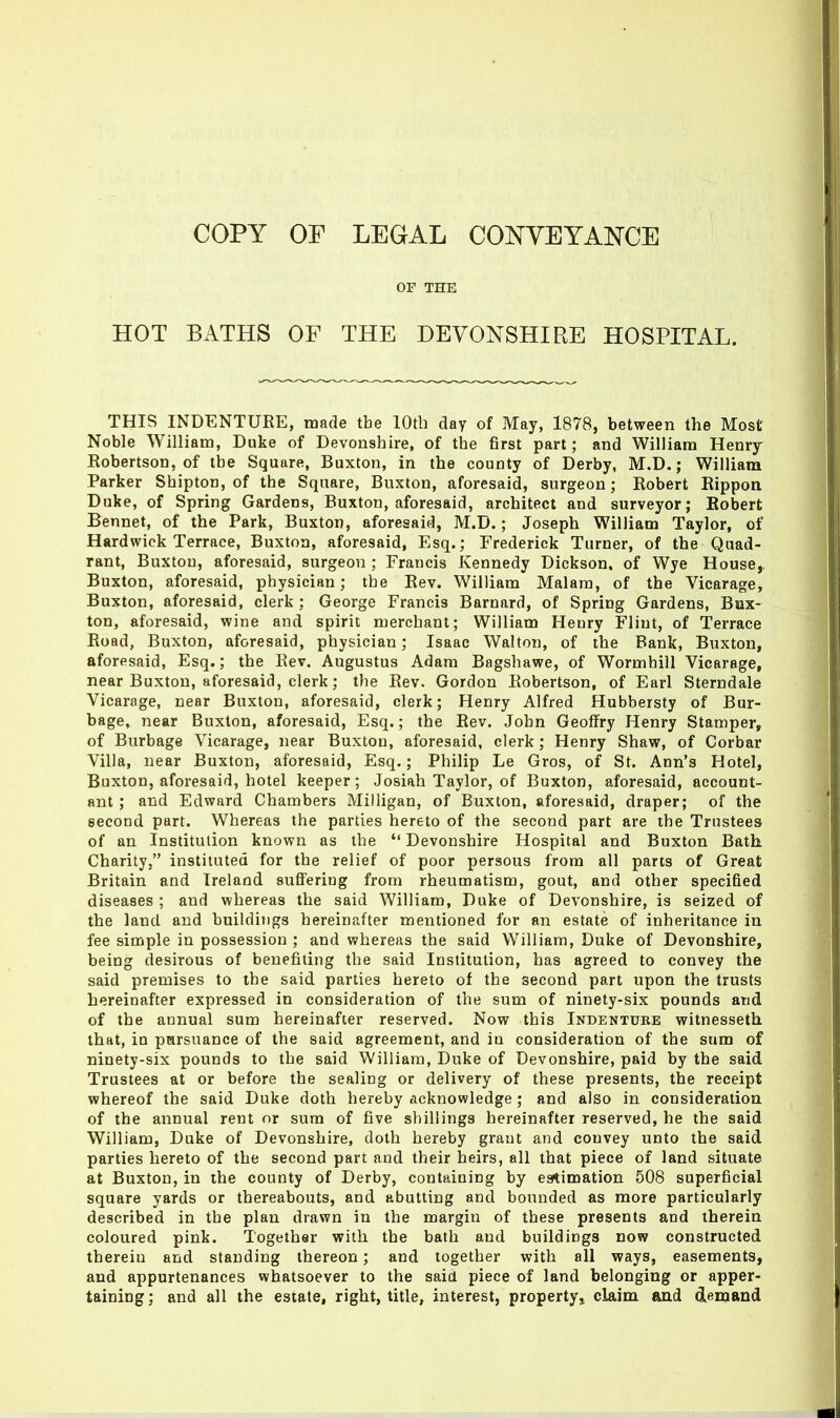 OF THE HOT BATHS OF THE DEVONSHIRE HOSPITAL. THIS INDENTURE, made the lOtb day of May, 1878, between the Most- Noble William, Duke of Devonshire, of the first part; and William Henry- Robertson, of the Square, Buxton, in the county of Derby, M.D.; William Parker Shipton, of the Square, Buxton, aforesaid, surgeon; Robert Rippon Duke, of Spring Gardens, Buxton, aforesaid, architect and surveyor; Robert Bennet, of the Park, Buxton, aforesaid, M.D.; Joseph William Taylor, of Hardwick Terrace, Buxton, aforesaid, Esq.; Frederick Turner, of the Quad- rant, Buxton, aforesaid, surgeon ; Francis Kennedy Dickson, of Wye House,. Buxton, aforesaid, physician; the Rev. William Malara, of the Vicarage, Buxton, aforesaid, clerk ; George Francis Barnard, of Spring Gardens, Bux- ton, aforesaid, wine and spirit merchant; William Henry Flint, of Terrace Road, Buxton, aforesaid, physician; Isaac Walton, of the Bank, Buxton, aforesaid, Esq.; the Rev. Augustus Adam Bagshawe, of Wormhill Vicarage, near Buxton, aforesaid, clerk; the Rev. Gordon Robertson, of Earl Sterndale Vicarnge, near Buxton, aforesaid, clerk; Henry Alfred Hubbersty of Bur- bage, near Buxton, aforesaid, Esq.; the Rev. John Geoffry Henry Stamper, of Burbage Vicarage, near Buxton, aforesaid, clerk ; Henry Shaw, of Corbar Villa, near Buxton, aforesaid, Esq.; Philip Le Gros, of St. Ann's Hotel, Buxton, aforesaid, hotel keeper; Josiah Taylor, of Buxton, aforesaid, account- ant ; and Edward Chambers Milligan, of Buxton, aforesaid, draper; of the second part. Whereas the parties hereto of the second part are the Trustees of an Institution known as the  Devonshire Hospital and Buxton Bath Charity, instituted for the relief of poor persons from all parts of Great Britain and Ireland suflferiug from rheumatism, gout, and other specified diseases ; and whereas the said William, Duke of Devonshire, is seized of the land and buildings hereinafter mentioned for an estate of inheritance in fee simple in possession ; and whereas the said William, Duke of Devonshire, being desirous of benefiting the said Institution, has agreed to convey the said premises to the said parties hereto of the second part upon the trusts hereinafter expressed in consideration of the sum of ninety-six pounds and of the annual sum hereinafter reserved. Now this Indenture witnesseth that, in pmrsuance of the said agreement, and in consideration of the sum of ninety-six pounds to the said William, Duke of Devonshire, paid by the said Trustees at or before the sealing or delivery of these presents, the receipt whereof the said Duke doth hereby acknowledge; and also in consideration of the annual rent or sum of five shillings hereinafter reserved, he the said William, Duke of Devonshire, doth hereby grant and convey unto the said parties hereto of the second part and their heirs, all that piece of land situate at Buxton, in the county of Derby, containing by esrtimation 508 superficial square yards or thereabouts, and abutting and bounded as more particularly described in the plan drawn in the margin of these presents and therein coloured pink. Together with, the bath and buildings now constructed therein and standing thereon; and together with all ways, easements, and appurtenances whatsoever to the said piece of land belonging or apper- taining ; and all the estate, right, title, interest, property^ claim and demand