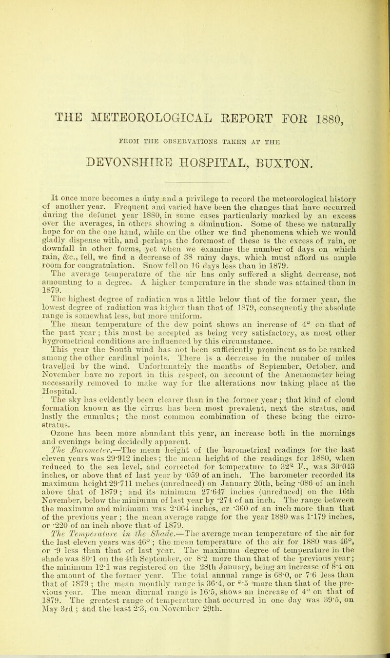 THE METEOROLOGICAL REPORT FOR 1880, FEOM THE OBSERVATIONS TAKEN AT THE DEYOISTSHIRE HOSPITAL, BUXTOJST. It once more becomes a duty and a privilege to record the meteorological history of another year. Frequent and varied have been the changes that have occurred during the defunct year 1880, in some cases particularly marked by an excess over the averages, in others showing a diminution. Some of these we naturally hope for on the one hand, while on the other we find phenomena which we would gladly dispense with, and perhaps the foremost of these is the excess of rain, or downfall in other forms, yet when we examine the number of days on which rain, &c., fell, m'c find a decrease of 38 rainy days, which must afibrd us ample room for congratulation. Snow fell on 16 days less than in 1879. The average temperature of the air has only suffered a slight decrease, not amounting to a degree. A higher temperature in the shade was attained than in 1879. The highest degree of radiation was a little below that of the former year, the lowest degree of radiation was liigher than that of 1879, consequently the absolute range is somewhat less, but more u)iiform. The mean temperature of the dew point shows an increase of 4° on that of the past year ; this must be accepted as being very satisfactory, as most other hygi-ometrical conditions are influenced by this circumstance. This j^ear the South wind has not been sufficiently prominent as to be ranked among the other cardinal points. There is a decrease in the number of miles travelled by the wind. Unfortunately the months of September, October, and November have no report, in this respect, on account of the Anemometer bei]ig necessarily removed to make way for the alterations now taking place at the Hospital. The sky has evidently been clearer than in the former year ; that kind of cloud formation known as the cirrus has been most prevalent, next the stratus, and lastly the cumulus; the most common combination of these being the cirro- stratus. Ozone has been more abundant this year, an increase both in the mornings and evenings being decidedly apparent. The Bar(jnieter.—The mean height of the barometrical readings for the last eleven years was 29912 inches ; the mean height of the readings for 1880, when reduced to the sea level, and corrected for temperature to 32'-^ F., was 30-043 inches, or above that of last year by '059 of an inch. The barometer recorded its maximum height 29'711 inches (unreduced) on January 20th, being -086 of an inch above that of 1879 ; and its minimum 27647 inches (unreduced) on the 16th November, below the minimum of last year by 21 ^ of an inch. The range between the maximum and minimum w^as 2'064 inches, or 360 of an inch more tlian that of the previous year ; the mean average range for the year 1880 was 1*179 inches, •or -220 of an inch above that of 1879. The Temperature in the Shade.—The average mean temperature of the air for the last eleven years was 46° ; the mean temperature of the air for 1880 was 46°, or '9 less than that of last year. The maximum degree of temperature iu the shade was 80-1 on the 4th September, or 8-2 more than that of the previous year ; the minimum 12-1 was registered on the 28th January, being an increase of 8'4 on the amount of the former year. The total annual range is 08-0, or 7-6 less than that of 1879 ; the mean monthly range is 36'4, or ^'5 more than that of the pre- vious year. The mean diurnal range is 165, shows an increase of 4 on that of 1879. The greatest range of temperature that occurred in one day was 39'r), on .May 3rd ; and the least 2-3, on November 29th.