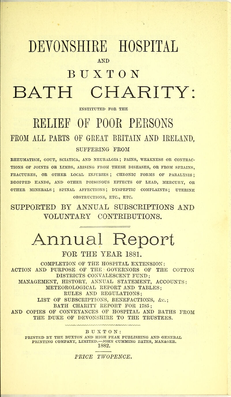 DEVONSHIRE HOSPITAL AND BUXTON BATH CHARITY: INSTITUTED FOR THE RELIEF OF POOR PERSONS FEOM ALL PAETS OF GEEAT BEITAIN AND lEELAND, SUFFEEING FEOM EHEUMATISM, GOUT, SCIATICA, AND NEUEALGIA ; PAINS, V/'EAKNESS OE CONTEAC- TIONS OF JOINTS OR LIMBS, AEISING FEOM THESE DISEASES, OR FEOM SPRAINS, FRACTURES, OR OTHER LOCAL INJURIES ; CHRONIC FORMS OF PARALYSIS ; DROPPED HANDS, AND OTHEE POISONOUS EFFECTS OF LEAD, MEECUEY, OR OTHER MINERALS ; SPINAL AFFECTIONS; DYSPEPTIC COMPLAINTS; UTERINE OBSTRUCTIONS, ETC., ETC. SUPPORTED BY ANNUAL SUBSCRIPTIONS AND VOLUNTARY CONTRIBUTIONS. Annual Report FOR THE YEAR 1881. COMPLETION OF THE HOSPITAL EXTENSION; ACTION AND PUKPOSE OF THE GOVEKNORS OF THE COTTON DISTRICTS CONVALESCENT FUND; MANAGEMENT, HISTORY, ANNUAL STATEMENT, ACCOUNTS; METEOROLOGICAL REPORT AND TABLES; RULES AND REGULATIONS; LIST OF SUBSCRIPTIONS, BENEFACTIONS, &c.; BATH CHARITY REPORT FOR 1785; AND COPIES OF CONVEYANCES OF HOSPITAL AND BATHS FROM THE DUKE OF DEVONSHIRE TO THE TRUSTEES. BUXTON: PRINTED BY THE BUXTON AND HIGH PEAK PUBLISHING AND GENERAL PRINTING COMPANY, LIMITED—JOHN GUMMING BATES, MANAGER. 1882. PRICE TWOPENCE.