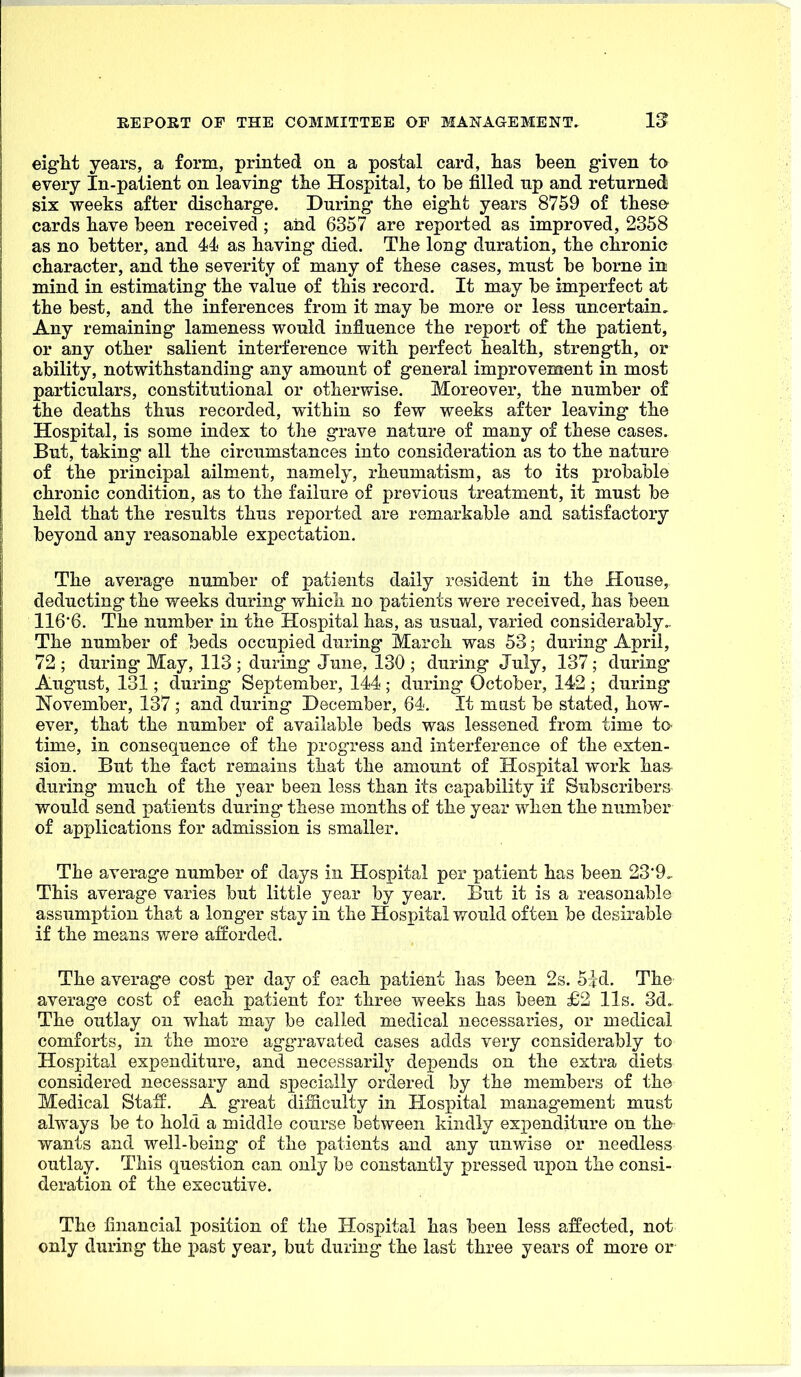 eight years, a form, printed on a postal card, lias been given to every In-patient on leaving tiie Hospital, to be filled up and returned six weeks after discbarge. During the eigbt years 8759 of tbese- cards bave been received ; aiid 6357 are reported as improved, 2358 as no better, and 44 as baving died. Tbe long duration, tbe clironic cbaracter, and tbe severity of many of tbese cases, must be borne in mind in estimating tbe value of tbis record. It may be imperfect at tbe best, and tbe inferences from it may be more or less uncertain. Any remaining lameness would influence tbe report of tbe patient, or any otber salient interference witb perfect bealtb, strength, or ability, notwitbstanding any amount of general improvement in most particulars, constitutional or otherwise. Moreover, tbe number of tbe deatbs thus recorded, witbin so few weeks after leaving tbe Hospital, is some index to tbe grave nature of many of tbese cases. But, taking all tbe circumstances into consideration as to tbe nature of tbe principal ailment, namely, rheumatism, as to its probable chronic condition, as to the failure of previous treatment, it must be held that the results thus reported are remarkable and satisfactory beyond any reasonable expectation. The average number of patients daily resident in the House, deducting the weeks during which no patients v/ere received, has been 116'6. The number in the Hospital has, as usual, varied considerably,. The number of beds occupied during March was 53; during April, 72 ; during May, 113 ; during- June, 130 ; during July, 137 ; during* August, 131; during- September, 144 ; during October, 142 ; during November, 137 ; and during December, 64. It must be stated, how- ever, that the number of available beds was lessened from time to time, in conseq^uence of the progress and interference of the exten- sion. But the fact remains that the amount of Hospital work ha& during much of the year been less than its capability if Subscribers would send patients during these months of the year when the number of applications for admission is smaller. The average number of days in Hospital per patient has been 23*9, This average varies but little year by year. But it is a reasonable assumption that a long-er stay in the Hospital would often be desirable if the means were afforded. The average cost per day of each patient has been 2s. 5:fd. The average cost of each patient for three weeks has been £2 lis. 3d, The outlay on what may be called medical necessaries, or medical comforts, in the more ag-gravated cases adds very considerably to Hospital expenditure, and necessarily depends on the extra diets considered necessary and specially ordered by the members of the Medical Staff. A great difficulty in Hospital manag-ement must always be to hold a middle course between kindly expenditure on the wants and well-being- of the patients and any unwise or needless outlay. This question can only be constantly pressed upon the consi- deration of the executive. The financial position of the Hospital has been less affected, not only during the past year, but during the last three years of more or