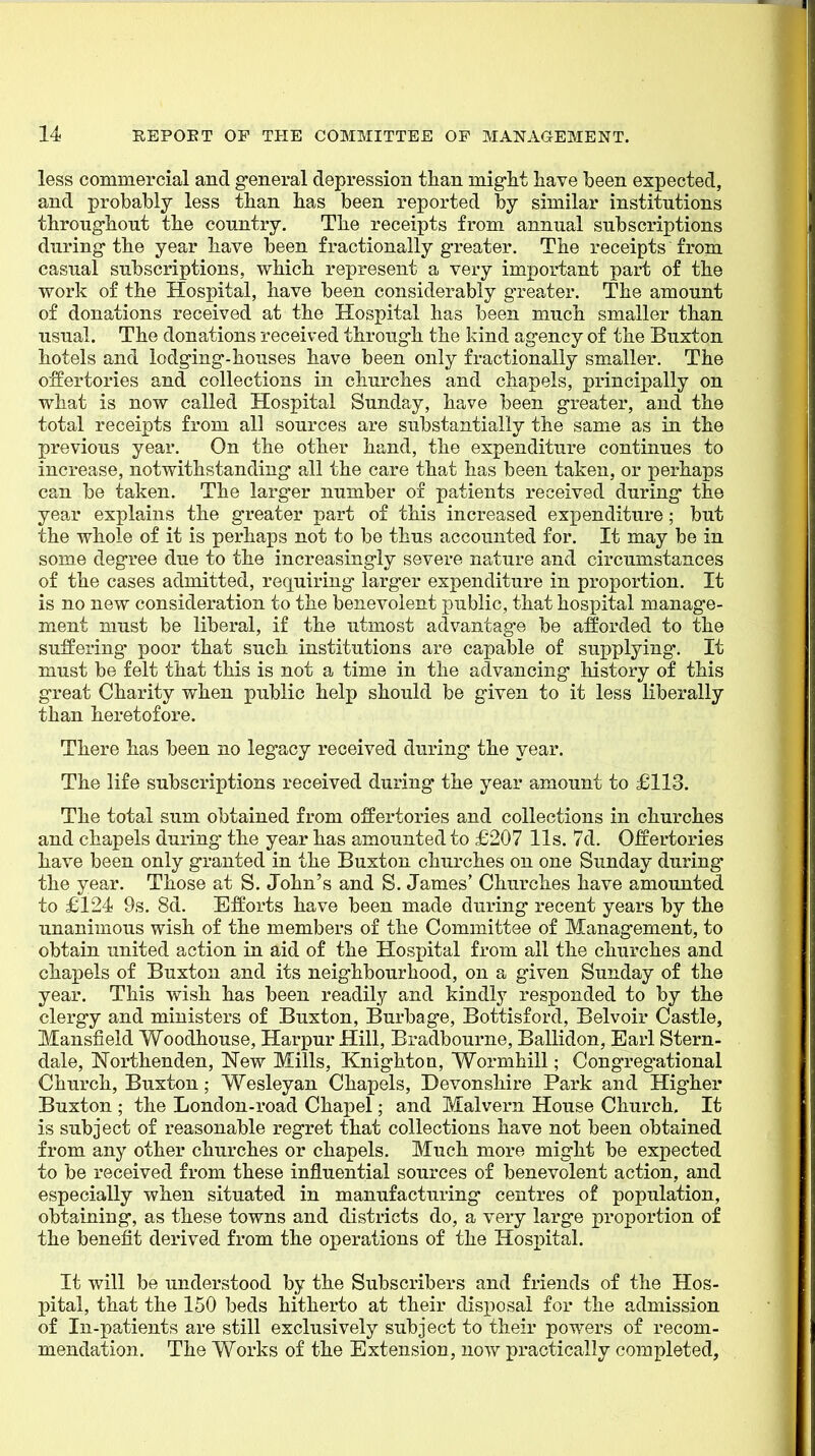 less commercial and g'eneral depression than mig-ht have been expected, and probably less tban has been reported by similar institutions throughout the country. The receipts from annual subscriptions during- the year have been fractionally greater. The receipts from casual subscriptions, which represent a very important part of the work of the Hospital, have been considerably greater. The amount of donations received at the Hospital has been much smaller than usual. The donations received through the kind agency of the Buxton hotels and lodging-houses have been only fractionally smaller. The offertories and collections in churches and chapels, principally on what is now called Hospital Sunday, have been greater, and the total receipts from all sources are substantially the same as in the previous year. On the other hand, the expenditure continues to increase, notwithstanding all the care that has been taken, or perhaps can be taken. The larger number of patients received during the year explains the greater part of this increased expenditure; but the whole of it is perhaps not to be thus accounted for. It may be in some degree due to the increasingly severe nature and circumstances of the cases admitted, requiring larger expenditure in proportion. It is no new consideration to the benevolent public, that hospital manage- ment must be liberal, if the utmost advantage be afforded to the suffering poor that such institutions are capable of supplying. It must be felt that this is not a time in the advancing history of this great Charity when public help should be given to it less liberally than heretofore. There has been no legacy received during the year. The life subscriptions received during the year amount to £113. The total sum obtained from offertories and collections in churches and chapels during- the year has amounted to £207 lis. 7d. Offertories have been only granted in the Buxton churches on one Sunday during* the year. Those at S. John's and S. James' Churches have amounted to £124 9s. 8d. Efforts have been made during recent years by the unanimous wish of the members of the Committee of Management, to obtain united action in aid of the Hospital from all the churches and chaxDels of Buxton and its neighbourhood, on a given Sunday of the year. This wish has been readily and kindly responded to by the clergy and ministers of Buxton, Burbage, Bottisford, Belvoir Castle, Mansfield Woodhouse, Harpur Hill, Bradbourne, Ballidon, Earl Stern- dale, Northenden, New Mills, Knightoa, Wormhill; Congregational Church, Buxton; Wesleyan Chapels, Devonshire Park and Higher Buxton ; the London-road Chapel; and Malvern House Church. It is subject of reasonable regret that collections have not been obtained from any other churches or chapels. Much more might be expected to be received from these influential sources of benevolent action, and especially when situated in manufacturing centres of population, obtaining, as these towns and districts do, a very large proportion of the benefit derived from the operations of the Hospital. It will be understood by the Subscribers and friends of the Hos- pital, that the 150 beds hitherto at their disposal for the admission of In-patients are still exclusively subject to their powers of recom- mendation. The Works of the Extension, now practically completed,