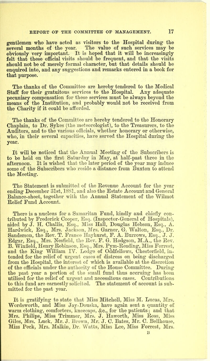 gentlemen who have acted as visitors to the Hospital during* the several months of the year. The value of such services may be obviously very important. It is hoped that it will be increasingly felt that these ofS.cial visits should be frequent, and that the visits should not be of merely formal character, but that details should be enquired into, and any suggestions and remarks entered in a book for that purpose. The thanks of the Committee are hereby tendered to the Medical Staff for their gratuitous services to the Hospital. Any adequate pecuniary compensation for these services must be always beyond the means of the Institution, and probably would not be received from the Charity if it could be afforded. The thanks of the Committee are hereby tendered to the Honorary Chaplain, to Dr. Sykes (the meteorologist), to the Treasurers, to the Auditors, and to the various officials, whether honorary or otherwise, who, in their several capacities, have served the Hospital during* the year. It will be noticed that the Annual Meeting of the Subscribers is to be held on the first Saturday in May, at half-past three in the afternoon. It is wished that the later period of the year may induce some of the Subscribers who reside a distance from Buxton to attend the Meeting. The Statement is submitted of the Revenue Account for the year ending December 31st, 1881, and also the Estate Account and General Balance-sheet, together with the Annual Statement of the Vv'^ilmot E-elief Fund Account. There is a nucleus for a Samaritan Fund, kindly and chiefly con- tributed by Frederick Cooper, Esq, (Inspector-General of Hospitals), aided by j. H. Challis, Esq., Miss Hall, Douglas Hebson, Esq., A. Hardwick, Esq., Mrs. Jackson, Mrs. Garner, G. Walton, Esq., Dr. Sanderson, the E-ev. T. France Hay hurst, F. A. Burrows, Esq., J. J. Edgar, Esq., Mrs. Nesfield, the Rev. F. G. Hodgson, M.A., the Rev. B. WinfieM, Henry Robinson, Esq., Mrs. Pym-Reading, Miss Forrest, and the King William lY. Lodge of Oddfellows, Chesterfield, in- tended for the relief of urgent cases of distress on being discharged from the Hospital, the interest of which is available at the discretion of the officials under the authority of the House Committee. During the past year a portion of the small fund thus accruing has been utilised for the relief of urgent and necessitous cases. Contributions to this fund are earnestly solicited. The statement of account is sub- mitted for the past year. It is gratifying to state that Miss Mitchell, Miss M. Lucas, Mrs. Wordsworth, and Miss Jay-Douska, have again sent a quantity of warm clothing-, comforters, kneecaps, &c., for the patients; and that Mrs. Philips, Miss Trimmer, Mrs. J. Haworth, Miss Ross, Miss Giles, Mrs. Luck, Mr. J. Brown, Mr. J. C. Bates, Mr. C. Bellhouse, Miss Peck, Mrs. Malkin, Dr. Watts, Miss Lee, Miss Forrest, Mrs. B