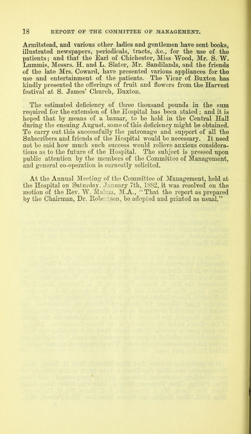 Armitstead, and various other ladies and gentlemen have sent hooks, illustrated newspapers, periodicals, tracts, &c., for the use of the patients; and that the Earl of Chichester, Miss Wood, Mr. S. W. Lummis, Messrs. H. and L. Slater, Mr. Sandilands, and the friends of the late Mrs. Coward, have presented various appliances for the use and entertainment of the patients. The Vicar of Buxton has kindly presented the offering's of fruit and flowers from the Harvest festival at S. James' Church, Buxton. The estimated deficiency of three thousand pounds in the sum required for the extension of the Hospital has been stated; and it is hoped that by means of a bazaar, to be held in the Central Hall during the ensuing August, some of this deficiency might be obtained. To carry out this successfully the patronage and support of all the Subscribers and friends of the Hospital would be necessary. It need not be said how much such success would relieve anxious considera- tions as to the future of the Hospital. The subject is pressed upon public attention by the members of the Committee of Management, and general co-operation is earnestly solicited. At the Annual Meeting of the Committee of Management, held at the Hospital on Saturday, January 7th, 1882, it was resolved on the motion of the E-ev. W. Mab.m, M.A., That the report as prepared by the Chairman, Dr. Robertson, be adopted and printed as usual.