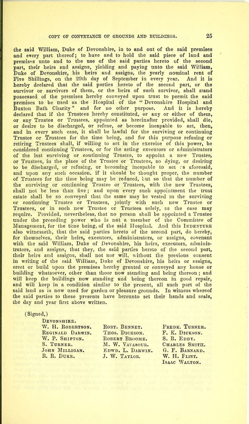 the said Vv^illiam, Duke of Devonshire, in to and out of the said premises and every part thereof; to have and to hold the said piece of land and premises unto and to the use of the said parties hereto of the second part, their heirs and assigns, yielding and paying unto the said William, Duke of Devonshire, his heirs and assigns, the yearly nominal rent of Five Shillings, on the 29th day of September in every year. And it is hereby declared that the said parties hereto of the second part, or the survivor or survivors of them, or the heirs of such survivor, shall stand possessed of the premises hereby conveyed upon trust to permit the said premises to be used as the Hospital of the  Devonshire Hospital and Buxton Bath Charity and for no other purpose. And it is hereby declared that if the Trustees hereby constituted, or any or either of them, or any Trustee or Trustees, appointed as hereinafter provided, shall die, or desire to be discharged, or refuse, or become incapable to act, then, and in every such case, it shall be lawful for the surviving or continuing Trustee or Trustees for the time being, and for this purpose refusing or retiring Trustees shall, if willing to act in the exercise of this power, be considered continuing Trustees, or for the acting executors or administrators of the last surviving or continuing Trustee, to appoint a new Trustee, or Trustees, in the place of the Trustee or Trustees, so dying, or desiring to be discharged, or refusing, or becoming incapable to act rs aforesaid, and upon any such occasion, if it should be thought proper, the number of Trustees for the time being may be reduced, but so that the number of the surviving or continuing Trustee or Trustees, with the new Trustees, shall not be less than live; and upon every such appointment the trust estate shall be so conveyed that the same may be vested in the surviving or continuing Trustee or Trustees, jointly with such new Trustee or Trustees, or in such new Trustee or Trustees solely, as the case may require. Provided, nevertheless, that no person shall be appointed a Trustee under the preceding power who is not a member of the Committee of Management, for the time being, of the said Hospital. And this Indentuke also witnessetb, that the said parties hereto of the second part, do hereby, for themselves, their heirs, executors, administrators, or assigns, covenant with the said William, Duke of Devonshire, his heirs, executors, adminis- trators, and assigns, that they, the said parties hereto of the second part, their heirs and assigns, shall not nor will, uithout the previous consent in writing of the said William, Duke of Devonshire, his heirs or assigns, erect or build upon the premises hereby granted or conveyed any house or building whatsoever, other than those now standing and being thereon ; and will keep the buildings now standing and being thereon in good repair, and will keep in a condition similar to the present, all such part of the said land as is now used for garden or pleasure grounds. In witness whereof the said parties to these presents have hereunto set their hands and seals, the day and year first above written. (Signed,) Devonshire. W. H. Robertson, Eeginald Darwin. W. P. Shipton. S. Turner. John Milligan. E. R. Duke. EoBT. Bennet. Thos. Dickson. Robert Bkoomb. M. W. Vavasour. Edwd. L. Darwin. J. W. Taylor. Fredk. Turner. F. K. Dickson. S. E. Eddy. Charles Smith. G. F. BARNA.RD. W. H. Flint. Isaac Walton.