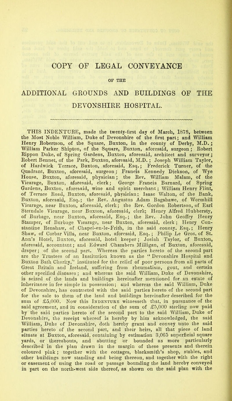 OF THE ADDITIONAL GROUNDS AND BUILDINGS OF THE DEVONSHIRE HOSPITAL. THIS INDENTURE, made the twenty-first day of March, 1878, between the Most Noble William, Duke of Devonshire of the first part; and William Henry Robertson, of the Square, Buxton, in the county of Derby, M.D.; William Parker Shipton, of the Square, Buxton, aforesaid, surgeon; Robert Rippon Duke, of Spring Gardens, Buxton, aforesaid, architect and surveyor; Robert Bennet, of the Park, Buxton, aforesaid, M.D. ; Joseph William Taylor, of Hardwick Terrace, Buxton, aforesaid, Esq.; Frederick Turner, of the Quadrant, Buxton, aforesaid, surgeon; Francis Kennedy Dickson, of Wye House, Buxton, aforesaid, physician; the Rev. William Malam, of the Vicarage, Buxton, aforesaid, clerk; George Francis Barnard, of Spring Gardens, Buxton, aforesaid, wine and spirit merchant; William Henry Flint, of Terrace Road, Buxton, aforesaid, physician; Isaac Walton, of the Bank, Buxton, aforesaid, Esq.; the Rev. Augustus Adam Bagsbawe, of Wormhill Vicarage, near Buxton, aforesaid, clerk; the Rev. Gordon Robertson, of Earl Sterndale Vicarage, near Buxton, aforesaid, clerk; Henry Alfred Hubbersty, of Burbage, near Buxton, aforesaid, Esq.; the Rev. John Geoffry Henry Stamper, of Burbage Vicarage, near Buxton, aforesaid, clerk; Henry Con- stantine Renshaw, of Chapel-en-le-Frith, in the said county, Esq.; Henry Shaw, of Corbar Villa, near Buxton, aforesaid, Esq. ; Philip Le Gros, of St. Ann's Hotel, Buxton, aforesaid, hotel keeper; Josiah Taylor, of Buxton, aforesaid, accountant; and Edward Chambers Milligan, of Buxton, aforesaid, draper; of the second part. Whereas the parties hereto of the second part are the Trustees of an Institution known as the  Devonshire Hospital and Buxton Bath Charity, instituted for the relief of poor persons from all parts of Great Britain and Ireland, suffering from rheumatism, gout, and certain other specified diseases ; and whereas the said William, Duke of Devonshire, is seized of the lands and buildings hereinafter mentioned for an estate of inheritance in fee simple in possession; and whereas the said William, Duke of Devonshire, has contracted with the said parties hereto of the second part for the sale to them of the land and buildings hereinafter described for the sum of £5,000. Now this Indenture witnesseth that, in pursuance of the said agreement, and in consideration of the sum of ^£5,000 sterling now paid by the said parties hereto of the second part to the said William, Duke of Devonshire, the receipt whereof is hereby by him acknowledged, the said William, Duke of Devonshire, doth hereby grant and convey unto the said parties hereto of the second part, and their heirs, all that piece of land situate at Buxton, aforesaid, containing by estimation 3,065 superficial square yards, or thereabouts, and abutting or bounded as more particularly described in the plan drawn in the margin of these presents and therein coloured pink; together with the cottages, blacksmith's shop, stables, and other buildings now standing and being thereon, and together with the right or easement of using the road or passage bounding the land hereby conveyed in part on the north-west side thereof, as shown on the said plan with the