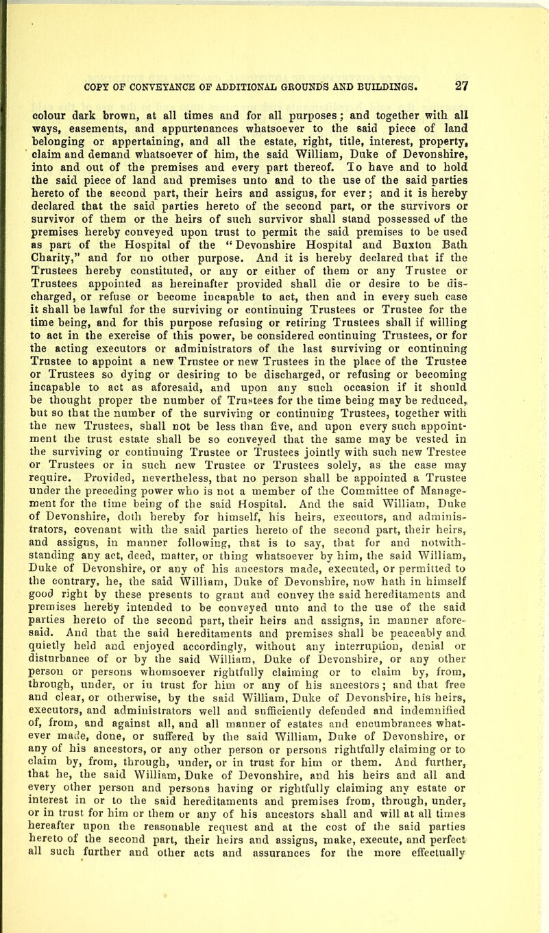 colour dark brown, at all times and for all purposes; and together with all ways, easements, and appurtenances whatsoever to the said piece of land belonging or appertaining, and all the estate, right, title, interest, property, claim and demand whatsoever of him, the said William, Duke of Devonshire, into and out of the premises and every part thereof. To have and to hold the said piece of land and premises unto and to the use of the said parties hereto of the second part, their heirs and assigns, for ever; and it is hereby declared that the said parties hereto of the second part, or the survivors or survivor of them or the heirs of such survivor shall stand possessed of the premises hereby conveyed upon trust to permit the said premises to be used as part of the Hospital of the *' Devonshire Hospital and Buxton Bath Charity, and for no other purpose. And it is hereby declared that if the Trustees hereby constituted, or any or either of them or any Trustee or Trustees appointed as hereinafter provided shall die or desire to be dis- charged, or refuse or become incapable to act, then and in every such case it shall be lawful for the surviving or continuing Trustees or Trustee for the time being, and for this purpose refusing or retiring Trustees shall if willing to act in the exercise of this power, be considered continuing Trustees, or for the acting executors or administrators of the last surviving or continuing Trustee to appoint a new Trustee or new Trustees in the place of the Trustee or Trustees so dying or desiring to be discharged, or refusing or becoming incapable to act as aforesaid, and upon any such occasion if it should be thought proper the number of Trustees for the time being may be reduced, but so that the number of the surviving or continuing Trustees, together with the new Trustees, shall cot be less than five, and upon every such appoint- ment the trust estate shall be so conveyed that the same may be vested in the surviving or continuing Trustee or Trustees jointly with such new Trestee or Trustees or in such new Trustee or Trustees solely, as the case may require. Provided, nevertheless, that no person shall be appointed a Trustee under the preceding power who is not a member of the Committee of Manage- ment for the time being of the said Hospital. And the said William, Duke of Devonshire, doth hereby for himself, his heirs, executors, and adminis- trators, covenant with the said parties hereto of the second part, their heirs, and assigns, in manner following, that is to say, that for and notwith- standing any act, deed, matter, or thing whatsoever by him, the said William, Duke of Devonshire, or any of his ancestors made, executed, or permitted to the contrary, he, the said William, Duke of Devonshire, now hath in himself good right by these presents to grant and convey the said hereditaments and premises hereby intended to be conveyed unto and to the use of the said parties hereto of the second part, their heirs and assigns, in manner afore- said. And that the said hereditaments and premises shall be peaceably and quietly held and enjoyed accordingly, without any interruption, denial or disturbance of or by the said William, Duke of Devonshire, or any other person or persons whomsoever rightfully claiming or to claim by, from, through, under, or in trust for him or any of his ancestors; and that free and clear, or otherwise, by the said ¥7iliiam, Duke of Devonshire, his heirs, executors, and administrators well and sufficiently defended and indemnified of, from, and against all, and all manner of estates and encumbrances what- ever made, done, or suffered by the said William, Duke of Devonshire, or any of his ancestors, or any other person or persons rightfully claiming or to claim by, from, through, under, or in trust for him or them. And further, that he, the said William, Duke of Devonshire, and his heirs and all and every other person and persons having or rightfully claiming any estate or interest in or to the said hereditaments and premises from, through, under, or in trust for him or them or any of his ancestors shall and will at all times hereafter upon the reasonable request and at the cost of the said parties hereto of the second part, their heirs and assigns, make, execute, and perfect all such further and other acts and assurances for the more effectually