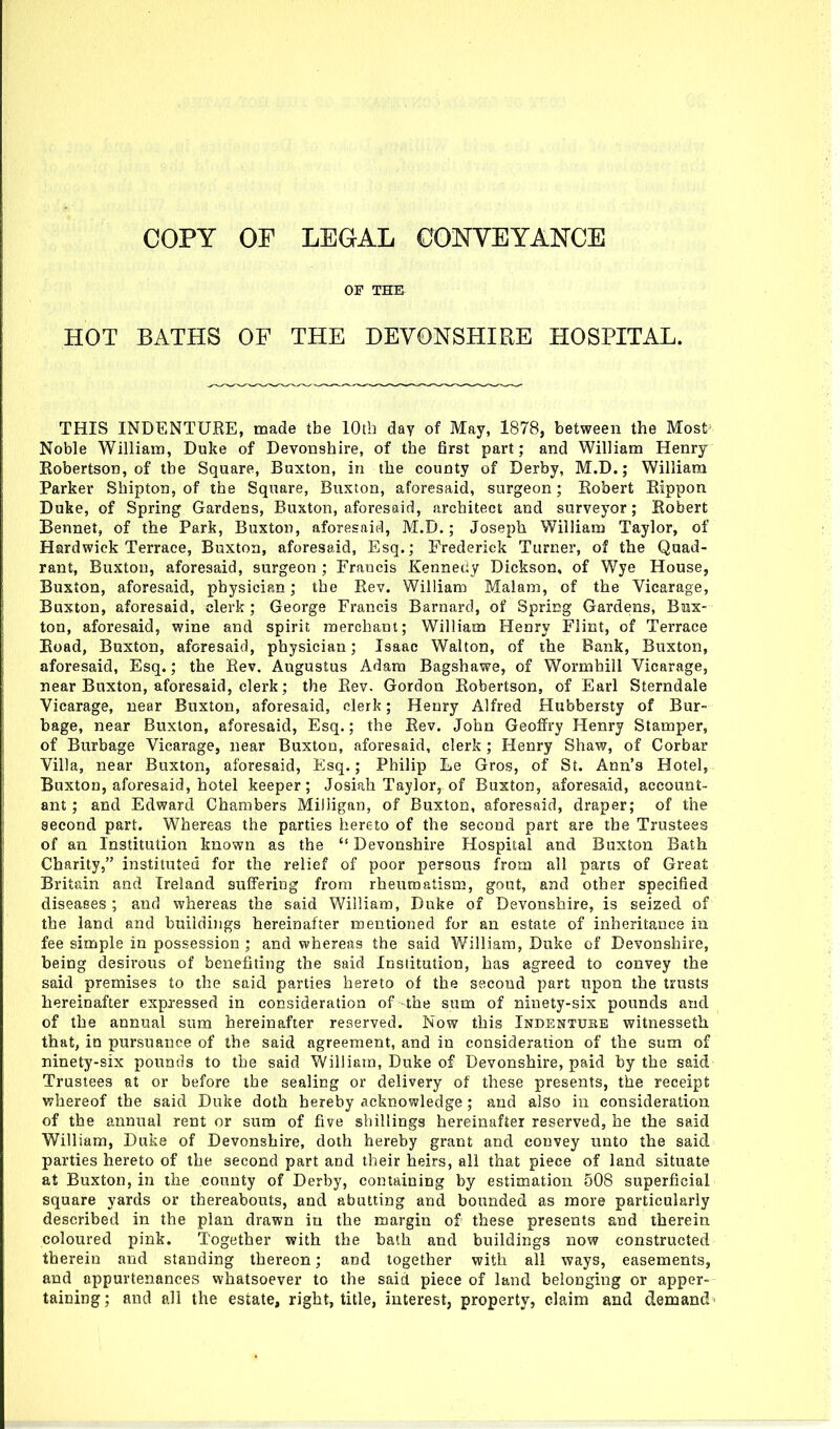 OF THE HOT BATHS OF THE DEVONSHIRE HOSPITAL. THIS INDENTURE, made the 10th day of May, 1878, between the Most Noble William, Duke of Devonshire, of the first part; and William Henry Kobertson, of the Square, Buxton, in the county of Derby, M.D.; William Parker Shipton, of the Square, Buxtoa, aforesaid, surgeon; Kobert Eippon Duke, of Spring Gardens, Buxton, aforesaid, architect and surveyor; Robert Bennet, of the Park, Buxton, aforesaid, M.D.; Joseph William Taylor, of Hardwick Terrace, Buxton, aforesaid, Esq.; Frederick Turner, of the Quad- rant, Buxton, aforesaid, surgeon ; Frauds Kennedy Dickson, of Wye House, Buxton, aforesaid, physician; the Rev. William Malam, of the Vicarage, Buxton, aforesaid, clerk ; George Francis Barnard, of Spricg Gardens, Bux- ton, aforesaid, wine and spirit merchant; William Henry Flint, of Terrace Road, Buxton, aforesaid, physician; Isaac Walton, of the Bank, Buxton, aforesaid, Esq.; the Rev. Augustus Adam Bagshawe, of Wormhill Vicarage, near Buxton, aforesaid, clerk; the Rev. Gordon Robertson, of Earl Sterndale Vicarage, near Buxton, aforesaid, clerk; Henry Alfred Hubbersty of Bur- bage, near Buxton, aforesaid, Esq.; the Rev, John Geoffry Henry Stamper, of Burbage Vicarage, near Buxton, aforesaid, clerk ; Henry Shaw, of Corbar Villa, near Buxton, aforesaid, Esq.; Philip Le Gros, of St. Ann's Hotel, Buxton, aforesaid, hotel keeper; Josiah Taylor, of Buxton, aforesaid, account- ant ; and Edward Chambers Miliigan, of Buxton, aforesaid, draper; of the second part. Whereas the parties hereto of the second part are the Trustees of an Institution known as the  Devonshire Hospital and Buxton Bath Charity, instituted for the relief of poor persons from all parts of Great Britain and Ireland suffering from rheumatism, gout, and other specified diseases ; and whereas the said William, Duke of Devonshire, is seized of the land and buildings hereinafter mentioned for an estate of inheritance in fee simple in possession ; and whereas the said William, Duke of Devonshire, being desirous of benefiting the said Institution, has agreed to convey the said premises to the said parties hereto of the second part upon the trusts hereinafter expxessed in consideration of -the sum of ninety-six povmds and of the annual sum hereinafter reserved. Now this Indenture witnesseth that, in pursuance of the said agreement, and in consideration of the sum of ninety-six pounds to the said William, Duke of Devonshire, paid by the said Trustees at or before the sealing or delivery of these presents, the receipt whereof the said Duke doth hereby acknowledge; and also in consideration of the annual rent or sum of five shillings hereinafter reserved, he the said William, Duke of Devonshire, doth hereby grant and convey unto the said parties hereto of the second part and their heirs, all that piece of land situate at Buxton, in the county of Derby, containing by estimation 508 superficial square yards or thereabouts, and abutting and bounded as more particularly described in the plan drawn in the margin of these presents and therein coloured pink. Together with the bath and buildings now constructed therein and standing thereon; and together with all ways, easements, and appurtenances whatsoever to the said piece of land belonging or apper- taining; and all the estate, right, title, interest, property, claim and demand-