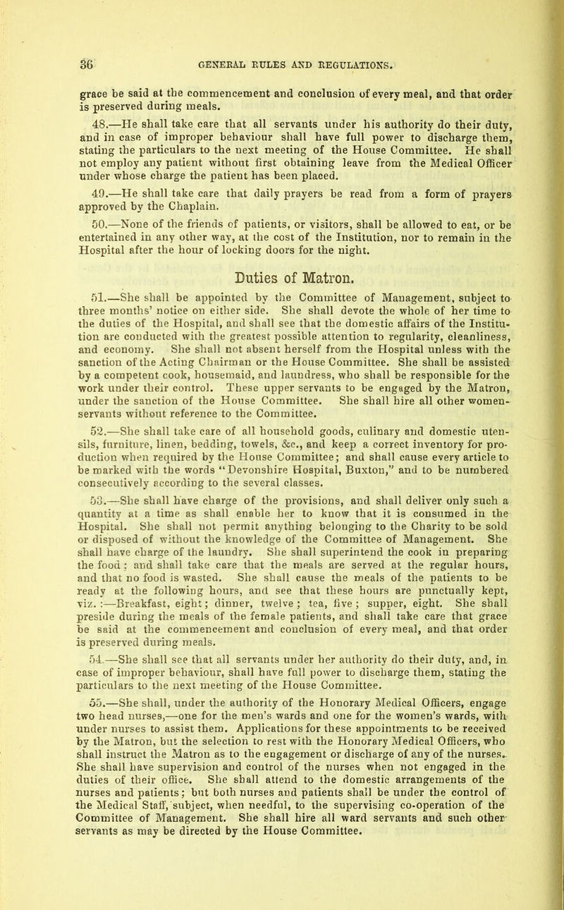 grace be said at tbe commencement and conclusion of every meal, and that order is preserved during meals. 48. —He shall take care that all servants under his authority do their duty, and in case of improper behaviour shall have full power to discharge them, stating the particulars to the next meeting of the House Committee. He shall not employ any patient without first obtaining leave from the Medical Officer under whose charge the patient has been placed, 49. —He shall take care that daily prayers be read from a form of prayers approved by the Chaplain. 50. —None of the friends of patients, or visitors, shall be allowed to eat, or be entertained in any other way, at the cost of the Institution, nor to remain in the Hospital after the hour of locking doors for the night. Duties of Matron. 51. —She shall be appointed by the Committee of Management, subject to three months' notice on either side. She shall devote the whole of her time to the duties of the Hospital, and shall see that the domestic affairs of the Institu- tion are conducted with the greatest possible attention to regularity, cleanliness, and economy. She shall not absent herself from the Hospital unless with the sanction of the Acting Chairman or the House Committee. She shall be assisted by a competent cook, housemaid, and laundress, who shall be responsible for the work under their control. These upper servants to be engaged by the Matron, under the sanction of the House Committee. She shall hire all other women- servants without reference to the Committee. 52. —She shall take care of all household goods, culinary and domestic uten- sils, furniture, linen, bedding, towels, &e., and keep a correct inventory for pro- duction when required by the House Committee; and shall cause every article to be marked with the words Devonshire Hospital, Buxton, and to be numbered consecutively according to the several classes. 50.—She shall have charge of the provisions, and shall deliver only such a quantity at a time as shall enable her to know that it is consumed in the Hospital. She shall not permit anything belonging to the Charity to be sold or disposed of without the knowledge of the Committee of Management. She shall have charge of the laundry. She shall superintend the cook in preparing the food ; and shall take care that tbe meals are served at the regular hours, and that no food is wasted. She shall cause the meals of the patients to be ready at the following hours, and see that these hours are punctually kept, viz.:—Breakfast, eight; dinner, twelve; tea, five; supper, eight. She shall preside during the meals of the female patients, and shall take care that grace be said at the commencement and conclusion of every meal, and that order is preserved during meals. 54. —She shall see that all servants under her authority do their duty, and, in case of improper behaviour, shall have full power to discharge them, stating the particulars to the next meeting of the House Committee. 55. —She shall, under the authority of the Honorary Medical Officers, engage two head nurses,—one for the men's wards and one for the women's wards, with under nurses to assist them. Applications for these appointments to be received by the Matron, but the selection to rest with the Honorary Medical Officers, who shall instruct the Matron as to the engagement or discharge of any of the nurses.. She shall have supervision and control of the nurses when not engaged in the duties of their office. She shall attend to the domestic arrangements of the nurses and patients; but both nurses and patients shall be under tbe control of the Medical Stalf, subject, when needful, to tbe supervising co-operation of the Committee of Management. She shall hire all ward servants and such other- servants as may be directed by the House Committee.
