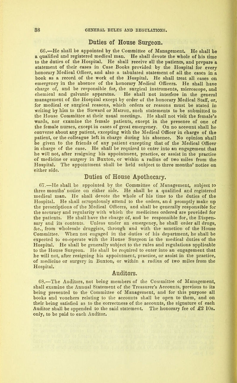 Duties of House Surgeon. 66. —He shall be appointed by the Committee of Management. He shall be a qualified and registered medical man. He shall devote the whole of his time to the duties of the Hospital. He shall receive all the patients, and prepare a statement of their cases in Case Books provided by the Hospital for every honorary Medical OflBcer, and also a tabulated statement of all the cases in a book as a record of the work of the Hospital. He shall treat all cases on emergency in the absence of the honorary Medical Officers, He shall have charge of, and be responsible for, the surgical instruments, microscope, and chemical and galvanic apparatus. He shall not interfere in the general management of the Hospital except by order of the honorary Medical Staff, or, for medical or surgical reasons, which orders or reasons must be stated in writing by him to the Steward or Matron, such statements to be submitted to the House Committee at their usual meetings. He shall not visit the female's wards, nor examine the female patients, except in the presence of one of the female nurses, except in cases of great emergency. On no account shall he converse about any patient, excepting with the Medical OflBcer in charge of the patient, or the colleague left in charge during his absence. No opinion shall be given to the friends of any patient excepting that of the Medical OflScer in charge of the case. He shall be required to enter into an engagement that he will not, after resigning his appointment, practice, or assist in the practice of medicine or surgery in Buxton, or wiihin a radius of two miles from the Hospital. The appointment shall be held subject to three months' notice on either side. Duties of House Apothecary. 67. —He shall be appointed by the Committee of Management, subject to three months' notice on either side. He shall be a qualified and registered medical man. He shall devote the whole of his time to the duties of the Hospital. He shall scrupulously attend to the orders, and promptly make up the prescriptions of the Medical Officers, and shall be generally responsible for the accuracy and regularity with which the medicines ordered are provided for the patients. He shall have the charge of, and be responsible for, the Dispen- sary and its contents. Unless under an emergency, he shall order all drugs, &c., from wholesale druggists, through and with the sanction of the House Committee. When not engaged in the duties of his department, he shall be expected to co-operate with the House Surgeon in the medical duties of the Hospital. He shall be generally subject to the rules and regulations applicable to the House Surgeon. He shall be required to enter into an engagement that he will not, after resigning his appointment, practice, or assist in the practice, of medicine or surgery in Buxton^ or within a radius of two miles from the Hospital. Auditors. 68. —The Auditors, not being members of the Committee of Management, shall examine the Annual Statement of the Treasurer's Accounts, previous to its being presented to the Committee of Management, and for this purpose all books and vouchers relating to the accounts shall be open to them, and on their being satisfied as to the correctness of the accounts, the signature of each Auditor shall be appended to the said statement. The honorary fee of J62 10s. only, to be paid to each Auditor.