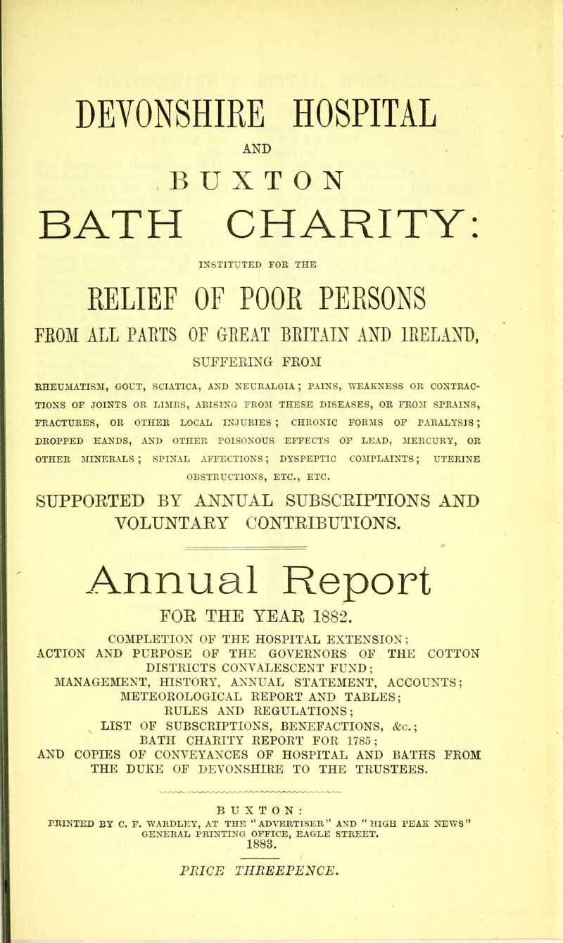 DEYONSHIRE HOSPITAL AND BUXTON BATH CHARITY: INSTITUTED FOR THE RELIEF OF POOR PERSONS FEOM ALL PAETS OF GEEAT BEITAIN AND lEELAND, SUFFEEING FKOM BHEUMATISM, GOUT, SCIATICA, AND NEUEALGIA ; PAINS, WEAKNESS OR CONTRAC- TIONS OF JOINTS OR LIMBS, ARISING FEOM THESE DISEASES, OR FROM SPRAINS, FRACTURES, OR OTHER LOCAL INJURIES ; CHRONIC FORMS OF PARALYSIS; DROPPED HANDS, AND OTHER POISONOUS EFFECTS OF LEAD, MERCURY, OE OTHER MINERALS; SPINAL AFFECTIONS; DYSPEPTIC COMPLAINTS; UTERINE OBSTRUCTIONS, ETC., ETC. SUPPORTED BY ANNUAL SUBSCEIPTIONS AND VOLUNTAEY CONTEIBUTIONS. Annual Report FOE THE YEAR 1882. COMPLETION OF THE HOSPITAL EXTENSION; ACTION AND PURPOSE OF THE GOVERNORS OF THE COTTON DISTRICTS CONVALESCENT FUND ; MANAGEMENT, HISTORY, ANNUAL STATEMENT, ACCOUNTS; METEOROLOGICAL REPORT AND TABLES; RULES AND REGULATIONS; LIST OF SUBSCRIPTIONS, BENEFACTIONS, &c.; BATH CHARITY REPORT FOR 1785; AND COPIES OF CONVEYANCES OF HOSPITAL AND BATHS FROM THE DUKE OF DEVONSHIRE TO THE TRUSTEES. BUXTON: PRINTED BY C. F. WARDLEY, AT THE ADVERTISER AND HIGH PEAK NEWS GENERAL PRINTING OFFICE, EAGLE STREET. 1883. PRICE THREEPENCE.